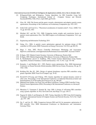 International Journal of Artificial Intelligence & Applications (IJAIA), Vol.2, No.4, October 2011
33
[3] B.Nagaraj,S.Suba and B.Rampriya: Tuning Algorithms for PID Controller Using Soft
Computing Techniques; International Journal of Computer Science and Network
Security(IJCSNS), VOL.8 No.4, April 2008. pp278-281.
[4] Clerc, M. ,1999, The Swarm and the queen: towards a deterministic and adaptive particle swarm
optimization. Proceedings of the Conference on Evolutionary Computation, pp. 1951-1957.
[5] Cohen G.H. and Coon G.A., “Theoretical consideration of retarded control”, Trans. ASME, Vol.
75, pp. 827-834, 1953
[6] Eberhart, R.C. and Shi, Y.H., 2000, Comparing inertia weights and constriction factors in
particle swarm optimization. Proc. The 2000 Congress on Evolutionary Computation. Vol.1, pp.
84-88.
[7] Engineering and Information Technology 2011
[8] Gaing, Z.L., 2004, A particle swarm optimization approach for optimum design of PID
controller in AVR system. IEEE Transaction on Energy Conversion, Vol.19(2), pp.384-391.
[9] Hugo, J. Alan, 2002, Process Controller Performance Monitoring and Assessment,
http/www.controlartsinc.com/support/articles/PerformanceAssessment.PDF. Accessed 31/6/10
[10] K Ogata, 1987, Modern Control Systems, University of Minnesota, Prentice Hall.
[11] K Ogata, 2005, Modern Engineering (fifth edition), University of Minnesota, Prentice Hall.
[12] K. Krishnakumar and D. E. Goldberg, 1992, Control System Optimization Using Genetic
Algorithms, Journal of Guidance, Control and Dynamics, Vol. 15, No. 3, pp. 735-740.
[13] Kennedy, J. and Eberhart, R.C., 1995, Particle swarm optimization. Proc. IEEE International
Conference on Neural Networks (Perth,Australia), IEEE Service Center, Piscataway, NJ, pp. IV:
1942- 1948.
[14] Krohling RA, Rey JP., 2001, Design of optimal disturbance rejection PID controllers using
genetic algorithm. IEEE Trans Evol Comput;5: pp. 78–82.
[15] Kwok,D.P.,T.P.Leung and F.Sheng, 1993, Genetic algorithm for optimal dynamic control of
robot arms. Proceedings of the International Conference on Industrial Electronics,Control and
Instrumentation.15-19 November,San Francisco,CA, pp. 380-385.
[16] Mahmud Iwan Solihin, Lee Fook Tack and Moey Leap Kean, Tuning of PID Controller Using
Particle Swarm Optimization (PSO), Proceeding of the International Conference on Advanced
Science,
[17] Mitsukura Y, Yamamoto T, Kaneda M., June 1999, A design of self-tuning PID controllers
using a genetic algorithm. In: Proc Am Contr Conf, San Diego, CA, pp. 1361–5.
[18] Nagaraj B, Subba S and Rampriya B, 2005, Tuning Algorithm for PID Using Soft-Computing
Techniques. International Journal of Computer Science and Network Security, Vol 8, No 4 April
, pp. 278 – 289.
[19] Ou, C. and Lin, W., 2006, Comparison between PSO and GA for parameters optimization of
PID controller. Proc. IEEE International Conference on Mechatronics and Automation.
Luoyang, China.
 