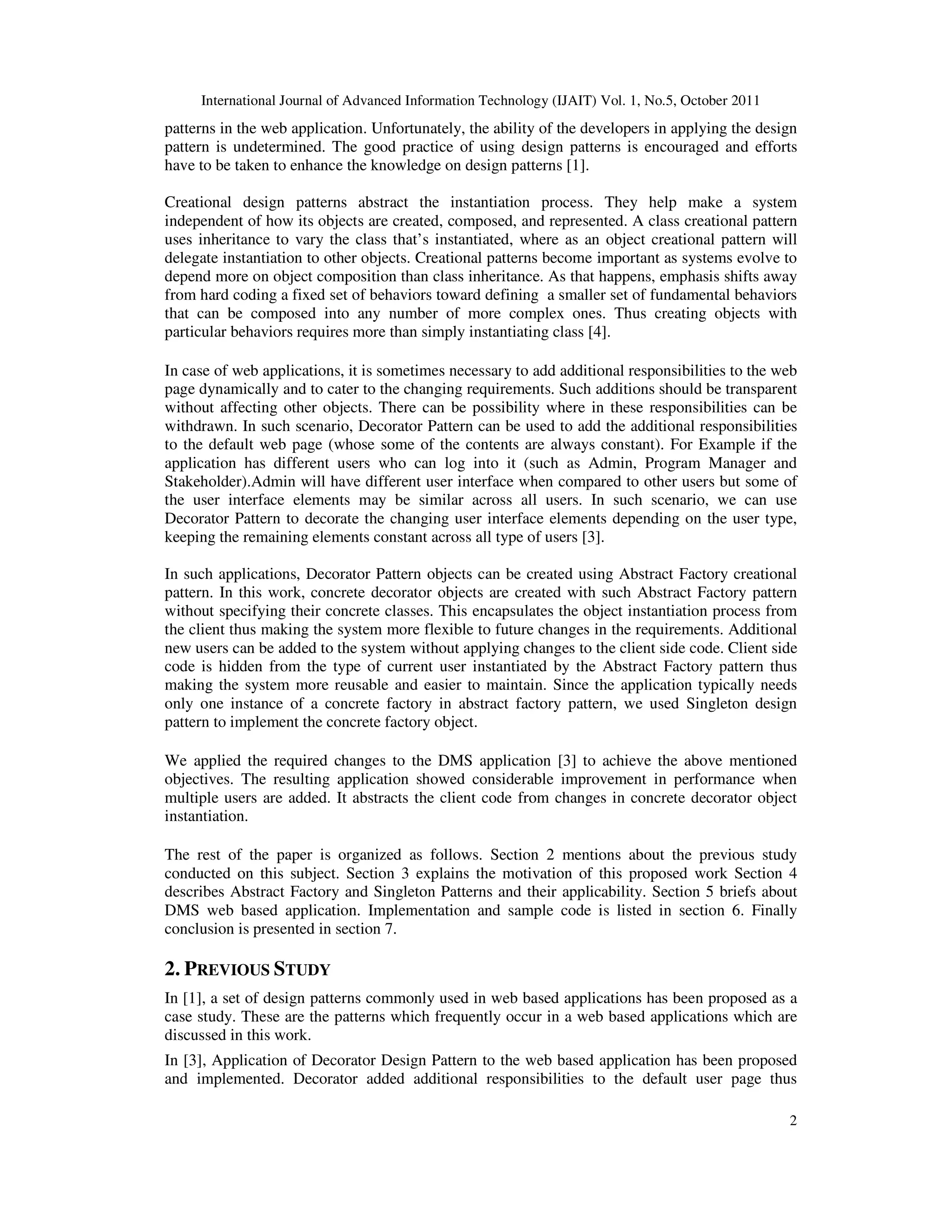 International Journal of Advanced Information Technology (IJAIT) Vol. 1, No.5, October 2011 2 patterns in the web application. Unfortunately, the ability of the developers in applying the design pattern is undetermined. The good practice of using design patterns is encouraged and efforts have to be taken to enhance the knowledge on design patterns [1]. Creational design patterns abstract the instantiation process. They help make a system independent of how its objects are created, composed, and represented. A class creational pattern uses inheritance to vary the class that’s instantiated, where as an object creational pattern will delegate instantiation to other objects. Creational patterns become important as systems evolve to depend more on object composition than class inheritance. As that happens, emphasis shifts away from hard coding a fixed set of behaviors toward defining a smaller set of fundamental behaviors that can be composed into any number of more complex ones. Thus creating objects with particular behaviors requires more than simply instantiating class [4]. In case of web applications, it is sometimes necessary to add additional responsibilities to the web page dynamically and to cater to the changing requirements. Such additions should be transparent without affecting other objects. There can be possibility where in these responsibilities can be withdrawn. In such scenario, Decorator Pattern can be used to add the additional responsibilities to the default web page (whose some of the contents are always constant). For Example if the application has different users who can log into it (such as Admin, Program Manager and Stakeholder).Admin will have different user interface when compared to other users but some of the user interface elements may be similar across all users. In such scenario, we can use Decorator Pattern to decorate the changing user interface elements depending on the user type, keeping the remaining elements constant across all type of users [3]. In such applications, Decorator Pattern objects can be created using Abstract Factory creational pattern. In this work, concrete decorator objects are created with such Abstract Factory pattern without specifying their concrete classes. This encapsulates the object instantiation process from the client thus making the system more flexible to future changes in the requirements. Additional new users can be added to the system without applying changes to the client side code. Client side code is hidden from the type of current user instantiated by the Abstract Factory pattern thus making the system more reusable and easier to maintain. Since the application typically needs only one instance of a concrete factory in abstract factory pattern, we used Singleton design pattern to implement the concrete factory object. We applied the required changes to the DMS application [3] to achieve the above mentioned objectives. The resulting application showed considerable improvement in performance when multiple users are added. It abstracts the client code from changes in concrete decorator object instantiation. The rest of the paper is organized as follows. Section 2 mentions about the previous study conducted on this subject. Section 3 explains the motivation of this proposed work Section 4 describes Abstract Factory and Singleton Patterns and their applicability. Section 5 briefs about DMS web based application. Implementation and sample code is listed in section 6. Finally conclusion is presented in section 7. 2. PREVIOUS STUDY In [1], a set of design patterns commonly used in web based applications has been proposed as a case study. These are the patterns which frequently occur in a web based applications which are discussed in this work. In [3], Application of Decorator Design Pattern to the web based application has been proposed and implemented. Decorator added additional responsibilities to the default user page thus 