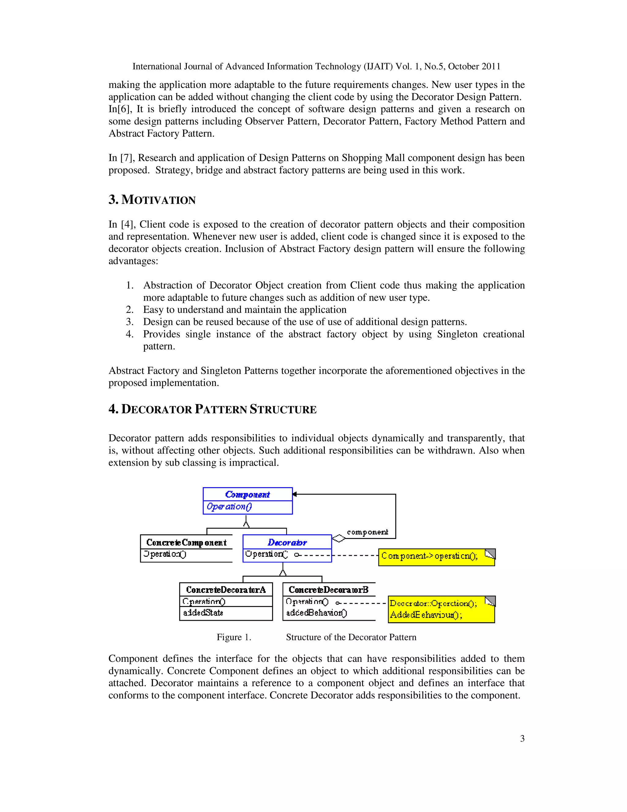 International Journal of Advanced Information making the application more adaptable to the future requirements changes. New user types in the application can be added without changing the client code by using the Decorator Design Pattern. In[6], It is briefly introduced the concept of software design patterns and some design patterns including Observer Pattern, Decorator Pattern, Factory Method Pattern and Abstract Factory Pattern. In [7], Research and application of Design Patterns on Shopping Mall component design has been proposed. Strategy, bridge and abstract factory patterns are being used in this work. 3. MOTIVATION In [4], Client code is exposed to the creation of decorator pattern objects and their composition and representation. Whenever new user is added, client code is changed decorator objects creation. Inclusion of Abstract Factory design pattern will ensure the following advantages: 1. Abstraction of Decorator Object creation from Client code thus making the application more adaptable to future change 2. Easy to understand and maintain the application 3. Design can be reused because of the use of use of additional design patterns. 4. Provides single instance of the abstract factory object by using Singleton creational pattern. Abstract Factory and Singleton Patterns together incorporate the aforementioned objectives in the proposed implementation. 4. DECORATOR PATTERN Decorator pattern adds responsibilities to individual objects dynamically and transparently, tha is, without affecting other objects. Such additional responsibilities can be withdrawn. Also when extension by sub classing is impractical. Figure 1. Component defines the interface for the objects that can have responsibiliti dynamically. Concrete Component defines an object to which additional responsibilities can be attached. Decorator maintains a reference to a component object and defines an interface that conforms to the component interface. Concrete Decor International Journal of Advanced Information Technology (IJAIT) Vol. 1, No.5, October 2011 cation more adaptable to the future requirements changes. New user types in the application can be added without changing the client code by using the Decorator Design Pattern. In[6], It is briefly introduced the concept of software design patterns and given a research on some design patterns including Observer Pattern, Decorator Pattern, Factory Method Pattern and In [7], Research and application of Design Patterns on Shopping Mall component design has been , bridge and abstract factory patterns are being used in this work. In [4], Client code is exposed to the creation of decorator pattern objects and their composition and representation. Whenever new user is added, client code is changed since it is exposed to the decorator objects creation. Inclusion of Abstract Factory design pattern will ensure the following Abstraction of Decorator Object creation from Client code thus making the application more adaptable to future changes such as addition of new user type. Easy to understand and maintain the application Design can be reused because of the use of use of additional design patterns. Provides single instance of the abstract factory object by using Singleton creational Abstract Factory and Singleton Patterns together incorporate the aforementioned objectives in the ATTERN STRUCTURE Decorator pattern adds responsibilities to individual objects dynamically and transparently, tha is, without affecting other objects. Such additional responsibilities can be withdrawn. Also when extension by sub classing is impractical. Figure 1. Structure of the Decorator Pattern Component defines the interface for the objects that can have responsibilities added to them dynamically. Concrete Component defines an object to which additional responsibilities can be attached. Decorator maintains a reference to a component object and defines an interface that conforms to the component interface. Concrete Decorator adds responsibilities to the component. Technology (IJAIT) Vol. 1, No.5, October 2011 3 cation more adaptable to the future requirements changes. New user types in the application can be added without changing the client code by using the Decorator Design Pattern. given a research on some design patterns including Observer Pattern, Decorator Pattern, Factory Method Pattern and In [7], Research and application of Design Patterns on Shopping Mall component design has been In [4], Client code is exposed to the creation of decorator pattern objects and their composition since it is exposed to the decorator objects creation. Inclusion of Abstract Factory design pattern will ensure the following Abstraction of Decorator Object creation from Client code thus making the application Design can be reused because of the use of use of additional design patterns. Provides single instance of the abstract factory object by using Singleton creational Abstract Factory and Singleton Patterns together incorporate the aforementioned objectives in the Decorator pattern adds responsibilities to individual objects dynamically and transparently, that is, without affecting other objects. Such additional responsibilities can be withdrawn. Also when es added to them dynamically. Concrete Component defines an object to which additional responsibilities can be attached. Decorator maintains a reference to a component object and defines an interface that ator adds responsibilities to the component. 