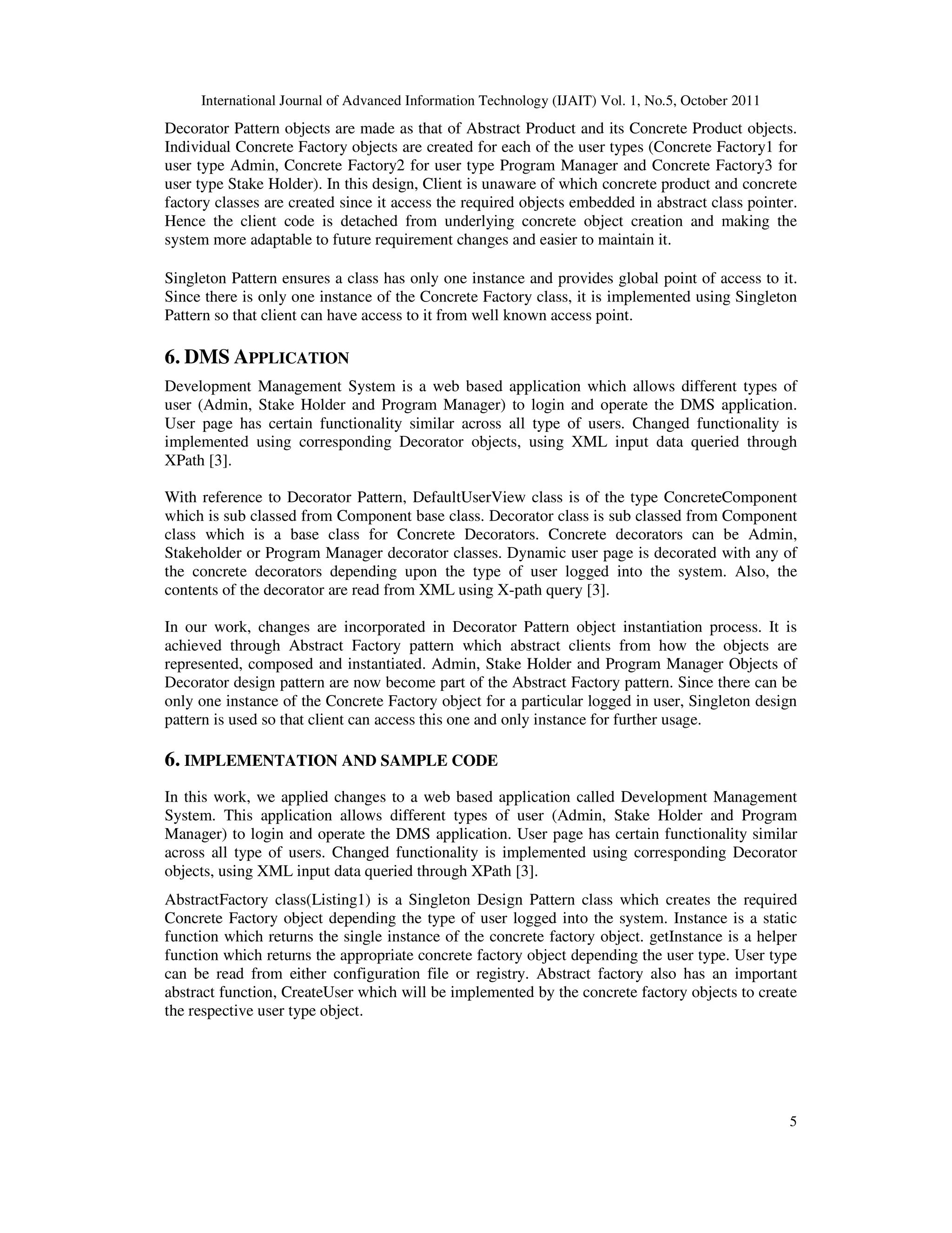 International Journal of Advanced Information Technology (IJAIT) Vol. 1, No.5, October 2011 5 Decorator Pattern objects are made as that of Abstract Product and its Concrete Product objects. Individual Concrete Factory objects are created for each of the user types (Concrete Factory1 for user type Admin, Concrete Factory2 for user type Program Manager and Concrete Factory3 for user type Stake Holder). In this design, Client is unaware of which concrete product and concrete factory classes are created since it access the required objects embedded in abstract class pointer. Hence the client code is detached from underlying concrete object creation and making the system more adaptable to future requirement changes and easier to maintain it. Singleton Pattern ensures a class has only one instance and provides global point of access to it. Since there is only one instance of the Concrete Factory class, it is implemented using Singleton Pattern so that client can have access to it from well known access point. 6. DMS APPLICATION Development Management System is a web based application which allows different types of user (Admin, Stake Holder and Program Manager) to login and operate the DMS application. User page has certain functionality similar across all type of users. Changed functionality is implemented using corresponding Decorator objects, using XML input data queried through XPath [3]. With reference to Decorator Pattern, DefaultUserView class is of the type ConcreteComponent which is sub classed from Component base class. Decorator class is sub classed from Component class which is a base class for Concrete Decorators. Concrete decorators can be Admin, Stakeholder or Program Manager decorator classes. Dynamic user page is decorated with any of the concrete decorators depending upon the type of user logged into the system. Also, the contents of the decorator are read from XML using X-path query [3]. In our work, changes are incorporated in Decorator Pattern object instantiation process. It is achieved through Abstract Factory pattern which abstract clients from how the objects are represented, composed and instantiated. Admin, Stake Holder and Program Manager Objects of Decorator design pattern are now become part of the Abstract Factory pattern. Since there can be only one instance of the Concrete Factory object for a particular logged in user, Singleton design pattern is used so that client can access this one and only instance for further usage. 6. IMPLEMENTATION AND SAMPLE CODE In this work, we applied changes to a web based application called Development Management System. This application allows different types of user (Admin, Stake Holder and Program Manager) to login and operate the DMS application. User page has certain functionality similar across all type of users. Changed functionality is implemented using corresponding Decorator objects, using XML input data queried through XPath [3]. AbstractFactory class(Listing1) is a Singleton Design Pattern class which creates the required Concrete Factory object depending the type of user logged into the system. Instance is a static function which returns the single instance of the concrete factory object. getInstance is a helper function which returns the appropriate concrete factory object depending the user type. User type can be read from either configuration file or registry. Abstract factory also has an important abstract function, CreateUser which will be implemented by the concrete factory objects to create the respective user type object. 