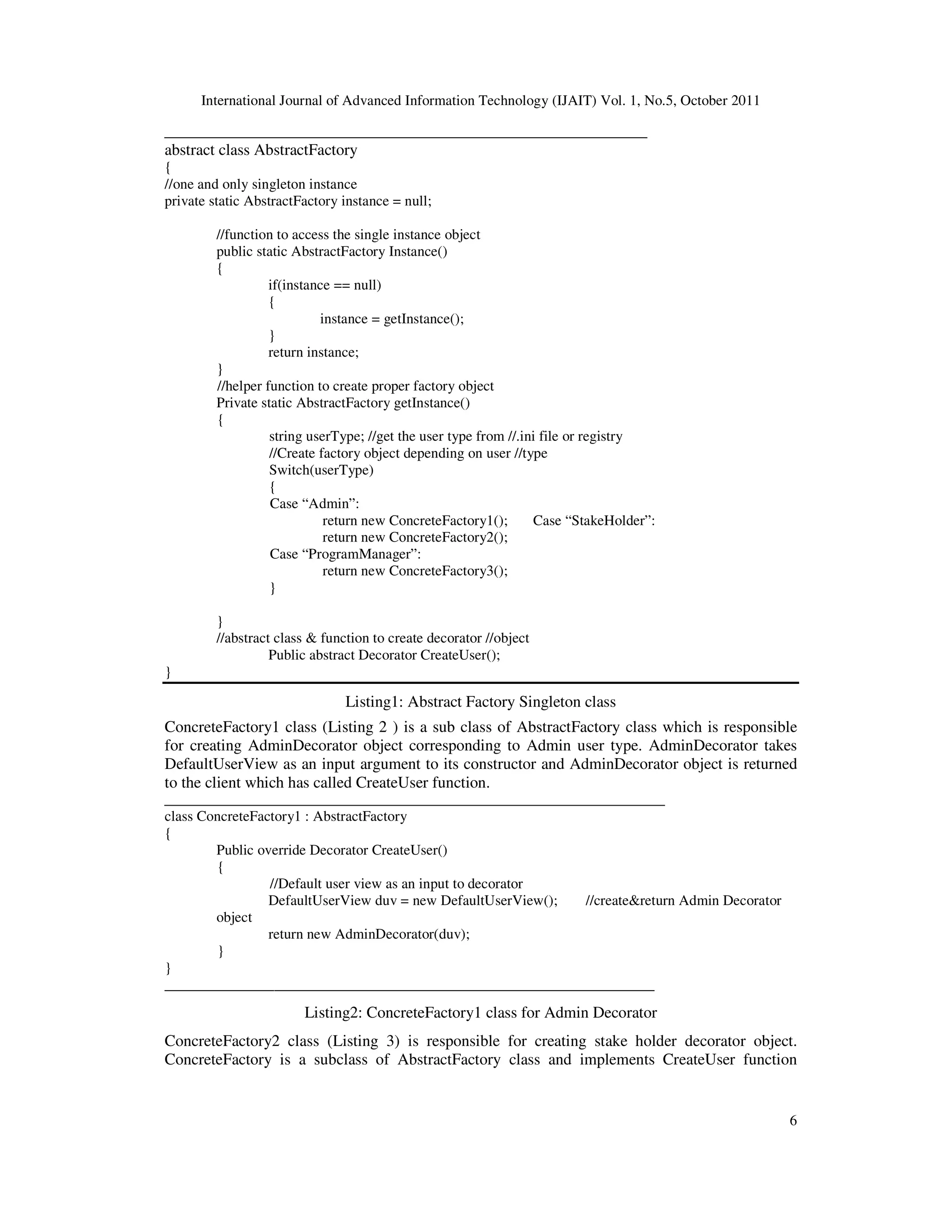 International Journal of Advanced Information Technology (IJAIT) Vol. 1, No.5, October 2011 6 _______________________________________________________ abstract class AbstractFactory { //one and only singleton instance private static AbstractFactory instance = null; //function to access the single instance object public static AbstractFactory Instance() { if(instance == null) { instance = getInstance(); } return instance; } //helper function to create proper factory object Private static AbstractFactory getInstance() { string userType; //get the user type from //.ini file or registry //Create factory object depending on user //type Switch(userType) { Case “Admin”: return new ConcreteFactory1(); Case “StakeHolder”: return new ConcreteFactory2(); Case “ProgramManager”: return new ConcreteFactory3(); } } //abstract class & function to create decorator //object Public abstract Decorator CreateUser(); } Listing1: Abstract Factory Singleton class ConcreteFactory1 class (Listing 2 ) is a sub class of AbstractFactory class which is responsible for creating AdminDecorator object corresponding to Admin user type. AdminDecorator takes DefaultUserView as an input argument to its constructor and AdminDecorator object is returned to the client which has called CreateUser function. _________________________________________________________ class ConcreteFactory1 : AbstractFactory { Public override Decorator CreateUser() { //Default user view as an input to decorator DefaultUserView duv = new DefaultUserView(); //create&return Admin Decorator object return new AdminDecorator(duv); } } ___________________________________________________________________ Listing2: ConcreteFactory1 class for Admin Decorator ConcreteFactory2 class (Listing 3) is responsible for creating stake holder decorator object. ConcreteFactory is a subclass of AbstractFactory class and implements CreateUser function 