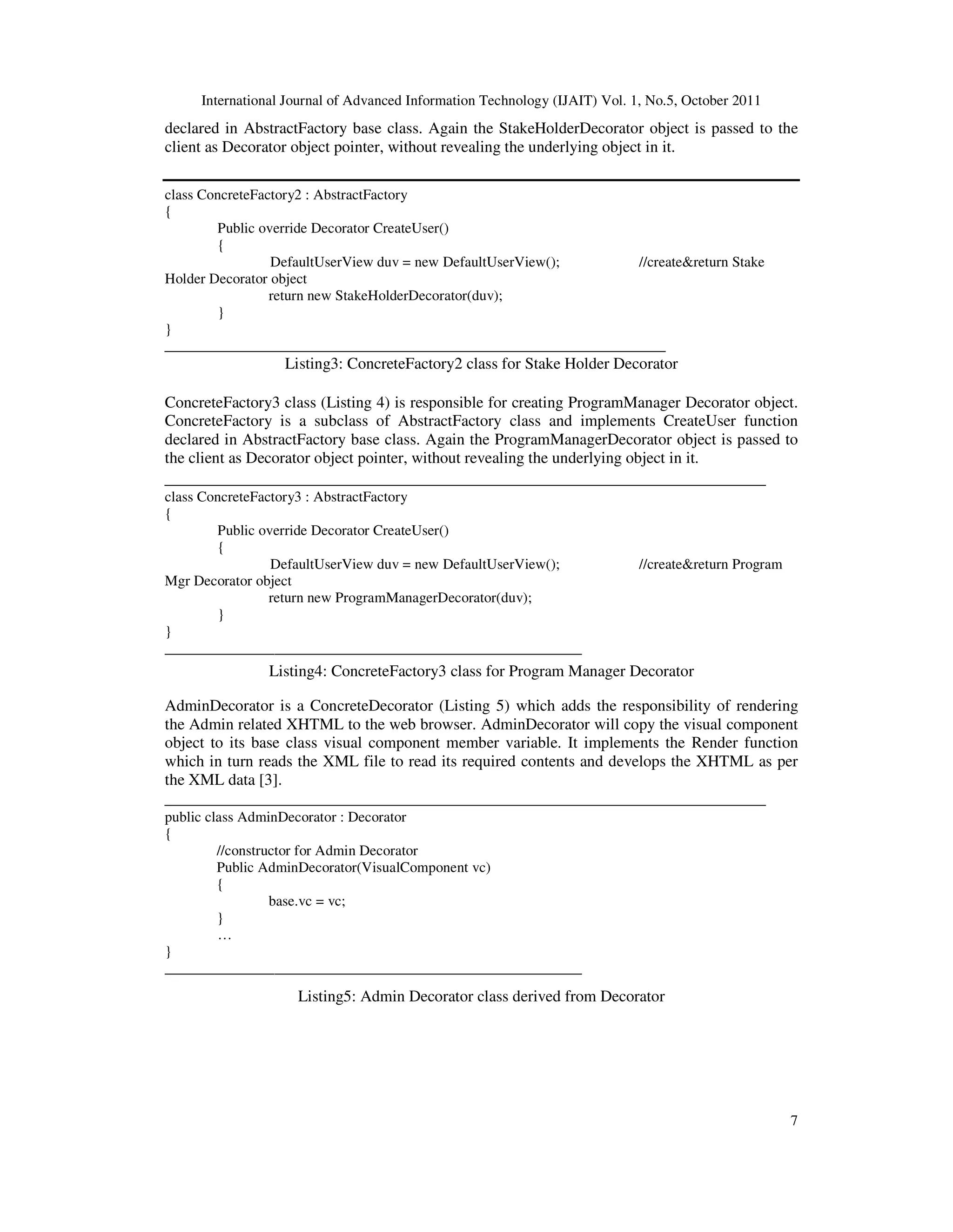 International Journal of Advanced Information Technology (IJAIT) Vol. 1, No.5, October 2011 7 declared in AbstractFactory base class. Again the StakeHolderDecorator object is passed to the client as Decorator object pointer, without revealing the underlying object in it. class ConcreteFactory2 : AbstractFactory { Public override Decorator CreateUser() { DefaultUserView duv = new DefaultUserView(); //create&return Stake Holder Decorator object return new StakeHolderDecorator(duv); } } _________________________________________________________ Listing3: ConcreteFactory2 class for Stake Holder Decorator ConcreteFactory3 class (Listing 4) is responsible for creating ProgramManager Decorator object. ConcreteFactory is a subclass of AbstractFactory class and implements CreateUser function declared in AbstractFactory base class. Again the ProgramManagerDecorator object is passed to the client as Decorator object pointer, without revealing the underlying object in it. _________________________________________________________ class ConcreteFactory3 : AbstractFactory { Public override Decorator CreateUser() { DefaultUserView duv = new DefaultUserView(); //create&return Program Mgr Decorator object return new ProgramManagerDecorator(duv); } } _________________________________________________________ Listing4: ConcreteFactory3 class for Program Manager Decorator AdminDecorator is a ConcreteDecorator (Listing 5) which adds the responsibility of rendering the Admin related XHTML to the web browser. AdminDecorator will copy the visual component object to its base class visual component member variable. It implements the Render function which in turn reads the XML file to read its required contents and develops the XHTML as per the XML data [3]. _________________________________________________________ public class AdminDecorator : Decorator { //constructor for Admin Decorator Public AdminDecorator(VisualComponent vc) { base.vc = vc; } … } _________________________________________________________ Listing5: Admin Decorator class derived from Decorator 