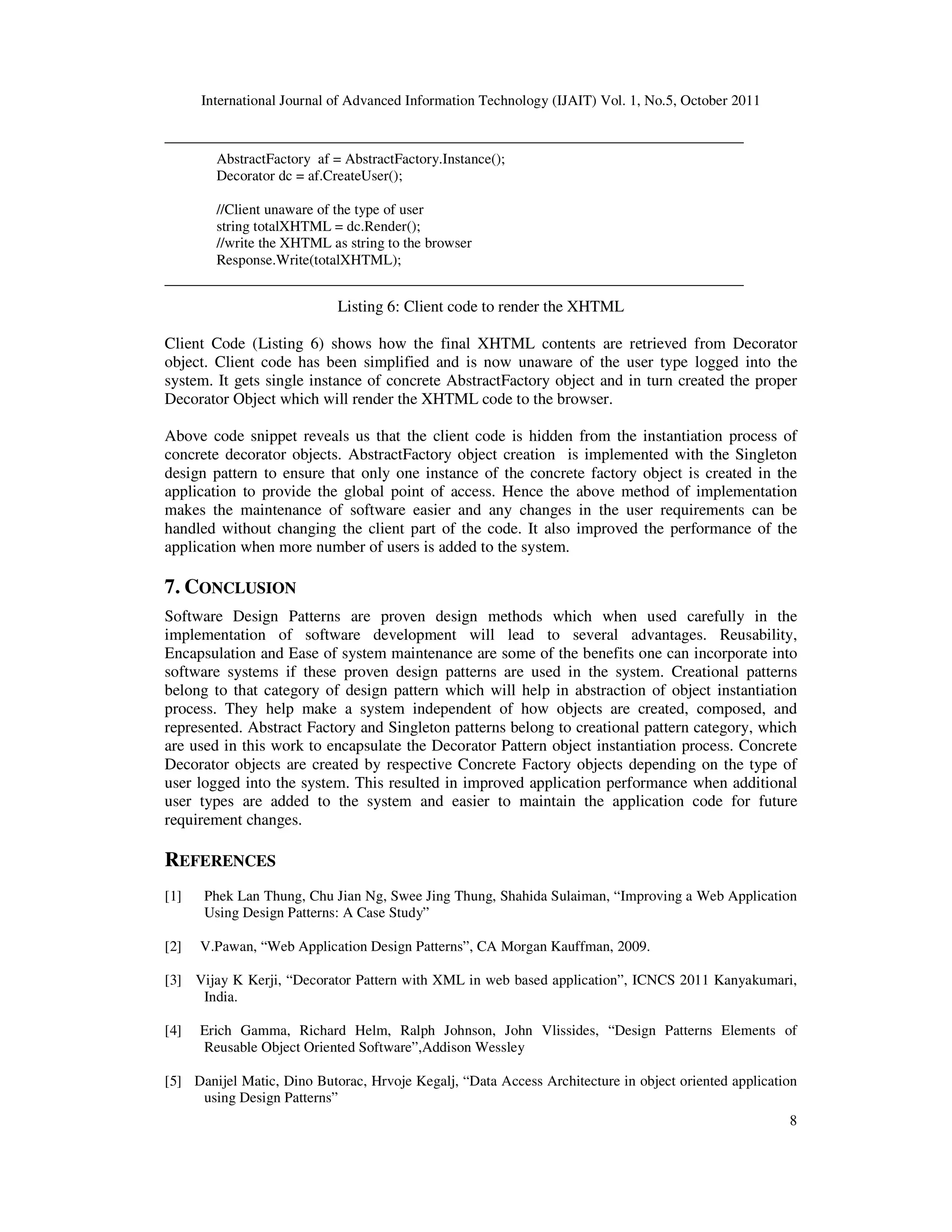 International Journal of Advanced Information Technology (IJAIT) Vol. 1, No.5, October 2011 8 __________________________________________________________________ AbstractFactory af = AbstractFactory.Instance(); Decorator dc = af.CreateUser(); //Client unaware of the type of user string totalXHTML = dc.Render(); //write the XHTML as string to the browser Response.Write(totalXHTML); __________________________________________________________________ Listing 6: Client code to render the XHTML Client Code (Listing 6) shows how the final XHTML contents are retrieved from Decorator object. Client code has been simplified and is now unaware of the user type logged into the system. It gets single instance of concrete AbstractFactory object and in turn created the proper Decorator Object which will render the XHTML code to the browser. Above code snippet reveals us that the client code is hidden from the instantiation process of concrete decorator objects. AbstractFactory object creation is implemented with the Singleton design pattern to ensure that only one instance of the concrete factory object is created in the application to provide the global point of access. Hence the above method of implementation makes the maintenance of software easier and any changes in the user requirements can be handled without changing the client part of the code. It also improved the performance of the application when more number of users is added to the system. 7. CONCLUSION Software Design Patterns are proven design methods which when used carefully in the implementation of software development will lead to several advantages. Reusability, Encapsulation and Ease of system maintenance are some of the benefits one can incorporate into software systems if these proven design patterns are used in the system. Creational patterns belong to that category of design pattern which will help in abstraction of object instantiation process. They help make a system independent of how objects are created, composed, and represented. Abstract Factory and Singleton patterns belong to creational pattern category, which are used in this work to encapsulate the Decorator Pattern object instantiation process. Concrete Decorator objects are created by respective Concrete Factory objects depending on the type of user logged into the system. This resulted in improved application performance when additional user types are added to the system and easier to maintain the application code for future requirement changes. REFERENCES [1] Phek Lan Thung, Chu Jian Ng, Swee Jing Thung, Shahida Sulaiman, “Improving a Web Application Using Design Patterns: A Case Study” [2] V.Pawan, “Web Application Design Patterns”, CA Morgan Kauffman, 2009. [3] Vijay K Kerji, “Decorator Pattern with XML in web based application”, ICNCS 2011 Kanyakumari, India. [4] Erich Gamma, Richard Helm, Ralph Johnson, John Vlissides, “Design Patterns Elements of Reusable Object Oriented Software”,Addison Wessley [5] Danijel Matic, Dino Butorac, Hrvoje Kegalj, “Data Access Architecture in object oriented application using Design Patterns” 