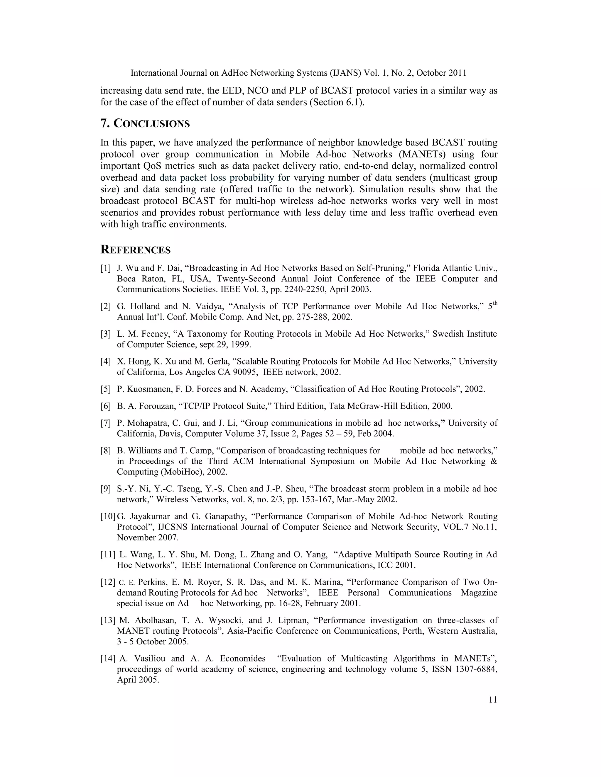International Journal on AdHoc Networking Systems (IJANS) Vol. 1, No. 2, October 2011
11
increasing data send rate, the EED, NCO and PLP of BCAST protocol varies in a similar way as
for the case of the effect of number of data senders (Section 6.1).
7. CONCLUSIONS
In this paper, we have analyzed the performance of neighbor knowledge based BCAST routing
protocol over group communication in Mobile Ad-hoc Networks (MANETs) using four
important QoS metrics such as data packet delivery ratio, end-to-end delay, normalized control
overhead and data packet loss probability for varying number of data senders (multicast group
size) and data sending rate (offered traffic to the network). Simulation results show that the
broadcast protocol BCAST for multi-hop wireless ad-hoc networks works very well in most
scenarios and provides robust performance with less delay time and less traffic overhead even
with high traffic environments.
REFERENCES
[1] J. Wu and F. Dai, “Broadcasting in Ad Hoc Networks Based on Self-Pruning,” Florida Atlantic Univ.,
Boca Raton, FL, USA, Twenty-Second Annual Joint Conference of the IEEE Computer and
Communications Societies. IEEE Vol. 3, pp. 2240-2250, April 2003.
[2] G. Holland and N. Vaidya, “Analysis of TCP Performance over Mobile Ad Hoc Networks,” 5th
Annual Int’l. Conf. Mobile Comp. And Net, pp. 275-288, 2002.
[3] L. M. Feeney, “A Taxonomy for Routing Protocols in Mobile Ad Hoc Networks,” Swedish Institute
of Computer Science, sept 29, 1999.
[4] X. Hong, K. Xu and M. Gerla, “Scalable Routing Protocols for Mobile Ad Hoc Networks,” University
of California, Los Angeles CA 90095, IEEE network, 2002.
[5] P. Kuosmanen, F. D. Forces and N. Academy, “Classification of Ad Hoc Routing Protocols”, 2002.
[6] B. A. Forouzan, “TCP/IP Protocol Suite,” Third Edition, Tata McGraw-Hill Edition, 2000.
[7] P. Mohapatra, C. Gui, and J. Li, “Group communications in mobile ad hoc networks,” University of
California, Davis, Computer Volume 37, Issue 2, Pages 52 – 59, Feb 2004.
[8] B. Williams and T. Camp, “Comparison of broadcasting techniques for mobile ad hoc networks,”
in Proceedings of the Third ACM International Symposium on Mobile Ad Hoc Networking &
Computing (MobiHoc), 2002.
[9] S.-Y. Ni, Y.-C. Tseng, Y.-S. Chen and J.-P. Sheu, “The broadcast storm problem in a mobile ad hoc
network,” Wireless Networks, vol. 8, no. 2/3, pp. 153-167, Mar.-May 2002.
[10]G. Jayakumar and G. Ganapathy, “Performance Comparison of Mobile Ad-hoc Network Routing
Protocol”, IJCSNS International Journal of Computer Science and Network Security, VOL.7 No.11,
November 2007.
[11] L. Wang, L. Y. Shu, M. Dong, L. Zhang and O. Yang, “Adaptive Multipath Source Routing in Ad
Hoc Networks”, IEEE International Conference on Communications, ICC 2001.
[12] C. E. Perkins, E. M. Royer, S. R. Das, and M. K. Marina, “Performance Comparison of Two On-
demand Routing Protocols for Ad hoc Networks”, IEEE Personal Communications Magazine
special issue on Ad hoc Networking, pp. 16-28, February 2001.
[13] M. Abolhasan, T. A. Wysocki, and J. Lipman, “Performance investigation on three-classes of
MANET routing Protocols”, Asia-Pacific Conference on Communications, Perth, Western Australia,
3 - 5 October 2005.
[14] A. Vasiliou and A. A. Economides “Evaluation of Multicasting Algorithms in MANETs”,
proceedings of world academy of science, engineering and technology volume 5, ISSN 1307-6884,
April 2005.
 