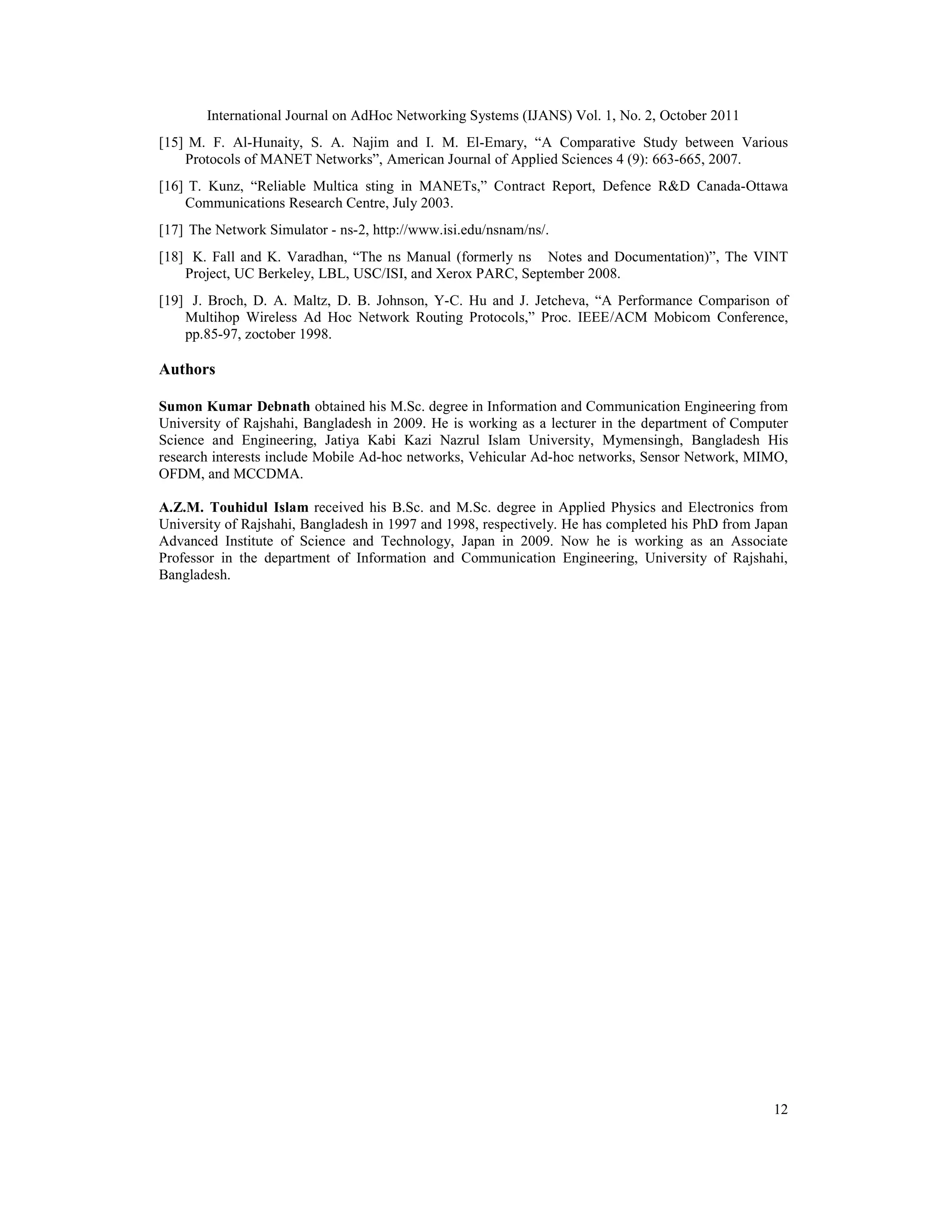 International Journal on AdHoc Networking Systems (IJANS) Vol. 1, No. 2, October 2011
12
[15] M. F. Al-Hunaity, S. A. Najim and I. M. El-Emary, “A Comparative Study between Various
Protocols of MANET Networks”, American Journal of Applied Sciences 4 (9): 663-665, 2007.
[16] T. Kunz, “Reliable Multica sting in MANETs,” Contract Report, Defence R&D Canada-Ottawa
Communications Research Centre, July 2003.
[17] The Network Simulator - ns-2, http://www.isi.edu/nsnam/ns/.
[18] K. Fall and K. Varadhan, “The ns Manual (formerly ns Notes and Documentation)”, The VINT
Project, UC Berkeley, LBL, USC/ISI, and Xerox PARC, September 2008.
[19] J. Broch, D. A. Maltz, D. B. Johnson, Y-C. Hu and J. Jetcheva, “A Performance Comparison of
Multihop Wireless Ad Hoc Network Routing Protocols,” Proc. IEEE/ACM Mobicom Conference,
pp.85-97, zoctober 1998.
Authors
Sumon Kumar Debnath obtained his M.Sc. degree in Information and Communication Engineering from
University of Rajshahi, Bangladesh in 2009. He is working as a lecturer in the department of Computer
Science and Engineering, Jatiya Kabi Kazi Nazrul Islam University, Mymensingh, Bangladesh His
research interests include Mobile Ad-hoc networks, Vehicular Ad-hoc networks, Sensor Network, MIMO,
OFDM, and MCCDMA.
A.Z.M. Touhidul Islam received his B.Sc. and M.Sc. degree in Applied Physics and Electronics from
University of Rajshahi, Bangladesh in 1997 and 1998, respectively. He has completed his PhD from Japan
Advanced Institute of Science and Technology, Japan in 2009. Now he is working as an Associate
Professor in the department of Information and Communication Engineering, University of Rajshahi,
Bangladesh.
 