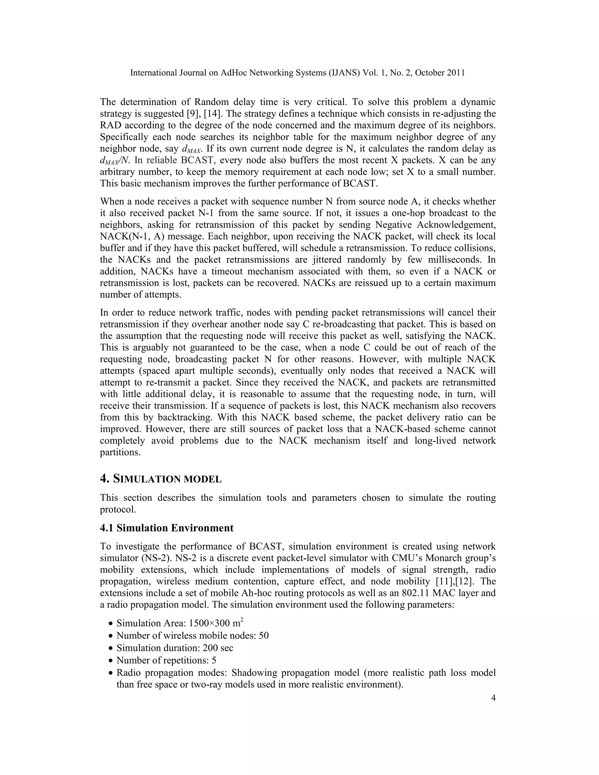 International Journal on AdHoc Networking Systems (IJANS) Vol. 1, No. 2, October 2011
4
The determination of Random delay time is very critical. To solve this problem a dynamic
strategy is suggested [9], [14]. The strategy defines a technique which consists in re-adjusting the
RAD according to the degree of the node concerned and the maximum degree of its neighbors.
Specifically each node searches its neighbor table for the maximum neighbor degree of any
neighbor node, say dMAX. If its own current node degree is N, it calculates the random delay as
dMAX/N. In reliable BCAST, every node also buffers the most recent X packets. X can be any
arbitrary number, to keep the memory requirement at each node low; set X to a small number.
This basic mechanism improves the further performance of BCAST.
When a node receives a packet with sequence number N from source node A, it checks whether
it also received packet N-1 from the same source. If not, it issues a one-hop broadcast to the
neighbors, asking for retransmission of this packet by sending Negative Acknowledgement,
NACK(N-1, A) message. Each neighbor, upon receiving the NACK packet, will check its local
buffer and if they have this packet buffered, will schedule a retransmission. To reduce collisions,
the NACKs and the packet retransmissions are jittered randomly by few milliseconds. In
addition, NACKs have a timeout mechanism associated with them, so even if a NACK or
retransmission is lost, packets can be recovered. NACKs are reissued up to a certain maximum
number of attempts.
In order to reduce network traffic, nodes with pending packet retransmissions will cancel their
retransmission if they overhear another node say C re-broadcasting that packet. This is based on
the assumption that the requesting node will receive this packet as well, satisfying the NACK.
This is arguably not guaranteed to be the case, when a node C could be out of reach of the
requesting node, broadcasting packet N for other reasons. However, with multiple NACK
attempts (spaced apart multiple seconds), eventually only nodes that received a NACK will
attempt to re-transmit a packet. Since they received the NACK, and packets are retransmitted
with little additional delay, it is reasonable to assume that the requesting node, in turn, will
receive their transmission. If a sequence of packets is lost, this NACK mechanism also recovers
from this by backtracking. With this NACK based scheme, the packet delivery ratio can be
improved. However, there are still sources of packet loss that a NACK-based scheme cannot
completely avoid problems due to the NACK mechanism itself and long-lived network
partitions.
4. SIMULATION MODEL
This section describes the simulation tools and parameters chosen to simulate the routing
protocol.
4.1 Simulation Environment
To investigate the performance of BCAST, simulation environment is created using network
simulator (NS-2). NS-2 is a discrete event packet-level simulator with CMU’s Monarch group’s
mobility extensions, which include implementations of models of signal strength, radio
propagation, wireless medium contention, capture effect, and node mobility [11],[12]. The
extensions include a set of mobile Ah-hoc routing protocols as well as an 802.11 MAC layer and
a radio propagation model. The simulation environment used the following parameters:
• Simulation Area: 1500×300 m2
• Number of wireless mobile nodes: 50
• Simulation duration: 200 sec
• Number of repetitions: 5
• Radio propagation modes: Shadowing propagation model (more realistic path loss model
than free space or two-ray models used in more realistic environment).
 