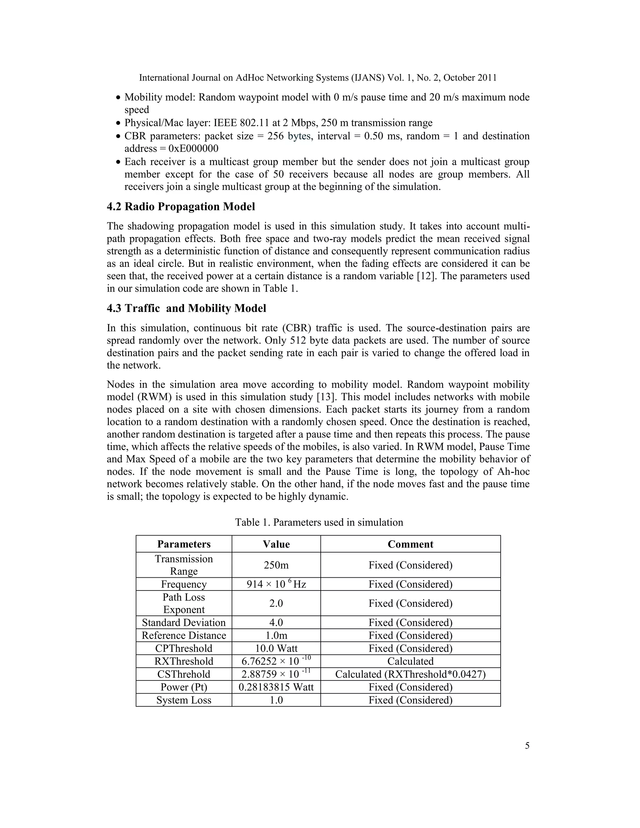 International Journal on AdHoc Networking Systems (IJANS) Vol. 1, No. 2, October 2011
5
• Mobility model: Random waypoint model with 0 m/s pause time and 20 m/s maximum node
speed
• Physical/Mac layer: IEEE 802.11 at 2 Mbps, 250 m transmission range
• CBR parameters: packet size = 256 bytes, interval = 0.50 ms, random = 1 and destination
address = 0xE000000
• Each receiver is a multicast group member but the sender does not join a multicast group
member except for the case of 50 receivers because all nodes are group members. All
receivers join a single multicast group at the beginning of the simulation.
4.2 Radio Propagation Model
The shadowing propagation model is used in this simulation study. It takes into account multi-
path propagation effects. Both free space and two-ray models predict the mean received signal
strength as a deterministic function of distance and consequently represent communication radius
as an ideal circle. But in realistic environment, when the fading effects are considered it can be
seen that, the received power at a certain distance is a random variable [12]. The parameters used
in our simulation code are shown in Table 1.
4.3 Traffic and Mobility Model
In this simulation, continuous bit rate (CBR) traffic is used. The source-destination pairs are
spread randomly over the network. Only 512 byte data packets are used. The number of source
destination pairs and the packet sending rate in each pair is varied to change the offered load in
the network.
Nodes in the simulation area move according to mobility model. Random waypoint mobility
model (RWM) is used in this simulation study [13]. This model includes networks with mobile
nodes placed on a site with chosen dimensions. Each packet starts its journey from a random
location to a random destination with a randomly chosen speed. Once the destination is reached,
another random destination is targeted after a pause time and then repeats this process. The pause
time, which affects the relative speeds of the mobiles, is also varied. In RWM model, Pause Time
and Max Speed of a mobile are the two key parameters that determine the mobility behavior of
nodes. If the node movement is small and the Pause Time is long, the topology of Ah-hoc
network becomes relatively stable. On the other hand, if the node moves fast and the pause time
is small; the topology is expected to be highly dynamic.
Table 1. Parameters used in simulation
Parameters Value Comment
Transmission
Range
250m Fixed (Considered)
Frequency 914 × 10 6
Hz Fixed (Considered)
Path Loss
Exponent
2.0 Fixed (Considered)
Standard Deviation 4.0 Fixed (Considered)
Reference Distance 1.0m Fixed (Considered)
CPThreshold 10.0 Watt Fixed (Considered)
RXThreshold 6.76252 × 10 -10
Calculated
CSThrehold 2.88759 × 10 -11
Calculated (RXThreshold*0.0427)
Power (Pt) 0.28183815 Watt Fixed (Considered)
System Loss 1.0 Fixed (Considered)
 