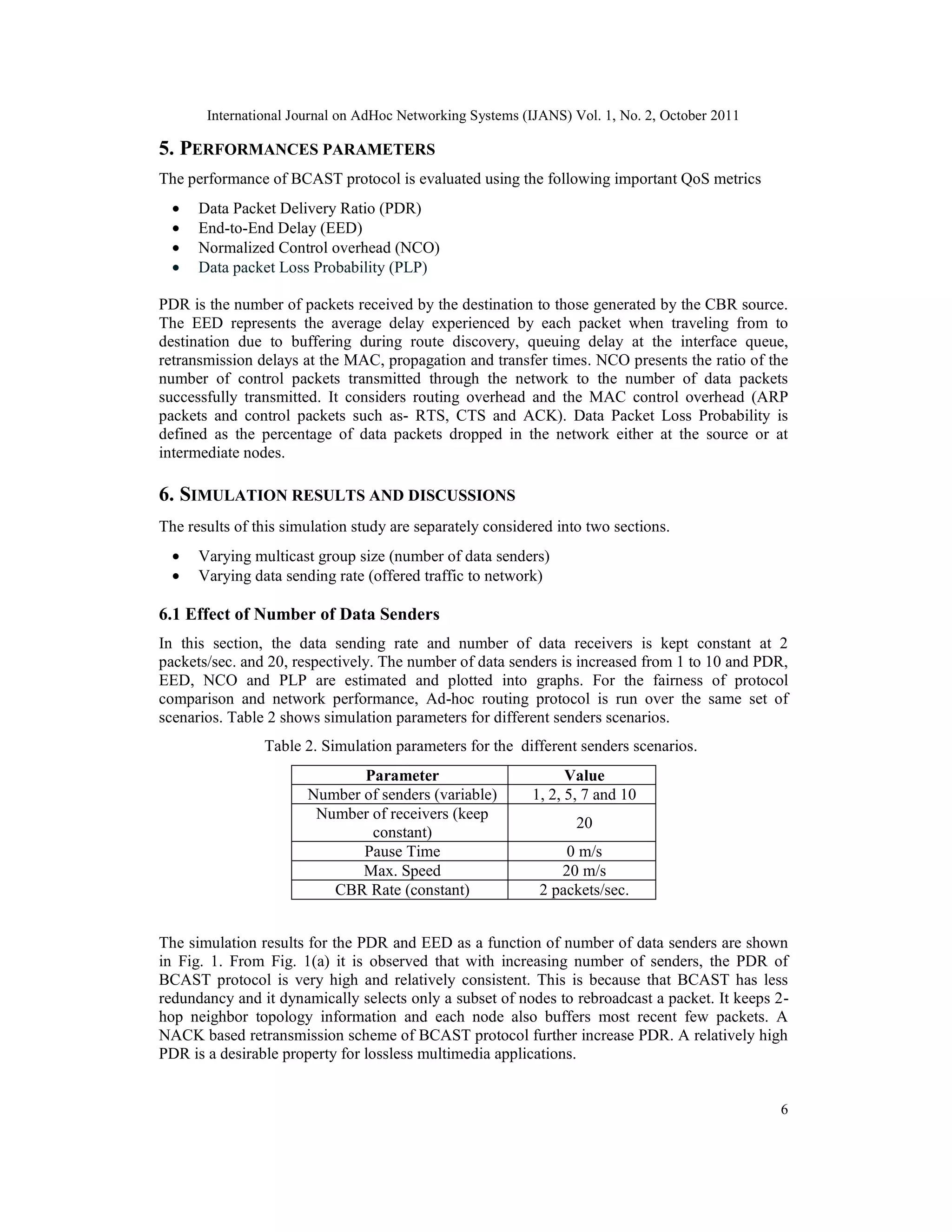International Journal on AdHoc Networking Systems (IJANS) Vol. 1, No. 2, October 2011
6
5. PERFORMANCES PARAMETERS
The performance of BCAST protocol is evaluated using the following important QoS metrics
• Data Packet Delivery Ratio (PDR)
• End-to-End Delay (EED)
• Normalized Control overhead (NCO)
• Data packet Loss Probability (PLP)
PDR is the number of packets received by the destination to those generated by the CBR source.
The EED represents the average delay experienced by each packet when traveling from to
destination due to buffering during route discovery, queuing delay at the interface queue,
retransmission delays at the MAC, propagation and transfer times. NCO presents the ratio of the
number of control packets transmitted through the network to the number of data packets
successfully transmitted. It considers routing overhead and the MAC control overhead (ARP
packets and control packets such as- RTS, CTS and ACK). Data Packet Loss Probability is
defined as the percentage of data packets dropped in the network either at the source or at
intermediate nodes.
6. SIMULATION RESULTS AND DISCUSSIONS
The results of this simulation study are separately considered into two sections.
• Varying multicast group size (number of data senders)
• Varying data sending rate (offered traffic to network)
6.1 Effect of Number of Data Senders
In this section, the data sending rate and number of data receivers is kept constant at 2
packets/sec. and 20, respectively. The number of data senders is increased from 1 to 10 and PDR,
EED, NCO and PLP are estimated and plotted into graphs. For the fairness of protocol
comparison and network performance, Ad-hoc routing protocol is run over the same set of
scenarios. Table 2 shows simulation parameters for different senders scenarios.
Table 2. Simulation parameters for the different senders scenarios.
The simulation results for the PDR and EED as a function of number of data senders are shown
in Fig. 1. From Fig. 1(a) it is observed that with increasing number of senders, the PDR of
BCAST protocol is very high and relatively consistent. This is because that BCAST has less
redundancy and it dynamically selects only a subset of nodes to rebroadcast a packet. It keeps 2-
hop neighbor topology information and each node also buffers most recent few packets. A
NACK based retransmission scheme of BCAST protocol further increase PDR. A relatively high
PDR is a desirable property for lossless multimedia applications.
Parameter Value
Number of senders (variable) 1, 2, 5, 7 and 10
Number of receivers (keep
constant)
20
Pause Time 0 m/s
Max. Speed 20 m/s
CBR Rate (constant) 2 packets/sec.
 