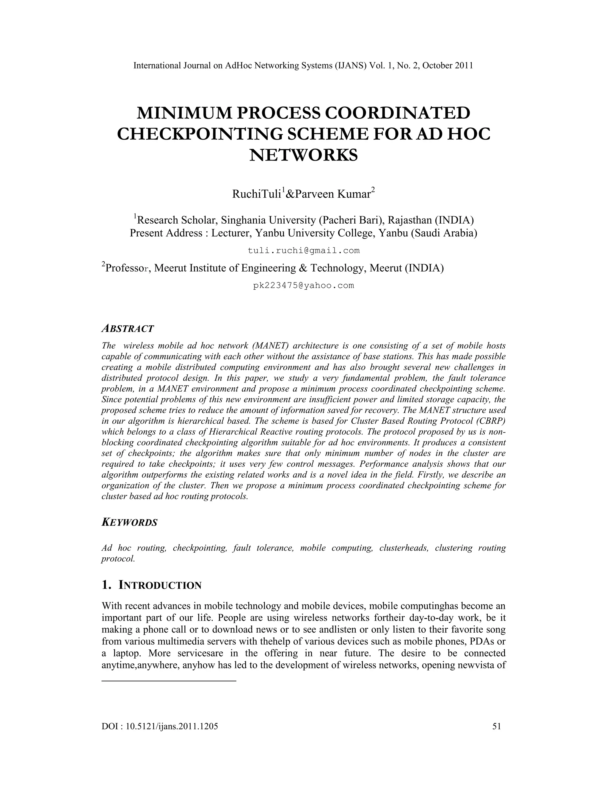 International Journal on AdHoc Networking Systems (IJANS) Vol. 1, No. 2, October 2011
DOI : 10.5121/ijans.2011.1205 51
MINIMUM PROCESS COORDINATED
CHECKPOINTING SCHEME FOR AD HOC
NETWORKS
RuchiTuli1
&Parveen Kumar2
1
Research Scholar, Singhania University (Pacheri Bari), Rajasthan (INDIA)
Present Address : Lecturer, Yanbu University College, Yanbu (Saudi Arabia)
tuli.ruchi@gmail.com
2
Professor, Meerut Institute of Engineering & Technology, Meerut (INDIA)
pk223475@yahoo.com
ABSTRACT
The wireless mobile ad hoc network (MANET) architecture is one consisting of a set of mobile hosts
capable of communicating with each other without the assistance of base stations. This has made possible
creating a mobile distributed computing environment and has also brought several new challenges in
distributed protocol design. In this paper, we study a very fundamental problem, the fault tolerance
problem, in a MANET environment and propose a minimum process coordinated checkpointing scheme.
Since potential problems of this new environment are insufficient power and limited storage capacity, the
proposed scheme tries to reduce the amount of information saved for recovery. The MANET structure used
in our algorithm is hierarchical based. The scheme is based for Cluster Based Routing Protocol (CBRP)
which belongs to a class of Hierarchical Reactive routing protocols. The protocol proposed by us is non-
blocking coordinated checkpointing algorithm suitable for ad hoc environments. It produces a consistent
set of checkpoints; the algorithm makes sure that only minimum number of nodes in the cluster are
required to take checkpoints; it uses very few control messages. Performance analysis shows that our
algorithm outperforms the existing related works and is a novel idea in the field. Firstly, we describe an
organization of the cluster. Then we propose a minimum process coordinated checkpointing scheme for
cluster based ad hoc routing protocols.
KEYWORDS
Ad hoc routing, checkpointing, fault tolerance, mobile computing, clusterheads, clustering routing
protocol.
1. INTRODUCTION
With recent advances in mobile technology and mobile devices, mobile computinghas become an
important part of our life. People are using wireless networks fortheir day-to-day work, be it
making a phone call or to download news or to see andlisten or only listen to their favorite song
from various multimedia servers with thehelp of various devices such as mobile phones, PDAs or
a laptop. More servicesare in the offering in near future. The desire to be connected
anytime,anywhere, anyhow has led to the development of wireless networks, opening newvista of
 