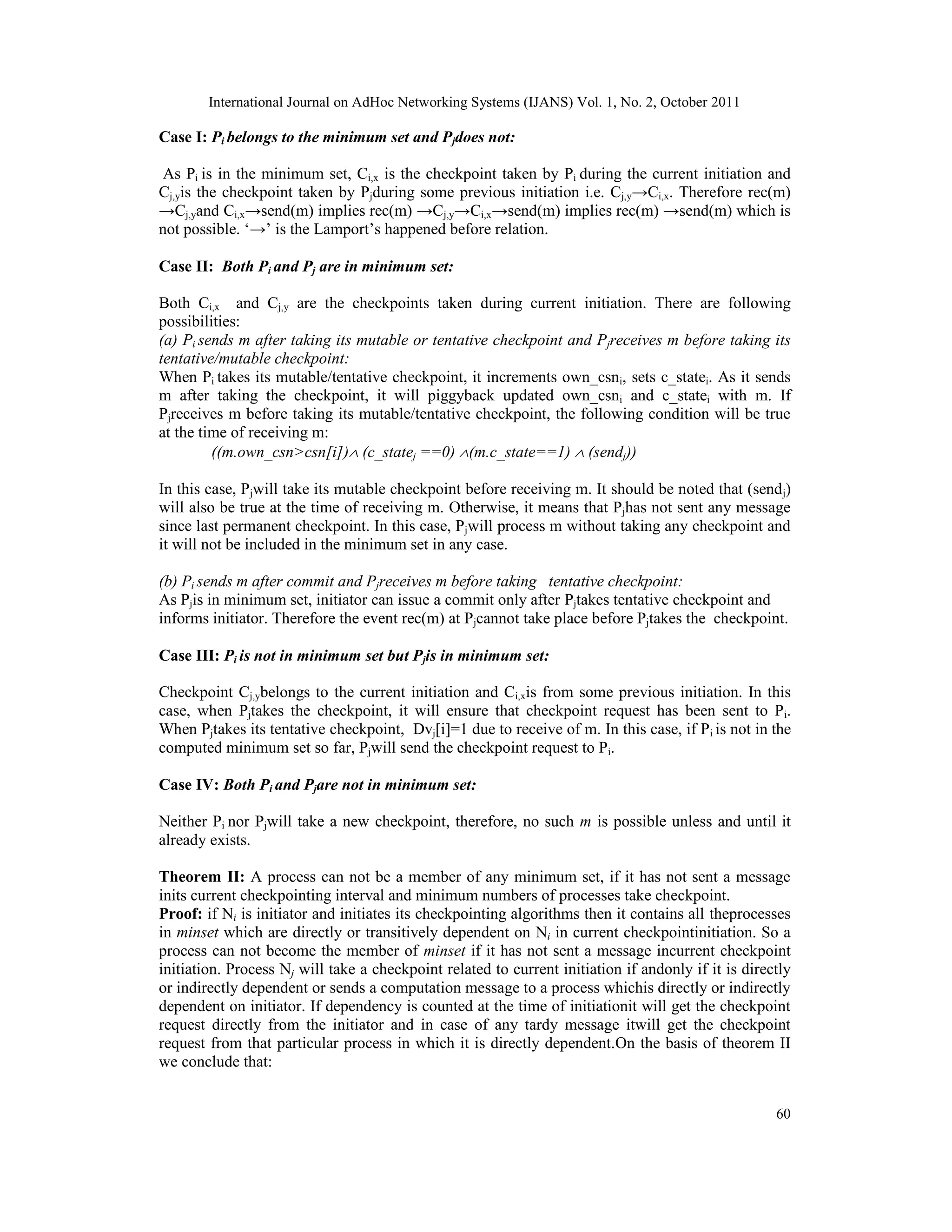 International Journal on AdHoc Networking Systems (IJANS) Vol. 1, No. 2, October 2011
60
Case I: Pi belongs to the minimum set and Pjdoes not:
As Pi is in the minimum set, Ci,x is the checkpoint taken by Pi during the current initiation and
Cj,yis the checkpoint taken by Pjduring some previous initiation i.e. Cj,y→Ci,x. Therefore rec(m)
→Cj,yand Ci,x→send(m) implies rec(m) →Cj,y→Ci,x→send(m) implies rec(m) →send(m) which is
not possible. ‘→’ is the Lamport’s happened before relation.
Case II: Both Pi and Pj are in minimum set:
Both Ci,x and Cj,y are the checkpoints taken during current initiation. There are following
possibilities:
(a) Pi sends m after taking its mutable or tentative checkpoint and Pjreceives m before taking its
tentative/mutable checkpoint:
When Pi takes its mutable/tentative checkpoint, it increments own_csni, sets c_statei. As it sends
m after taking the checkpoint, it will piggyback updated own_csni and c_statei with m. If
Pjreceives m before taking its mutable/tentative checkpoint, the following condition will be true
at the time of receiving m:
((m.own_csn>csn[i]) (c_statej ==0) (m.c_state==1)  (sendj))
In this case, Pjwill take its mutable checkpoint before receiving m. It should be noted that (sendj)
will also be true at the time of receiving m. Otherwise, it means that Pjhas not sent any message
since last permanent checkpoint. In this case, Pjwill process m without taking any checkpoint and
it will not be included in the minimum set in any case.
(b) Pi sends m after commit and Pjreceives m before taking tentative checkpoint:
As Pjis in minimum set, initiator can issue a commit only after Pjtakes tentative checkpoint and
informs initiator. Therefore the event rec(m) at Pjcannot take place before Pjtakes the checkpoint.
Case III: Pi is not in minimum set but Pjis in minimum set:
Checkpoint Cj,ybelongs to the current initiation and Ci,xis from some previous initiation. In this
case, when Pjtakes the checkpoint, it will ensure that checkpoint request has been sent to Pi.
When Pjtakes its tentative checkpoint, Dvj[i]=1 due to receive of m. In this case, if Pi is not in the
computed minimum set so far, Pjwill send the checkpoint request to Pi.
Case IV: Both Pi and Pjare not in minimum set:
Neither Pi nor Pjwill take a new checkpoint, therefore, no such m is possible unless and until it
already exists.
Theorem II: A process can not be a member of any minimum set, if it has not sent a message
inits current checkpointing interval and minimum numbers of processes take checkpoint.
Proof: if Ni is initiator and initiates its checkpointing algorithms then it contains all theprocesses
in minset which are directly or transitively dependent on Ni in current checkpointinitiation. So a
process can not become the member of minset if it has not sent a message incurrent checkpoint
initiation. Process Nj will take a checkpoint related to current initiation if andonly if it is directly
or indirectly dependent or sends a computation message to a process whichis directly or indirectly
dependent on initiator. If dependency is counted at the time of initiationit will get the checkpoint
request directly from the initiator and in case of any tardy message itwill get the checkpoint
request from that particular process in which it is directly dependent.On the basis of theorem II
we conclude that:
 