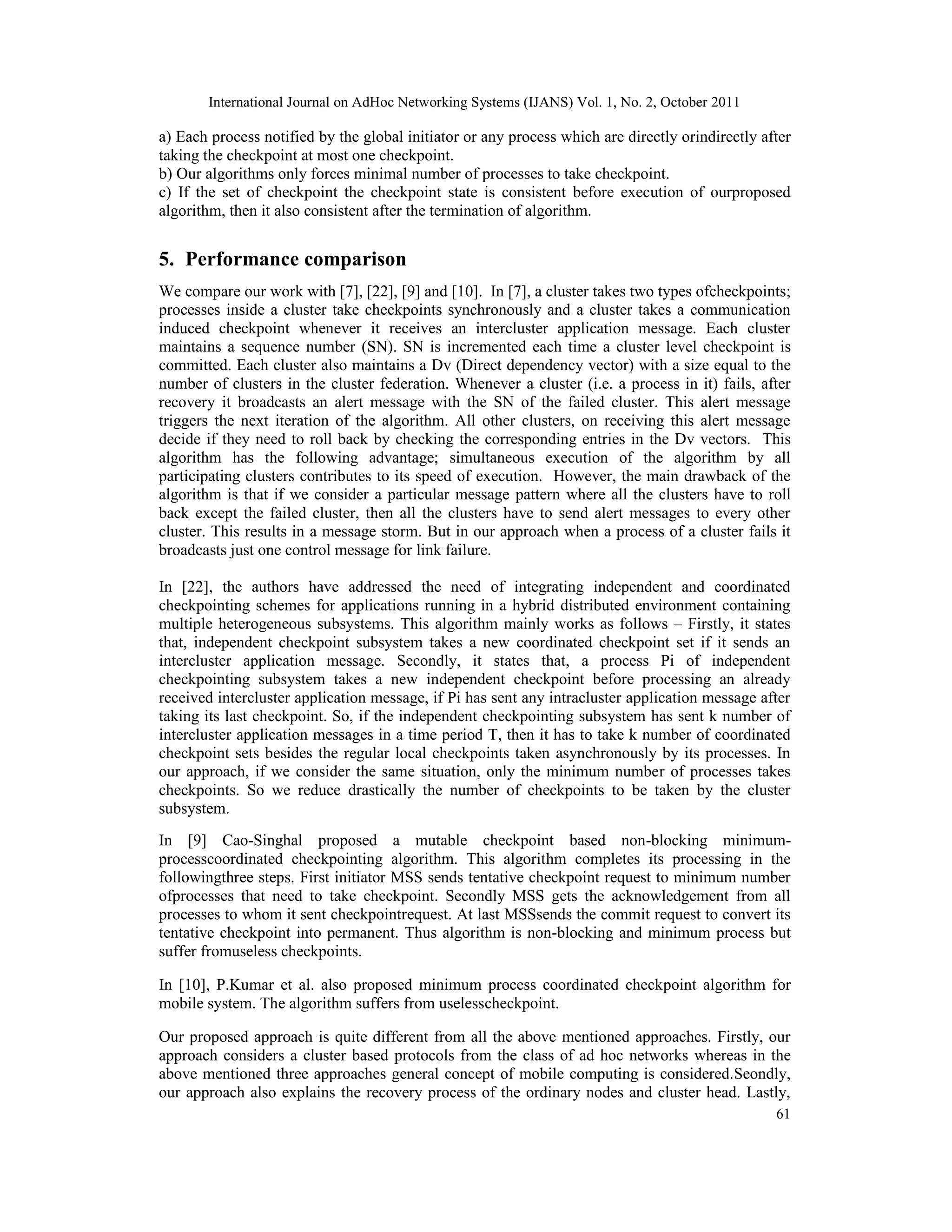 International Journal on AdHoc Networking Systems (IJANS) Vol. 1, No. 2, October 2011
61
a) Each process notified by the global initiator or any process which are directly orindirectly after
taking the checkpoint at most one checkpoint.
b) Our algorithms only forces minimal number of processes to take checkpoint.
c) If the set of checkpoint the checkpoint state is consistent before execution of ourproposed
algorithm, then it also consistent after the termination of algorithm.
5. Performance comparison
We compare our work with [7], [22], [9] and [10]. In [7], a cluster takes two types ofcheckpoints;
processes inside a cluster take checkpoints synchronously and a cluster takes a communication
induced checkpoint whenever it receives an intercluster application message. Each cluster
maintains a sequence number (SN). SN is incremented each time a cluster level checkpoint is
committed. Each cluster also maintains a Dv (Direct dependency vector) with a size equal to the
number of clusters in the cluster federation. Whenever a cluster (i.e. a process in it) fails, after
recovery it broadcasts an alert message with the SN of the failed cluster. This alert message
triggers the next iteration of the algorithm. All other clusters, on receiving this alert message
decide if they need to roll back by checking the corresponding entries in the Dv vectors. This
algorithm has the following advantage; simultaneous execution of the algorithm by all
participating clusters contributes to its speed of execution. However, the main drawback of the
algorithm is that if we consider a particular message pattern where all the clusters have to roll
back except the failed cluster, then all the clusters have to send alert messages to every other
cluster. This results in a message storm. But in our approach when a process of a cluster fails it
broadcasts just one control message for link failure.
In [22], the authors have addressed the need of integrating independent and coordinated
checkpointing schemes for applications running in a hybrid distributed environment containing
multiple heterogeneous subsystems. This algorithm mainly works as follows – Firstly, it states
that, independent checkpoint subsystem takes a new coordinated checkpoint set if it sends an
intercluster application message. Secondly, it states that, a process Pi of independent
checkpointing subsystem takes a new independent checkpoint before processing an already
received intercluster application message, if Pi has sent any intracluster application message after
taking its last checkpoint. So, if the independent checkpointing subsystem has sent k number of
intercluster application messages in a time period T, then it has to take k number of coordinated
checkpoint sets besides the regular local checkpoints taken asynchronously by its processes. In
our approach, if we consider the same situation, only the minimum number of processes takes
checkpoints. So we reduce drastically the number of checkpoints to be taken by the cluster
subsystem.
In [9] Cao-Singhal proposed a mutable checkpoint based non-blocking minimum-
processcoordinated checkpointing algorithm. This algorithm completes its processing in the
followingthree steps. First initiator MSS sends tentative checkpoint request to minimum number
ofprocesses that need to take checkpoint. Secondly MSS gets the acknowledgement from all
processes to whom it sent checkpointrequest. At last MSSsends the commit request to convert its
tentative checkpoint into permanent. Thus algorithm is non-blocking and minimum process but
suffer fromuseless checkpoints.
In [10], P.Kumar et al. also proposed minimum process coordinated checkpoint algorithm for
mobile system. The algorithm suffers from uselesscheckpoint.
Our proposed approach is quite different from all the above mentioned approaches. Firstly, our
approach considers a cluster based protocols from the class of ad hoc networks whereas in the
above mentioned three approaches general concept of mobile computing is considered.Seondly,
our approach also explains the recovery process of the ordinary nodes and cluster head. Lastly,
 