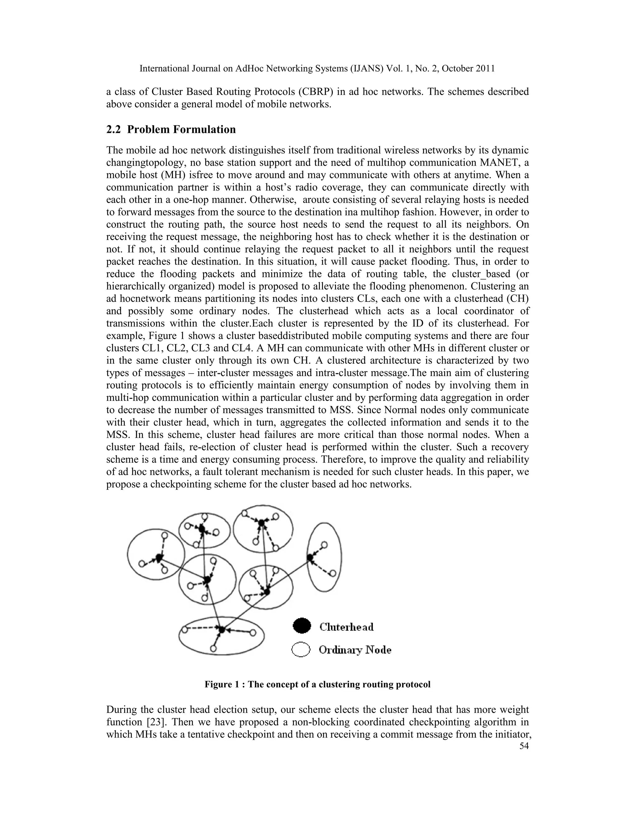 International Journal on AdHoc Networking Systems (IJANS) Vol. 1, No. 2, October 2011
54
a class of Cluster Based Routing Protocols (CBRP) in ad hoc networks. The schemes described
above consider a general model of mobile networks.
2.2 Problem Formulation
The mobile ad hoc network distinguishes itself from traditional wireless networks by its dynamic
changingtopology, no base station support and the need of multihop communication MANET, a
mobile host (MH) isfree to move around and may communicate with others at anytime. When a
communication partner is within a host’s radio coverage, they can communicate directly with
each other in a one-hop manner. Otherwise, aroute consisting of several relaying hosts is needed
to forward messages from the source to the destination ina multihop fashion. However, in order to
construct the routing path, the source host needs to send the request to all its neighbors. On
receiving the request message, the neighboring host has to check whether it is the destination or
not. If not, it should continue relaying the request packet to all it neighbors until the request
packet reaches the destination. In this situation, it will cause packet flooding. Thus, in order to
reduce the flooding packets and minimize the data of routing table, the cluster_based (or
hierarchically organized) model is proposed to alleviate the flooding phenomenon. Clustering an
ad hocnetwork means partitioning its nodes into clusters CLs, each one with a clusterhead (CH)
and possibly some ordinary nodes. The clusterhead which acts as a local coordinator of
transmissions within the cluster.Each cluster is represented by the ID of its clusterhead. For
example, Figure 1 shows a cluster baseddistributed mobile computing systems and there are four
clusters CL1, CL2, CL3 and CL4. A MH can communicate with other MHs in different cluster or
in the same cluster only through its own CH. A clustered architecture is characterized by two
types of messages – inter-cluster messages and intra-cluster message.The main aim of clustering
routing protocols is to efficiently maintain energy consumption of nodes by involving them in
multi-hop communication within a particular cluster and by performing data aggregation in order
to decrease the number of messages transmitted to MSS. Since Normal nodes only communicate
with their cluster head, which in turn, aggregates the collected information and sends it to the
MSS. In this scheme, cluster head failures are more critical than those normal nodes. When a
cluster head fails, re-election of cluster head is performed within the cluster. Such a recovery
scheme is a time and energy consuming process. Therefore, to improve the quality and reliability
of ad hoc networks, a fault tolerant mechanism is needed for such cluster heads. In this paper, we
propose a checkpointing scheme for the cluster based ad hoc networks.
Figure 1 : The concept of a clustering routing protocol
During the cluster head election setup, our scheme elects the cluster head that has more weight
function [23]. Then we have proposed a non-blocking coordinated checkpointing algorithm in
which MHs take a tentative checkpoint and then on receiving a commit message from the initiator,
 