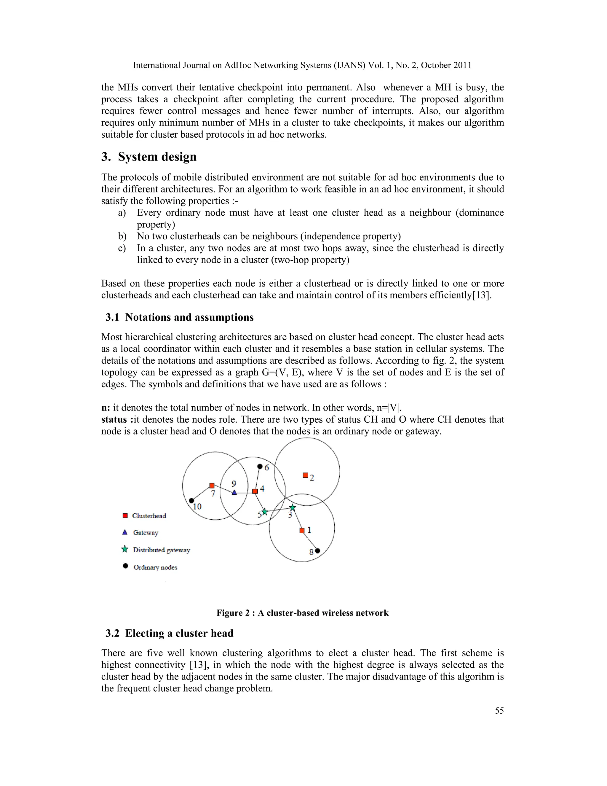 International Journal on AdHoc Networking Systems (IJANS) Vol. 1, No. 2, October 2011
55
the MHs convert their tentative checkpoint into permanent. Also whenever a MH is busy, the
process takes a checkpoint after completing the current procedure. The proposed algorithm
requires fewer control messages and hence fewer number of interrupts. Also, our algorithm
requires only minimum number of MHs in a cluster to take checkpoints, it makes our algorithm
suitable for cluster based protocols in ad hoc networks.
3. System design
The protocols of mobile distributed environment are not suitable for ad hoc environments due to
their different architectures. For an algorithm to work feasible in an ad hoc environment, it should
satisfy the following properties :-
a) Every ordinary node must have at least one cluster head as a neighbour (dominance
property)
b) No two clusterheads can be neighbours (independence property)
c) In a cluster, any two nodes are at most two hops away, since the clusterhead is directly
linked to every node in a cluster (two-hop property)
Based on these properties each node is either a clusterhead or is directly linked to one or more
clusterheads and each clusterhead can take and maintain control of its members efficiently[13].
3.1 Notations and assumptions
Most hierarchical clustering architectures are based on cluster head concept. The cluster head acts
as a local coordinator within each cluster and it resembles a base station in cellular systems. The
details of the notations and assumptions are described as follows. According to fig. 2, the system
topology can be expressed as a graph G=(V, E), where V is the set of nodes and E is the set of
edges. The symbols and definitions that we have used are as follows :
n: it denotes the total number of nodes in network. In other words, n=|V|.
status :it denotes the nodes role. There are two types of status CH and O where CH denotes that
node is a cluster head and O denotes that the nodes is an ordinary node or gateway.
Figure 2 : A cluster-based wireless network
3.2 Electing a cluster head
There are five well known clustering algorithms to elect a cluster head. The first scheme is
highest connectivity [13], in which the node with the highest degree is always selected as the
cluster head by the adjacent nodes in the same cluster. The major disadvantage of this algorihm is
the frequent cluster head change problem.
 