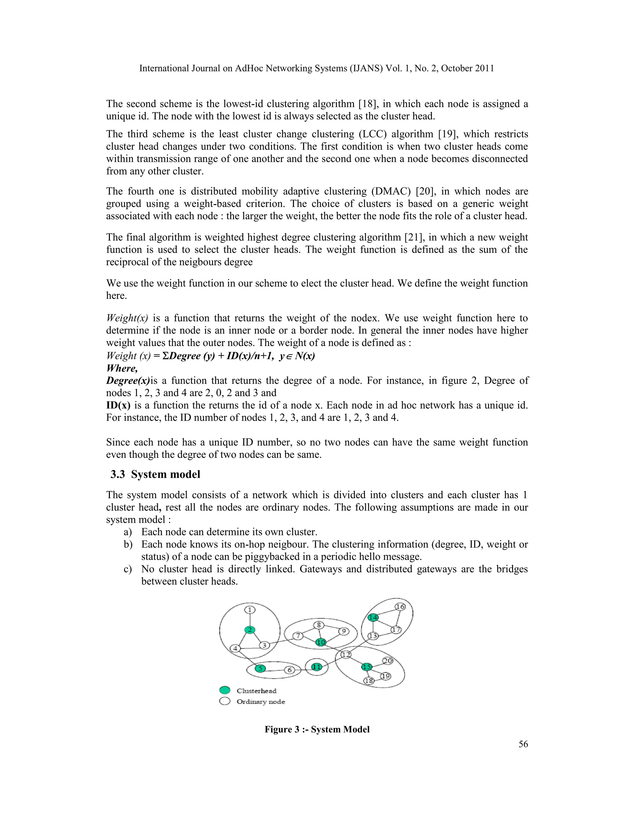 International Journal on AdHoc Networking Systems (IJANS) Vol. 1, No. 2, October 2011
56
The second scheme is the lowest-id clustering algorithm [18], in which each node is assigned a
unique id. The node with the lowest id is always selected as the cluster head.
The third scheme is the least cluster change clustering (LCC) algorithm [19], which restricts
cluster head changes under two conditions. The first condition is when two cluster heads come
within transmission range of one another and the second one when a node becomes disconnected
from any other cluster.
The fourth one is distributed mobility adaptive clustering (DMAC) [20], in which nodes are
grouped using a weight-based criterion. The choice of clusters is based on a generic weight
associated with each node : the larger the weight, the better the node fits the role of a cluster head.
The final algorithm is weighted highest degree clustering algorithm [21], in which a new weight
function is used to select the cluster heads. The weight function is defined as the sum of the
reciprocal of the neigbours degree
We use the weight function in our scheme to elect the cluster head. We define the weight function
here.
Weight(x) is a function that returns the weight of the nodex. We use weight function here to
determine if the node is an inner node or a border node. In general the inner nodes have higher
weight values that the outer nodes. The weight of a node is defined as :
Weight (x) = Degree (y) + ID(x)/n+1, y N(x)
Where,
Degree(x)is a function that returns the degree of a node. For instance, in figure 2, Degree of
nodes 1, 2, 3 and 4 are 2, 0, 2 and 3 and
ID(x) is a function the returns the id of a node x. Each node in ad hoc network has a unique id.
For instance, the ID number of nodes 1, 2, 3, and 4 are 1, 2, 3 and 4.
Since each node has a unique ID number, so no two nodes can have the same weight function
even though the degree of two nodes can be same.
3.3 System model
The system model consists of a network which is divided into clusters and each cluster has 1
cluster head, rest all the nodes are ordinary nodes. The following assumptions are made in our
system model :
a) Each node can determine its own cluster.
b) Each node knows its on-hop neigbour. The clustering information (degree, ID, weight or
status) of a node can be piggybacked in a periodic hello message.
c) No cluster head is directly linked. Gateways and distributed gateways are the bridges
between cluster heads.
Figure 3 :- System Model
 