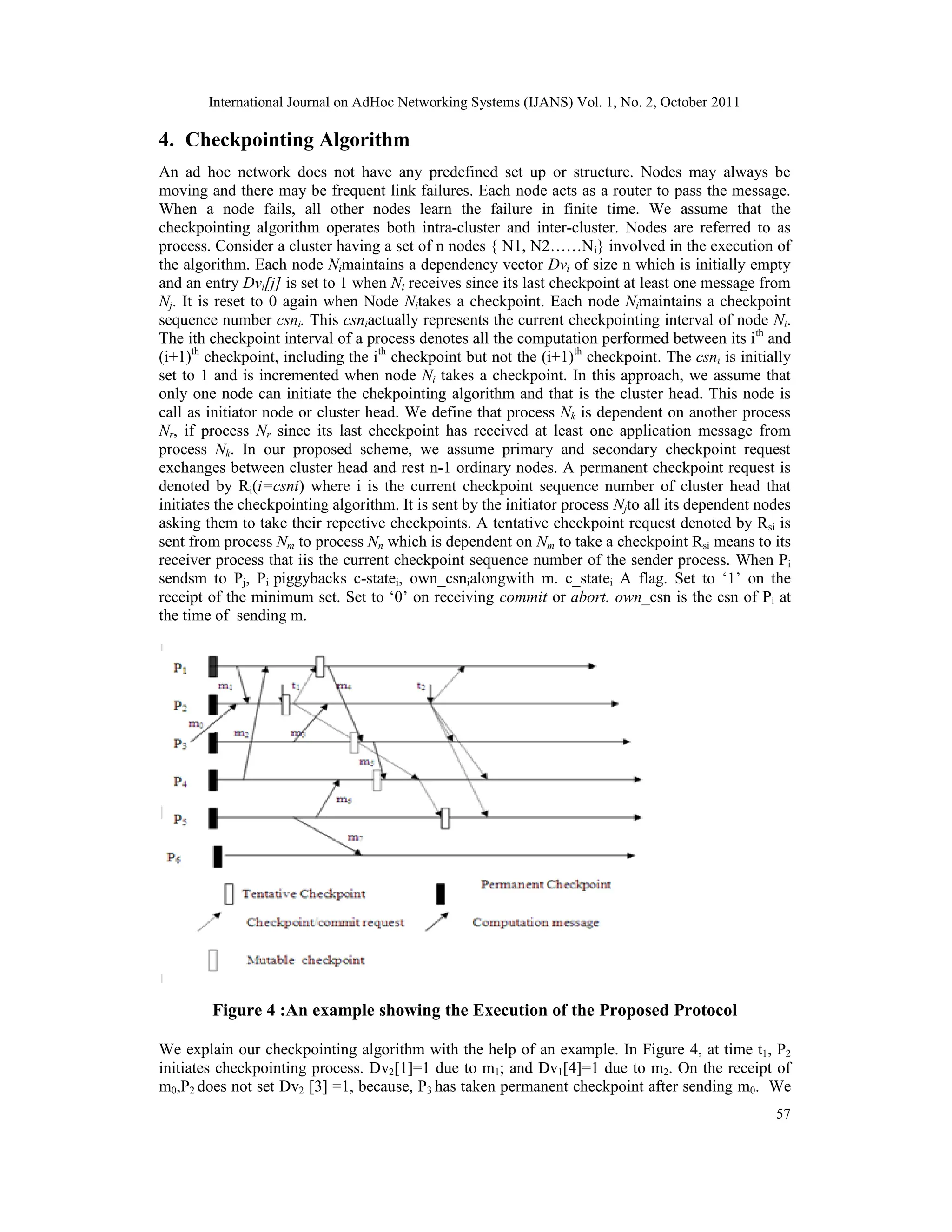 International Journal on AdHoc Networking Systems (IJANS) Vol. 1, No. 2, October 2011
57
4. Checkpointing Algorithm
An ad hoc network does not have any predefined set up or structure. Nodes may always be
moving and there may be frequent link failures. Each node acts as a router to pass the message.
When a node fails, all other nodes learn the failure in finite time. We assume that the
checkpointing algorithm operates both intra-cluster and inter-cluster. Nodes are referred to as
process. Consider a cluster having a set of n nodes { N1, N2……Ni} involved in the execution of
the algorithm. Each node Nimaintains a dependency vector Dvi of size n which is initially empty
and an entry Dvi[j] is set to 1 when Ni receives since its last checkpoint at least one message from
Nj. It is reset to 0 again when Node Nitakes a checkpoint. Each node Nimaintains a checkpoint
sequence number csni. This csniactually represents the current checkpointing interval of node Ni.
The ith checkpoint interval of a process denotes all the computation performed between its ith
and
(i+1)th
checkpoint, including the ith
checkpoint but not the (i+1)th
checkpoint. The csni is initially
set to 1 and is incremented when node Ni takes a checkpoint. In this approach, we assume that
only one node can initiate the chekpointing algorithm and that is the cluster head. This node is
call as initiator node or cluster head. We define that process Nk is dependent on another process
Nr, if process Nr since its last checkpoint has received at least one application message from
process Nk. In our proposed scheme, we assume primary and secondary checkpoint request
exchanges between cluster head and rest n-1 ordinary nodes. A permanent checkpoint request is
denoted by Ri(i=csni) where i is the current checkpoint sequence number of cluster head that
initiates the checkpointing algorithm. It is sent by the initiator process Njto all its dependent nodes
asking them to take their repective checkpoints. A tentative checkpoint request denoted by Rsi is
sent from process Nm to process Nn which is dependent on Nm to take a checkpoint Rsi means to its
receiver process that iis the current checkpoint sequence number of the sender process. When Pi
sendsm to Pj, Pi piggybacks c-statei, own_csnialongwith m. c_statei A flag. Set to ‘1’ on the
receipt of the minimum set. Set to ‘0’ on receiving commit or abort. own_csn is the csn of Pi at
the time of sending m.
Figure 4 :An example showing the Execution of the Proposed Protocol
We explain our checkpointing algorithm with the help of an example. In Figure 4, at time t1, P2
initiates checkpointing process. Dv2[1]=1 due to m1; and Dv1[4]=1 due to m2. On the receipt of
m0,P2 does not set Dv2 [3] =1, because, P3 has taken permanent checkpoint after sending m0. We
 