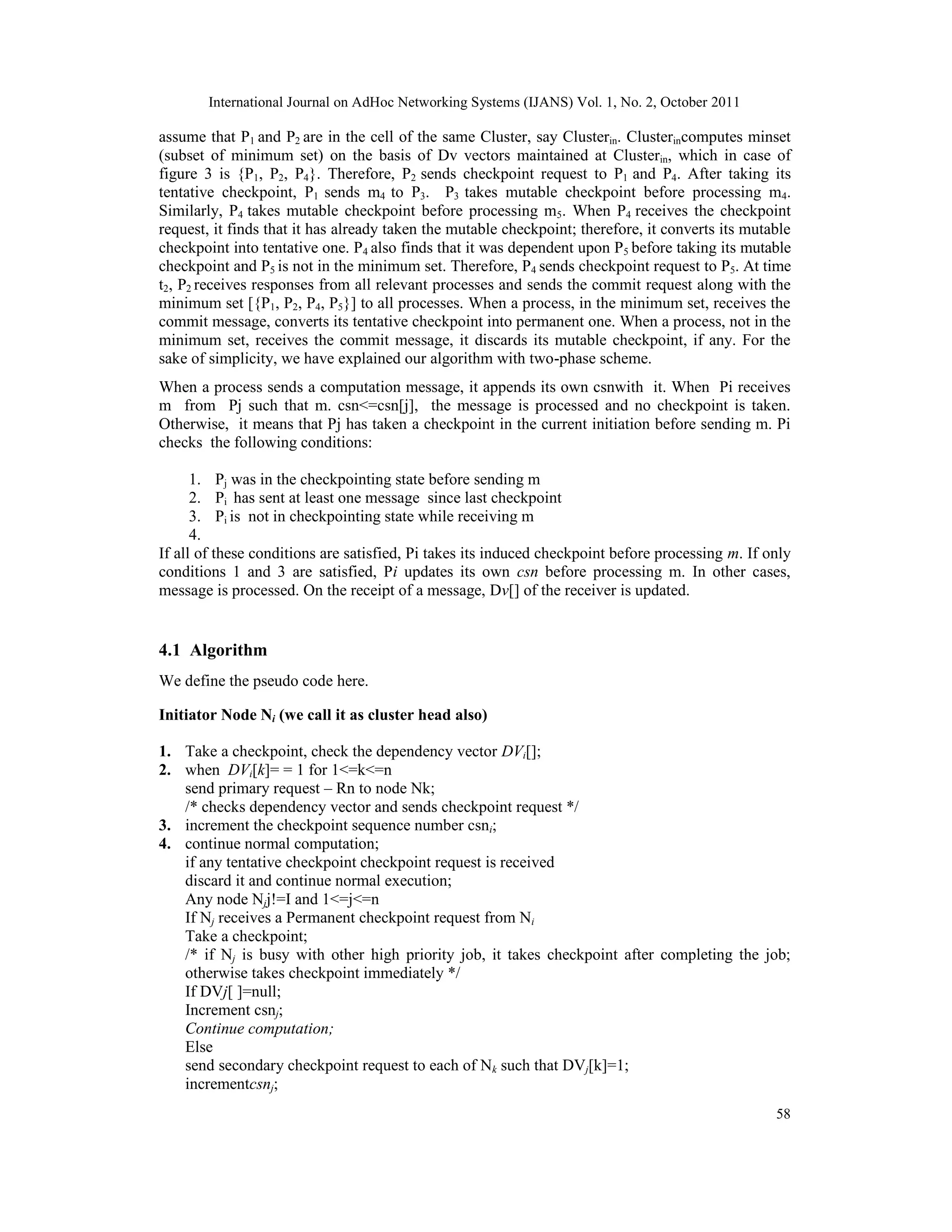 International Journal on AdHoc Networking Systems (IJANS) Vol. 1, No. 2, October 2011
58
assume that P1 and P2 are in the cell of the same Cluster, say Clusterin. Clusterincomputes minset
(subset of minimum set) on the basis of Dv vectors maintained at Clusterin, which in case of
figure 3 is {P1, P2, P4}. Therefore, P2 sends checkpoint request to P1 and P4. After taking its
tentative checkpoint, P1 sends m4 to P3. P3 takes mutable checkpoint before processing m4.
Similarly, P4 takes mutable checkpoint before processing m5. When P4 receives the checkpoint
request, it finds that it has already taken the mutable checkpoint; therefore, it converts its mutable
checkpoint into tentative one. P4 also finds that it was dependent upon P5 before taking its mutable
checkpoint and P5 is not in the minimum set. Therefore, P4 sends checkpoint request to P5. At time
t2, P2 receives responses from all relevant processes and sends the commit request along with the
minimum set [{P1, P2, P4, P5}] to all processes. When a process, in the minimum set, receives the
commit message, converts its tentative checkpoint into permanent one. When a process, not in the
minimum set, receives the commit message, it discards its mutable checkpoint, if any. For the
sake of simplicity, we have explained our algorithm with two-phase scheme.
When a process sends a computation message, it appends its own csnwith it. When Pi receives
m from Pj such that m. csn<=csn[j], the message is processed and no checkpoint is taken.
Otherwise, it means that Pj has taken a checkpoint in the current initiation before sending m. Pi
checks the following conditions:
1. Pj was in the checkpointing state before sending m
2. Pi has sent at least one message since last checkpoint
3. Pi is not in checkpointing state while receiving m
4.
If all of these conditions are satisfied, Pi takes its induced checkpoint before processing m. If only
conditions 1 and 3 are satisfied, Pi updates its own csn before processing m. In other cases,
message is processed. On the receipt of a message, Dv[] of the receiver is updated.
4.1 Algorithm
We define the pseudo code here.
Initiator Node Ni (we call it as cluster head also)
1. Take a checkpoint, check the dependency vector DVi[];
2. when DVi[k]= = 1 for 1<=k<=n
send primary request – Rn to node Nk;
/* checks dependency vector and sends checkpoint request */
3. increment the checkpoint sequence number csni;
4. continue normal computation;
if any tentative checkpoint checkpoint request is received
discard it and continue normal execution;
Any node Njj!=I and 1<=j<=n
If Nj receives a Permanent checkpoint request from Ni
Take a checkpoint;
/* if Nj is busy with other high priority job, it takes checkpoint after completing the job;
otherwise takes checkpoint immediately */
If DVj[ ]=null;
Increment csnj;
Continue computation;
Else
send secondary checkpoint request to each of Nk such that DVj[k]=1;
incrementcsnj;
 