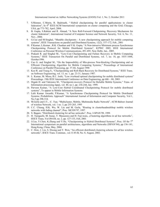 International Journal on AdHoc Networking Systems (IJANS) Vol. 1, No. 2, October 2011
63
7. S.Monnet, C.Morin, R. Badrinath, “ Hybrid checkpointing for parallel applicatuions in cluster
federation”, In 4th
IEEE/ACM International symposium on cluster computing and the Grid, Chicago,
USA, pp 773-782, April, 2004.
8. B. Gupta, S.Rahimi and R. Ahmad, “A New Roll-Forward Chekpointing /Recovery Mechanism for
cluster federation”, International Journal of Computer Science and Network Security, Vol. 6, No. 11,
Nov., 2006.
9. G.Cao and M.Singhal, “Mutable checkpoints : A new checkpointing approach for mobile computing
systems”, IEEE Transactions on parallel and Distributed Systems, 12(2), 157-172, Feb., 2001
10. P.Kumar, L.Kumar , R.K. Chauhan and V.K. Gupta, “A Non-intrusive Minimum process Synchronous
Checkpointing Protocol for Mobile Distributed Systems”, ICPWC 2005, IEEE International
Conference on Personal Wireless Communications, 491-495, New Delhi, Jan., 2005.
11. Prakash R. and Singhal M., “Low-Cost Checkpointing and Failure Recovery in Mobile Computing
Systems,” IEEE Transaction On Parallel and Distributed Systems, vol. 7, no. 10, pp. 1035-1048,
October1996.
12. Cao G. and Singhal M., “On the Impossibility of Min-process Non-blocking Checkpointing and an
Efficient Checkpointing Algorithm for Mobile Computing Systems,” Proceedings of International
Conference on Parallel Processing, pp. 37-44, August 1998
13. Koo R. and Toueg S., “Checkpointing and Roll-Back Recovery for Distributed Systems,” IEEE Trans.
on Software Engineering, vol. 13, no. 1, pp. 23-31, January 1987.
14. L. Kumar, M. Misra, R.C. Joshi, “Low overhead optimal checkpointing for mobile distributed systems”
Proceedings. 19th IEEE International Conference on Data Engineering, pp 686 – 88, 2003.
15. Higaki H. and Takizawa M., “Checkpoint-recovery Protocol for Reliable Mobile Systems,” Trans. of
Information processing Japan, vol. 40, no.1, pp. 236-244, Jan. 1999.
16. Parveen Kumar, “A Low-Cost Hybrid Coordinated Checkpointing Protocol for mobile distributed
systems”, To appear in Mobile Information Systems.
17. Lalit Kumar Awasthi, P.Kumar, “A Synchronous Checkpointing Protocol for Mobile Distributed
Systems: Probabilistic Approach” International Journal of Information and Computer Security, Vol.1,
No.3 pp 298-314.
18. M.Gerla and J.T., -C. Tsai, “Multicluster, Mobile, Multimedia Radio Network”, ACM-Baltzer Journal
of wireless Network, vol. 1 no. 3, pp 255-265, 1995
19. C.C. Chiang, H.K. Wu, W. Liu and M. Gerla, “Routing in clusterheadmultihop mobile wireless
networks with fading channel”, Proc. SICON’97, 1997
20. S. Bagani, “Distributed clustering for ad hoc networks”, Proc. I-SPAN’99, 1999.
21. H. Taniguchi, M. Inoue, T. Masuzawa and H. Fuji-wara, „Clustering algorithms in ad hoc networks”,
IEICE Trans, Vol J84-DI, no. 2, pp. 127-135, Feb, 2001
22. J.Cao, Y.Chen, K.Zhang and Y.He, “Checkpointing in Hybrid Distributed Systems”, Proc. Of the 7th
International symposium on parallel architectures, algorithms and Networks (ISPAN’04), pp 136-141,
Hong Kong, China, May, 2004.
23. C. Dow, J. Lin, S. Hwang and Y. Wen, “An efficient distributed clustering scheme for ad hoc wireless
networks”, IEICE Trans. Commun., vol. E-85-B, No. 8, August, 2002.
 