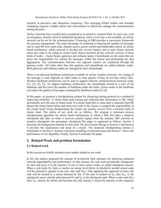 International Journal on AdHoc Networking Systems (IJANS) Vol. 1, No. 2, October 2011
52
research in pervasive and ubiquitous computing. This emerging fieldof mobile and nomadic
computing requires a highly failure free environment to effectively manage the communication
among the peers.
Ad hoc networks have recently been considered as an attractive research filed. In some case, such
as emergency, disaster relief or battlefield operations, when a wire line is not available, an ad hoc
network can be set for the communication. Clustering of MH provides a convenient framework
for resource management. The main advantage of clustering is reducing the number of messages
sent to each BS from each node, channel access, power control and bandwidth control. In cluster
based architecture, whole network is divided into several clusters and in each cluster network
elects one node to be called as cluster head. Hence,clustered ad hoc network consists of three
kinds of nodes – cluster heads, gateways and ordinary nodes. Clusterheads are the nodes that are
given the responsibility for routing the messages within the cluster and performing the data
aggregation. The communication between two adjacent clusters are conducted through the
gateway nodes. All nodes other than that gateway and clusterheads are called ordinary nodes.
Both gateways and ordinary nodes are managed by their clusterheads.
There is no physical backbone architecture available in ad hoc wireless networks. for routing of
the message, a node depends on other nodes to relay packets if they do not have direct links.
Wireless backbone architecture can be used to support efficient communications between nodes
[1], [2], [3], [5]. To support backbone architecture, the clusterheads should be a part of the
backbone and the fewer the number of backbone nodes the better. Fewer nodes in the backbone
can reduce the quality of messages exchanged by backbone nodes [3], [4]
.
In this paper, we propose a checkpointing scheme for clustering routing protocol as a method of
improving reliability. A cluster head send routing and collected data information to BS, which
periodically save the state of cluster head. If a cluster head fails or some fault is detected, then BS
detects the cluster head failure and some new node in the cluster is assigned the responsibility of
the cluster head. Using checkpointing the cluster can quickly recover from a transient fault of
cluster head. The merits of our work are as follows. .We propose a minimum process
checkpointing algorithm for cluster based architectures in which a MH first takes a tentative
checkpoint and later on when it receives commit request from the initiator, MH converts its
tentative checkpoint into permanent checkpoint.The paper is organized as follows. Section 2
discusses the background material for this work. We give System Design in Section 3 and Section
4 provides the organization and setup of a cluster. The proposed checkpointing scheme is
formulated in Section 5. Section 6 discusses handling of disconnections and Section 7 shows the
performance of our algorithm. Finally, Section 8 concludes the paper.
2. Related Work and problem formulation
2.1 Related work
In this section we briefly introduce prior studies related to our work.
In [6], the authors proposed the concept of in-network fault tolerance for achieving enhanced
network dependability and performance. In that scheme, the sink node periodically checkpoints
its state and saves it in the memory of one or more sensor nodes, so called checkpoint sensors.
When a sink node (S1) fails or reaches an energy level below its threshold, another sensor node
will be selected to operate as the new sink node (S2). After applying this approach m times, the
sink will be located in a sensor denoted by Sm. If the sink is located on Sm, then Sm-1 is the
checkpoint sensor and the path between S1 and Sm is the checkpoint path. When a sink node (Sm)
fails, Sm-1 detects the failure and becomes the sink instead; it iteratively operates in this sequence
 