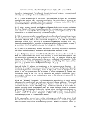 International Journal on AdHoc Networking Systems (IJANS) Vol. 1, No. 2, October 2011
53
through the checkpoint path. This scheme is simple to implement, but energy consumption and
reliability vary according to the position of the sink node.
In [7], a cluster takes two types of checkpoints – processes inside the cluster take synchronous
checkpoints and a cluster takes a communication induced checkpoint whenever it receives an
inter-cluster application message. Each cluster mainitains a sequence number (SN). SN is
incremented each time a cluster level message is committed.
In [8], authors proposed a simple non-blocking roll-forward checkpointing/recovery mechanism
for cluster federation. The main feature of their algorithm is that a processs receiving a message
does not need to worry whether the received message may become orphan or not. It is the
responsibility of the sender of the message to make it non-orphan.
In [22], the authors proposed a integrated independent and coordinated checkpointing schemes
for the applications running in hybrid distributed environments. They stated that independent
checkpoint subsystem takes a new coordinated checkpoint set if it sends an intercluster
application message. Also a process pi of independent checkpointing subsystem takes a new
independent checkpoint before processing an already received intercluster application message, if
pi has sent any intracluster application message after taking its last checkpoint.
In [9] and [10] the authors have proposed non-blocking coordinated checkpointing algorithms
that require minimum number of processes to take checkpoints at any instant of time.
A good checkpointing protocol for mobile distributed systems should have low overheads on
MHs and wireless channels and should avoid awakening of MHs in doze mode operation. The
disconnection of MHs should not lead to infinite wait state. The algorithm should be non-
intrusive and should force minimum number of processes to take their local checkpoints [11]. In
minimum-process coordinated checkpointing algorithms, some blocking of the processes takes
place [12], [13], or some useless checkpoints are taken [9], [10], [14].
Cao and Singhal [9] achieved non-intrusiveness in the minimum-process algorithm by
introducing the concept of mutable checkpoints. The number of useless checkpoints in [9] may be
exceedingly high in some situations [14]. Kumar et. al [14] and Kumar et. al [10] reduced the
height of the checkpointing tree and the number of useless checkpoints by keeping non-
intrusiveness intact, at the extra cost of maintaining and collecting dependency vectors,
computing the minimum set and broadcasting the same on the static network along with the
checkpoint request.
Higaki and Takizawa [15] proposed a hybrid checkpointing protocol where the mobile stations
take checkpoints asynchronously and fixed ones synchronously. Kumar and Kumar [17] proposed
a minimum-process coordinated checkpointing algorithm where the number of useless
checkpoints and blocking are reduced by using a probabilistic approach. A process takes its
mutable checkpoint only if the probability that it will get the checkpoint request in the current
initiation is high. To balance the checkpointing overhead and the loss of computation on recovery,
P Kumar [16] proposed a hybrid-coordinated checkpointing protocol for mobile distributed
systems, where an all-process checkpoint is taken after executing minimum-process
checkpointing algorithm for a certain number of times.
In this paper, we have proposed a non-blocking minimum process checkpointing scheme for ad
hoc networks which makes sure that only minimum number of nodes in a cluster are required to
take checkpoint in the execution of checkpointing algorithm . We have developed our scheme for
 