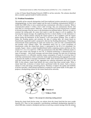 International Journal on AdHoc Networking Systems (IJANS) Vol. 1, No. 2, October 2011
54
a class of Cluster Based Routing Protocols (CBRP) in ad hoc networks. The schemes described
above consider a general model of mobile networks.
2.2 Problem Formulation
The mobile ad hoc network distinguishes itself from traditional wireless networks by its dynamic
changingtopology, no base station support and the need of multihop communication MANET, a
mobile host (MH) isfree to move around and may communicate with others at anytime. When a
communication partner is within a host’s radio coverage, they can communicate directly with
each other in a one-hop manner. Otherwise, aroute consisting of several relaying hosts is needed
to forward messages from the source to the destination ina multihop fashion. However, in order to
construct the routing path, the source host needs to send the request to all its neighbors. On
receiving the request message, the neighboring host has to check whether it is the destination or
not. If not, it should continue relaying the request packet to all it neighbors until the request
packet reaches the destination. In this situation, it will cause packet flooding. Thus, in order to
reduce the flooding packets and minimize the data of routing table, the cluster_based (or
hierarchically organized) model is proposed to alleviate the flooding phenomenon. Clustering an
ad hocnetwork means partitioning its nodes into clusters CLs, each one with a clusterhead (CH)
and possibly some ordinary nodes. The clusterhead which acts as a local coordinator of
transmissions within the cluster.Each cluster is represented by the ID of its clusterhead. For
example, Figure 1 shows a cluster baseddistributed mobile computing systems and there are four
clusters CL1, CL2, CL3 and CL4. A MH can communicate with other MHs in different cluster or
in the same cluster only through its own CH. A clustered architecture is characterized by two
types of messages – inter-cluster messages and intra-cluster message.The main aim of clustering
routing protocols is to efficiently maintain energy consumption of nodes by involving them in
multi-hop communication within a particular cluster and by performing data aggregation in order
to decrease the number of messages transmitted to MSS. Since Normal nodes only communicate
with their cluster head, which in turn, aggregates the collected information and sends it to the
MSS. In this scheme, cluster head failures are more critical than those normal nodes. When a
cluster head fails, re-election of cluster head is performed within the cluster. Such a recovery
scheme is a time and energy consuming process. Therefore, to improve the quality and reliability
of ad hoc networks, a fault tolerant mechanism is needed for such cluster heads. In this paper, we
propose a checkpointing scheme for the cluster based ad hoc networks.
Figure 1 : The concept of a clustering routing protocol
During the cluster head election setup, our scheme elects the cluster head that has more weight
function [23]. Then we have proposed a non-blocking coordinated checkpointing algorithm in
which MHs take a tentative checkpoint and then on receiving a commit message from the initiator,
 