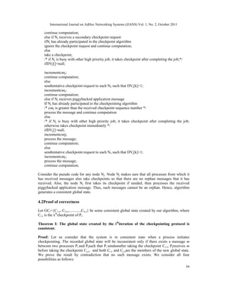 International Journal on AdHoc Networking Systems (IJANS) Vol. 1, No. 2, October 2011
59
continue computation;
else if Nj receives a secondary checkpoint request
ifNj has already participated in the checkpoint algorithm
ignore the checkpoint request and continue computation;
else
take a checkpoint;
/* if Nj is busy with other high priority job, it takes checkpoint after completing the job;*/
ifDVj[]=null;
incrementcsnj;
continue computation;
else
sendtentative checkpoint request to each Nk such that DVj[k]=1;
incrementcsnj;
continue computation;
else if Nj receives piggybacked application message
If Nj has already participated in the checkpointing algorithm
/* csnj is greater than the received checkpoint sequence number */
process the message and continue computation
else
/* if Nj is busy with other high priority job, it takes checkpoint after completing the job;
otherwise takes checkpoint immediately */
ifDVj[]=null;
incrementcsnj;
process the message;
continue computation;
else
sendtentative checkpoint request to each Nk such that DVj[k]=1;
incrementcsnj;
process the message;
continue computation;
Consider the pseudo code for any node Nj. Node Nj makes sure that all processes from which it
has received messages also take checkpoints so that there are no orphan messages that it has
received. Also, the node Nj first takes its checkpoint if needed, then processes the received
piggybacked application message. Thus, such messages cannot be an orphan. Hence, algorithm
generates a consistent global state.
4.2Proof of correctness
Let GCi={C1,x, C2,y,............,Cn,z} be some consistent global state created by our algorithm, where
Ci,x is the xth
checkpoint of Pi.
Theorem I: The global state created by the ith
iteration of the checkpointing protocol is
consistent.
Proof: Let us consider that the system is in consistent state when a process initiates
checkpointing. The recorded global state will be inconsistent only if there exists a message m
between two processes Pi and Pjsuch that Pi sendsmafter taking the checkpoint Ci,x, Pjreceives m
before taking the checkpoint Cj,y, and both Ci,x and Cj,yare the members of the new global state.
We prove the result by contradiction that no such message exists. We consider all four
possibilities as follows:
 