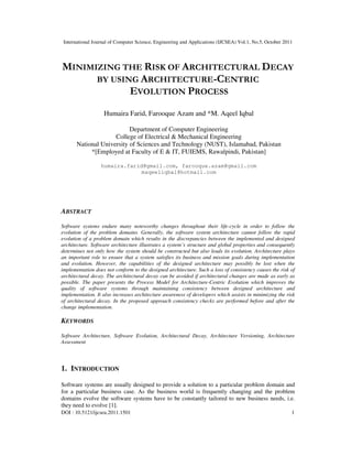 International Journal of Computer Science, Engineering and Applications (IJCSEA) Vol.1, No.5, October 2011
DOI : 10.5121/ijcsea.2011.1501 1
MINIMIZING THE RISK OF ARCHITECTURAL DECAY
BY USING ARCHITECTURE-CENTRIC
EVOLUTION PROCESS
Humaira Farid, Farooque Azam and *M. Aqeel Iqbal
Department of Computer Engineering
College of Electrical & Mechanical Engineering
National University of Sciences and Technology (NUST), Islamabad, Pakistan
*[Employed at Faculty of E & IT, FUIEMS, Rawalpindi, Pakistan]
humaira.farid@gmail.com, farooque.azam@gmail.com
maqeeliqbal@hotmail.com
ABSTRACT
Software systems endure many noteworthy changes throughout their life-cycle in order to follow the
evolution of the problem domains. Generally, the software system architecture cannot follow the rapid
evolution of a problem domain which results in the discrepancies between the implemented and designed
architecture. Software architecture illustrates a system’s structure and global properties and consequently
determines not only how the system should be constructed but also leads its evolution. Architecture plays
an important role to ensure that a system satisfies its business and mission goals during implementation
and evolution. However, the capabilities of the designed architecture may possibly be lost when the
implementation does not conform to the designed architecture. Such a loss of consistency causes the risk of
architectural decay. The architectural decay can be avoided if architectural changes are made as early as
possible. The paper presents the Process Model for Architecture-Centric Evolution which improves the
quality of software systems through maintaining consistency between designed architecture and
implementation. It also increases architecture awareness of developers which assists in minimizing the risk
of architectural decay. In the proposed approach consistency checks are performed before and after the
change implementation.
KEYWORDS
Software Architecture, Software Evolution, Architectural Decay, Architecture Versioning, Architecture
Assessment
1. INTRODUCTION
Software systems are usually designed to provide a solution to a particular problem domain and
for a particular business case. As the business world is frequently changing and the problem
domains evolve the software systems have to be constantly tailored to new business needs, i.e.
they need to evolve [1].
 