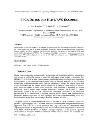 International Journal of Computer Science, Engineering and Applications (IJCSEA) Vol.1, No.5, October 2011
DOI : 10.5121/ijcsea.2011.1510 119
FPGA DESIGN FOR H.264/AVC ENCODER
A. Ben Atitallah(1,2)
, H. Loukil(2)
, N. Masmoudi(2)
(1)
University of Sfax, High Institute of Electronics and Communication, BP 868, 3018
Sfax, TUNISIA
(2)
LETI laboratory–ENIS, University of Sfax, BP W, 3038 Sfax, TUNISIA
Ahmed.benatitallah@isecs.rnu.tn
Abstract
In this paper, we describe an FPGA H.264/AVC encoder architecture performing at real-time. To reduce
the critical path length and to increase throughput, the encoder uses a parallel and pipeline architecture
and all modules have been optimized with respect the area cost. Our design is described in VHDL and
synthesized to Altera Stratix III FPGA. The throughput of the FPGA architecture reaches a processing rate
higher than 177 million of pixels per second at 130 MHz, permitting its use in H.264/AVC standard
directed to HDTV.
Index Terms
H.264/AVC, Video coding, VHDL, FPGA architecture.
1. INTRODUCTION
Digital video compression techniques play an important role that enables efficient transmission
and storage of multimedia content in bandwidth and storage space limited environment. The
H.264/AVC [1, 2, 3] is a video coding standard that has been developed to achieve significant
improvements, in the compression performance, over the existing standards. In fact, the high
compression performance comes mainly from the prediction techniques that remove spatial and
temporal redundancies. To remove spatial redundancy, H.264/AVC intra prediction supports
many prediction modes to make better prediction. Inter prediction is enhanced by motion
estimation (ME) to remove more temporal redundancy. However, the H.264/AVC coding
performance comes at the price of computational complexity. According to the instruction
profiling with HDTV specification, H.264/AVC encoding process requires 3600 giga-instructions
per second (GIPS) computation and 5570 giga-bytes per second (GBytes/s) memory access. For
real-time applications, the acceleration by a dedicated hardware is a must.
This paper focuses on implementing the H.264/AVC encoder in FPGA technology. Indeed, we
propose a high throughput rate H.264/AVC encoder in order to support a large band of real time
application such as the HDTV (High Definition TV) 720p (1280x720) and 1080i (1920x1088)
exploiting advantages of the parallel structures that can be efficiently implemented in hardware
using VHDL (VHSIC Hardware Description Language) language. The key point of a parallel
architecture is to reduce the number of operations and the ability to achieve fast execution. The
 