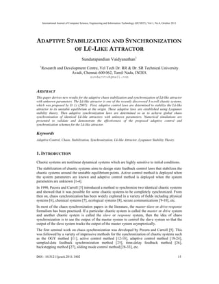 International Journal of Computer Science, Engineering and Information Technology (IJCSEIT), Vol.1, No.4, October 2011
DOI : 10.5121/ijcseit.2011.1402 15
ADAPTIVE STABILIZATION AND SYNCHRONIZATION
OF LÜ-LIKE ATTRACTOR
Sundarapandian Vaidyanathan1
1
Research and Development Centre, Vel Tech Dr. RR & Dr. SR Technical University
Avadi, Chennai-600 062, Tamil Nadu, INDIA
sundarvtu@gmail.com
ABSTRACT
This paper derives new results for the adaptive chaos stabilization and synchronization of Lü-like attractor
with unknown parameters. The Lü-like attractor is one of the recently discovered 3-scroll chaotic systems,
which was proposed by D. Li (2007). First, adaptive control laws are determined to stabilize the Lü-like
attractor to its unstable equilibrium at the origin. These adaptive laws are established using Lyapunov
stability theory. Then adaptive synchronization laws are determined so as to achieve global chaos
synchronization of identical Lü-like attractors with unknown parameters. Numerical simulations are
presented to validate and demonstrate the effectiveness of the proposed adaptive control and
synchronization schemes for the Lü-like attractor.
Keywords
Adaptive Control, Chaos, Stabilization, Synchronization, Lü-like Attractor, Lyapunov Stability Theory.
1. INTRODUCTION
Chaotic systems are nonlinear dynamical systems which are highly sensitive to initial conditions.
The stabilization of chaotic systems aims to design state feedback control laws that stabilizes the
chaotic systems around the unstable equilibrium points. Active control method is deployed when
the system parameters are known and adaptive control method is deployed when the system
parameters are unknown [1-4].
In 1990, Pecora and Carroll [5] introduced a method to synchronize two identical chaotic systems
and showed that it was possible for some chaotic systems to be completely synchronized. From
then on, chaos synchronization has been widely explored in a variety of fields including physical
systems [6], chemical systems [7], ecological systems [8], secure communications [9-10], etc.
In most of the chaos synchronization papers in the literature, the master-slave or drive-response
formalism has been practiced. If a particular chaotic system is called the master or drive system
and another chaotic system is called the slave or response system, then the idea of chaos
synchronization is to use the output of the master system to control the slave system so that the
output of the slave system tracks the output of the master system asymptotically.
The first seminal work on chaos synchronization was developed by Pecora and Carroll [5]. This
was followed by a variety of impressive methods for the synchronization of chaotic systems such
as the OGY method [11], active control method [12-18], adaptive control method [19-24],
sampled-data feedback synchronization method [25], time-delay feedback method [26],
backstepping method [27], sliding mode control method [28-33], etc.
 