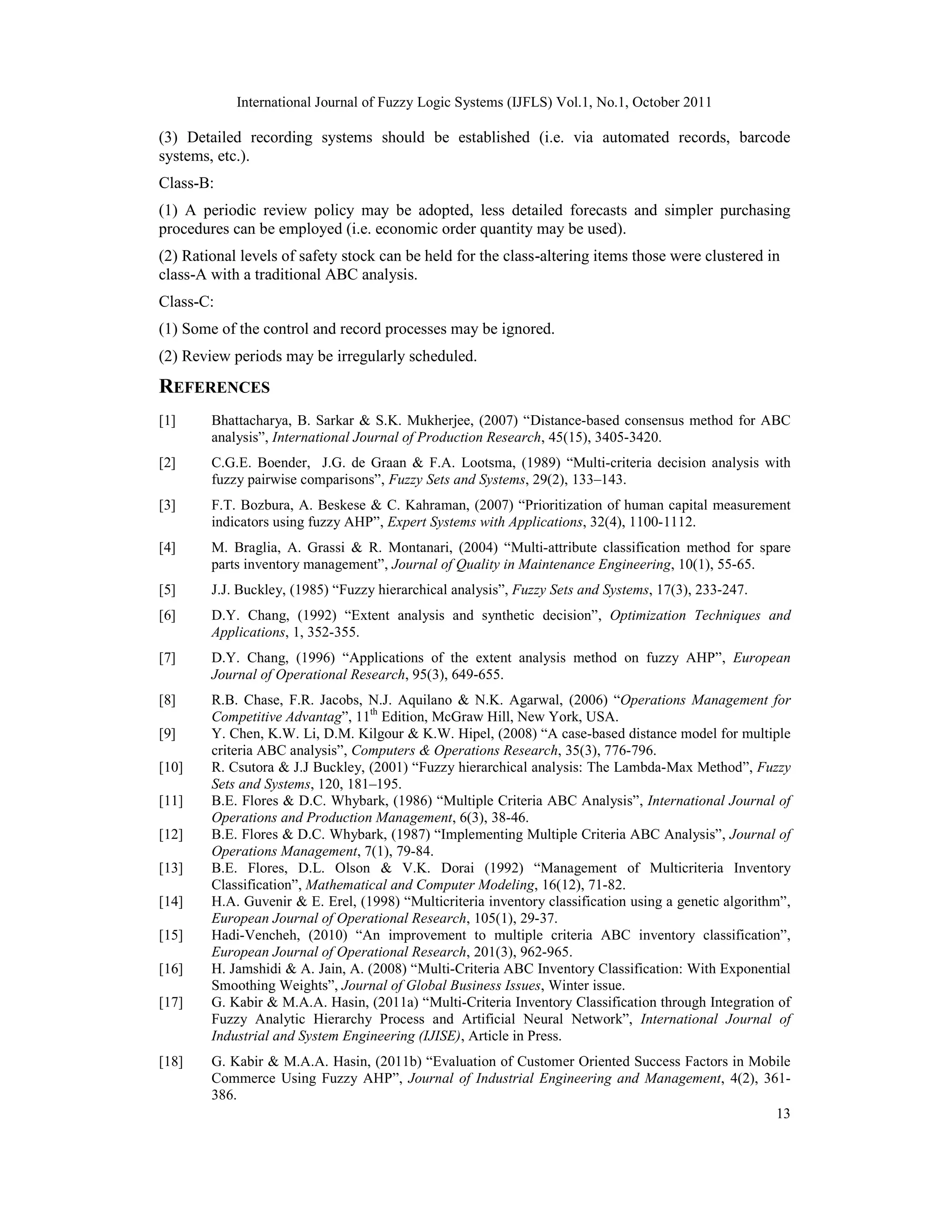 International Journal of Fuzzy Logic Systems (IJFLS) Vol.1, No.1, October 2011
13
(3) Detailed recording systems should be established (i.e. via automated records, barcode
systems, etc.).
Class-B:
(1) A periodic review policy may be adopted, less detailed forecasts and simpler purchasing
procedures can be employed (i.e. economic order quantity may be used).
(2) Rational levels of safety stock can be held for the class-altering items those were clustered in
class-A with a traditional ABC analysis.
Class-C:
(1) Some of the control and record processes may be ignored.
(2) Review periods may be irregularly scheduled.
REFERENCES
[1] Bhattacharya, B. Sarkar & S.K. Mukherjee, (2007) “Distance-based consensus method for ABC
analysis”, International Journal of Production Research, 45(15), 3405-3420.
[2] C.G.E. Boender, J.G. de Graan & F.A. Lootsma, (1989) “Multi-criteria decision analysis with
fuzzy pairwise comparisons”, Fuzzy Sets and Systems, 29(2), 133–143.
[3] F.T. Bozbura, A. Beskese & C. Kahraman, (2007) “Prioritization of human capital measurement
indicators using fuzzy AHP”, Expert Systems with Applications, 32(4), 1100-1112.
[4] M. Braglia, A. Grassi & R. Montanari, (2004) “Multi-attribute classification method for spare
parts inventory management”, Journal of Quality in Maintenance Engineering, 10(1), 55-65.
[5] J.J. Buckley, (1985) “Fuzzy hierarchical analysis”, Fuzzy Sets and Systems, 17(3), 233-247.
[6] D.Y. Chang, (1992) “Extent analysis and synthetic decision”, Optimization Techniques and
Applications, 1, 352-355.
[7] D.Y. Chang, (1996) “Applications of the extent analysis method on fuzzy AHP”, European
Journal of Operational Research, 95(3), 649-655.
[8] R.B. Chase, F.R. Jacobs, N.J. Aquilano & N.K. Agarwal, (2006) “Operations Management for
Competitive Advantag”, 11th
Edition, McGraw Hill, New York, USA.
[9] Y. Chen, K.W. Li, D.M. Kilgour & K.W. Hipel, (2008) “A case-based distance model for multiple
criteria ABC analysis”, Computers & Operations Research, 35(3), 776-796.
[10] R. Csutora & J.J Buckley, (2001) “Fuzzy hierarchical analysis: The Lambda-Max Method”, Fuzzy
Sets and Systems, 120, 181–195.
[11] B.E. Flores & D.C. Whybark, (1986) “Multiple Criteria ABC Analysis”, International Journal of
Operations and Production Management, 6(3), 38-46.
[12] B.E. Flores & D.C. Whybark, (1987) “Implementing Multiple Criteria ABC Analysis”, Journal of
Operations Management, 7(1), 79-84.
[13] B.E. Flores, D.L. Olson & V.K. Dorai (1992) “Management of Multicriteria Inventory
Classification”, Mathematical and Computer Modeling, 16(12), 71-82.
[14] H.A. Guvenir & E. Erel, (1998) “Multicriteria inventory classification using a genetic algorithm”,
European Journal of Operational Research, 105(1), 29-37.
[15] Hadi-Vencheh, (2010) “An improvement to multiple criteria ABC inventory classification”,
European Journal of Operational Research, 201(3), 962-965.
[16] H. Jamshidi & A. Jain, A. (2008) “Multi-Criteria ABC Inventory Classification: With Exponential
Smoothing Weights”, Journal of Global Business Issues, Winter issue.
[17] G. Kabir & M.A.A. Hasin, (2011a) “Multi-Criteria Inventory Classification through Integration of
Fuzzy Analytic Hierarchy Process and Artificial Neural Network”, International Journal of
Industrial and System Engineering (IJISE), Article in Press.
[18] G. Kabir & M.A.A. Hasin, (2011b) “Evaluation of Customer Oriented Success Factors in Mobile
Commerce Using Fuzzy AHP”, Journal of Industrial Engineering and Management, 4(2), 361-
386.
 