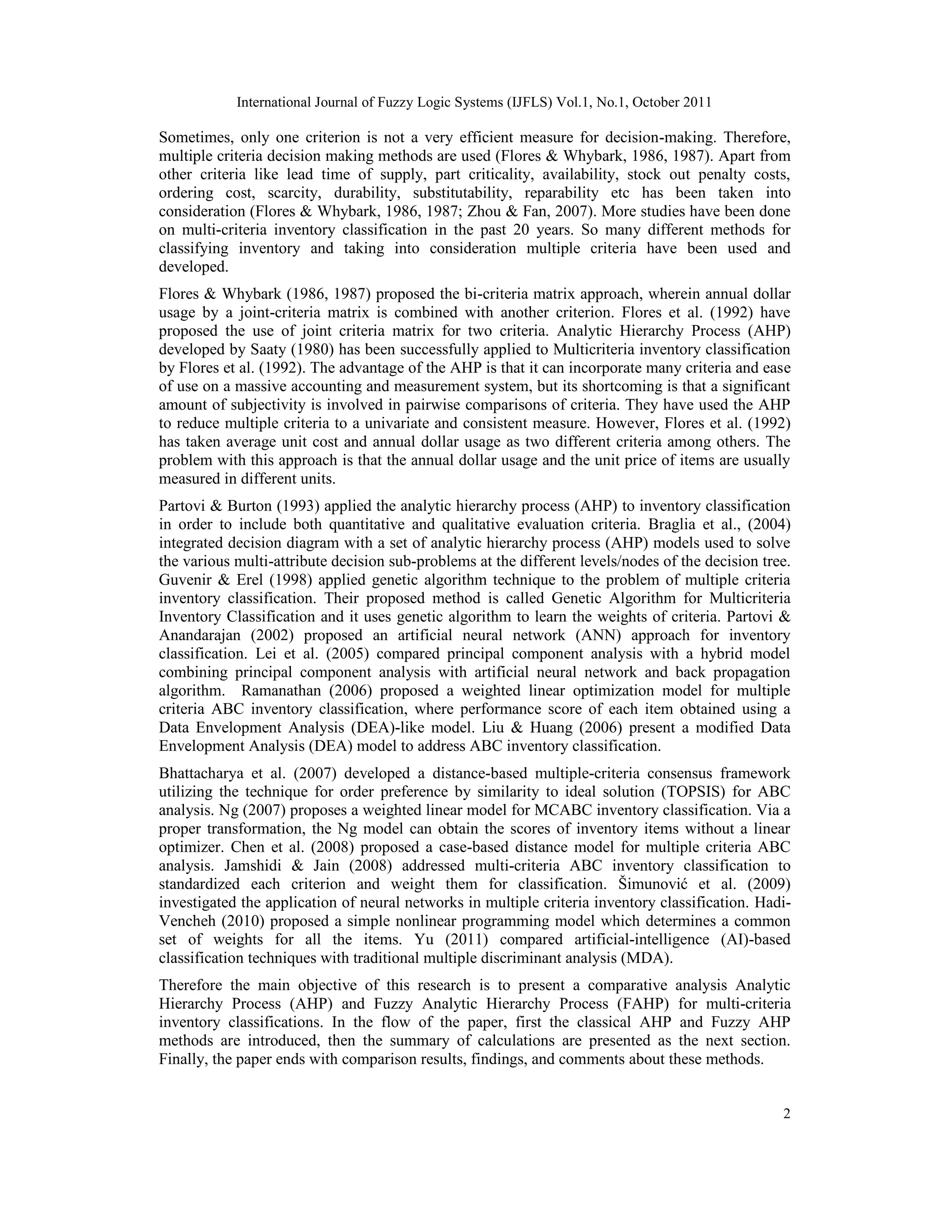 International Journal of Fuzzy Logic Systems (IJFLS) Vol.1, No.1, October 2011
2
Sometimes, only one criterion is not a very efficient measure for decision-making. Therefore,
multiple criteria decision making methods are used (Flores & Whybark, 1986, 1987). Apart from
other criteria like lead time of supply, part criticality, availability, stock out penalty costs,
ordering cost, scarcity, durability, substitutability, reparability etc has been taken into
consideration (Flores & Whybark, 1986, 1987; Zhou & Fan, 2007). More studies have been done
on multi-criteria inventory classification in the past 20 years. So many different methods for
classifying inventory and taking into consideration multiple criteria have been used and
developed.
Flores & Whybark (1986, 1987) proposed the bi-criteria matrix approach, wherein annual dollar
usage by a joint-criteria matrix is combined with another criterion. Flores et al. (1992) have
proposed the use of joint criteria matrix for two criteria. Analytic Hierarchy Process (AHP)
developed by Saaty (1980) has been successfully applied to Multicriteria inventory classification
by Flores et al. (1992). The advantage of the AHP is that it can incorporate many criteria and ease
of use on a massive accounting and measurement system, but its shortcoming is that a significant
amount of subjectivity is involved in pairwise comparisons of criteria. They have used the AHP
to reduce multiple criteria to a univariate and consistent measure. However, Flores et al. (1992)
has taken average unit cost and annual dollar usage as two different criteria among others. The
problem with this approach is that the annual dollar usage and the unit price of items are usually
measured in different units.
Partovi & Burton (1993) applied the analytic hierarchy process (AHP) to inventory classification
in order to include both quantitative and qualitative evaluation criteria. Braglia et al., (2004)
integrated decision diagram with a set of analytic hierarchy process (AHP) models used to solve
the various multi-attribute decision sub-problems at the different levels/nodes of the decision tree.
Guvenir & Erel (1998) applied genetic algorithm technique to the problem of multiple criteria
inventory classification. Their proposed method is called Genetic Algorithm for Multicriteria
Inventory Classification and it uses genetic algorithm to learn the weights of criteria. Partovi &
Anandarajan (2002) proposed an artificial neural network (ANN) approach for inventory
classification. Lei et al. (2005) compared principal component analysis with a hybrid model
combining principal component analysis with artificial neural network and back propagation
algorithm. Ramanathan (2006) proposed a weighted linear optimization model for multiple
criteria ABC inventory classification, where performance score of each item obtained using a
Data Envelopment Analysis (DEA)-like model. Liu & Huang (2006) present a modified Data
Envelopment Analysis (DEA) model to address ABC inventory classification.
Bhattacharya et al. (2007) developed a distance-based multiple-criteria consensus framework
utilizing the technique for order preference by similarity to ideal solution (TOPSIS) for ABC
analysis. Ng (2007) proposes a weighted linear model for MCABC inventory classification. Via a
proper transformation, the Ng model can obtain the scores of inventory items without a linear
optimizer. Chen et al. (2008) proposed a case-based distance model for multiple criteria ABC
analysis. Jamshidi & Jain (2008) addressed multi-criteria ABC inventory classification to
standardized each criterion and weight them for classification. Šimunović et al. (2009)
investigated the application of neural networks in multiple criteria inventory classification. Hadi-
Vencheh (2010) proposed a simple nonlinear programming model which determines a common
set of weights for all the items. Yu (2011) compared artificial-intelligence (AI)-based
classification techniques with traditional multiple discriminant analysis (MDA).
Therefore the main objective of this research is to present a comparative analysis Analytic
Hierarchy Process (AHP) and Fuzzy Analytic Hierarchy Process (FAHP) for multi-criteria
inventory classifications. In the flow of the paper, first the classical AHP and Fuzzy AHP
methods are introduced, then the summary of calculations are presented as the next section.
Finally, the paper ends with comparison results, findings, and comments about these methods.
 
