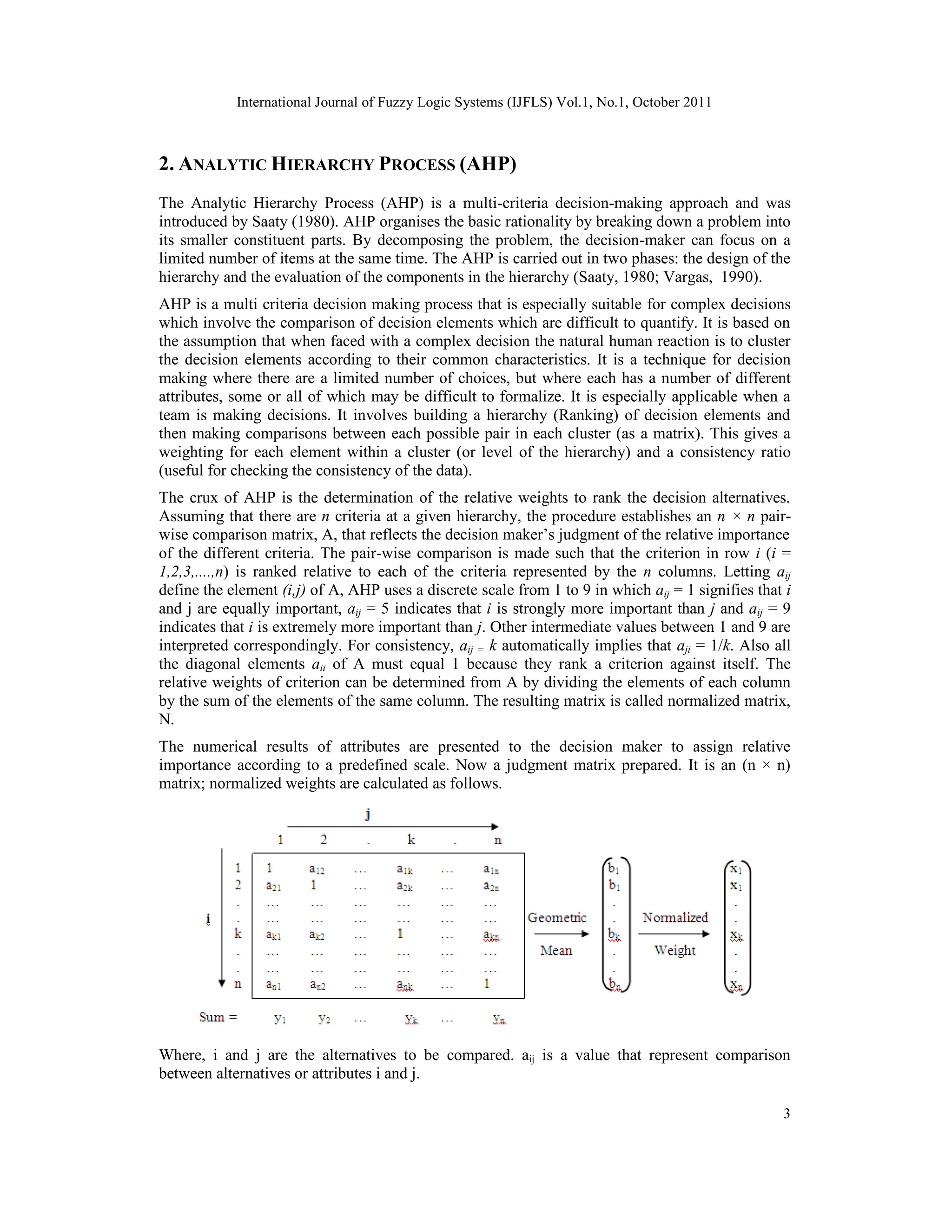 International Journal of Fuzzy Logic Systems (IJFLS) Vol.1, No.1, October 2011
3
2. ANALYTIC HIERARCHY PROCESS (AHP)
The Analytic Hierarchy Process (AHP) is a multi-criteria decision-making approach and was
introduced by Saaty (1980). AHP organises the basic rationality by breaking down a problem into
its smaller constituent parts. By decomposing the problem, the decision-maker can focus on a
limited number of items at the same time. The AHP is carried out in two phases: the design of the
hierarchy and the evaluation of the components in the hierarchy (Saaty, 1980; Vargas, 1990).
AHP is a multi criteria decision making process that is especially suitable for complex decisions
which involve the comparison of decision elements which are difficult to quantify. It is based on
the assumption that when faced with a complex decision the natural human reaction is to cluster
the decision elements according to their common characteristics. It is a technique for decision
making where there are a limited number of choices, but where each has a number of different
attributes, some or all of which may be difficult to formalize. It is especially applicable when a
team is making decisions. It involves building a hierarchy (Ranking) of decision elements and
then making comparisons between each possible pair in each cluster (as a matrix). This gives a
weighting for each element within a cluster (or level of the hierarchy) and a consistency ratio
(useful for checking the consistency of the data).
The crux of AHP is the determination of the relative weights to rank the decision alternatives.
Assuming that there are n criteria at a given hierarchy, the procedure establishes an n × n pair-
wise comparison matrix, A, that reflects the decision maker’s judgment of the relative importance
of the different criteria. The pair-wise comparison is made such that the criterion in row i (i =
1,2,3,....,n) is ranked relative to each of the criteria represented by the n columns. Letting aij
define the element (i,j) of A, AHP uses a discrete scale from 1 to 9 in which aij = 1 signifies that i
and j are equally important, aij = 5 indicates that i is strongly more important than j and aij = 9
indicates that i is extremely more important than j. Other intermediate values between 1 and 9 are
interpreted correspondingly. For consistency, aij = k automatically implies that aji = 1/k. Also all
the diagonal elements aii of A must equal 1 because they rank a criterion against itself. The
relative weights of criterion can be determined from A by dividing the elements of each column
by the sum of the elements of the same column. The resulting matrix is called normalized matrix,
N.
The numerical results of attributes are presented to the decision maker to assign relative
importance according to a predefined scale. Now a judgment matrix prepared. It is an (n × n)
matrix; normalized weights are calculated as follows.
Where, i and j are the alternatives to be compared. aij is a value that represent comparison
between alternatives or attributes i and j.
 