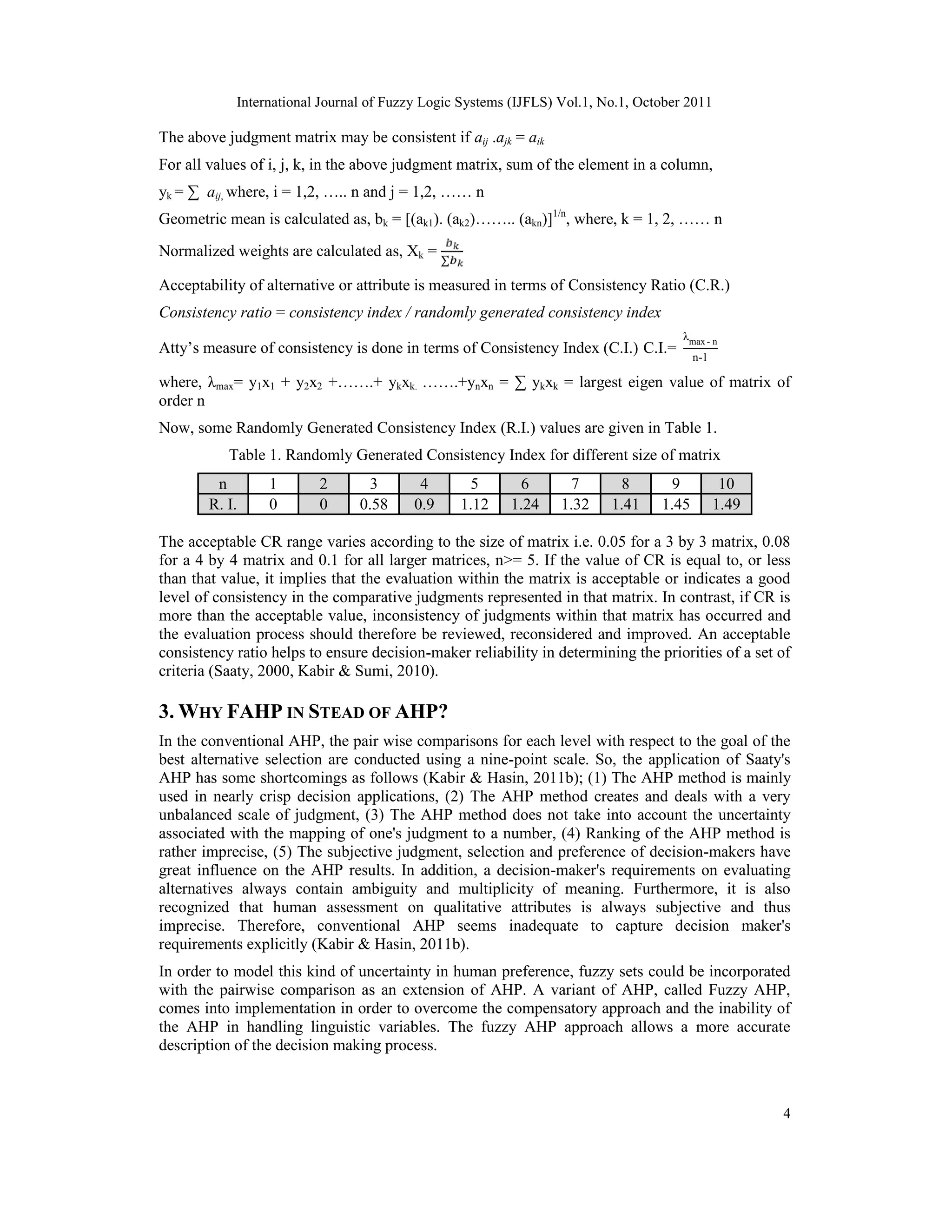 International Journal of Fuzzy Logic Systems (IJFLS) Vol.1, No.1, October 2011
4
The above judgment matrix may be consistent if aij .ajk = aik
For all values of i, j, k, in the above judgment matrix, sum of the element in a column,
yk = ∑ aij, where, i = 1,2, ….. n and j = 1,2, …… n
Geometric mean is calculated as, bk = [(ak1). (ak2)…….. (akn)]1/n
, where, k = 1, 2, …… n
Normalized weights are calculated as, Xk =
∑
Acceptability of alternative or attribute is measured in terms of Consistency Ratio (C.R.)
Consistency ratio = consistency index / randomly generated consistency index
Atty’s measure of consistency is done in terms of Consistency Index (C.I.) C.I.=
λmax - n
n-1
where, λmax= y1x1 + y2x2 +…….+ ykxk. …….+ynxn = ∑ ykxk = largest eigen value of matrix of
order n
Now, some Randomly Generated Consistency Index (R.I.) values are given in Table 1.
Table 1. Randomly Generated Consistency Index for different size of matrix
n 1 2 3 4 5 6 7 8 9 10
R. I. 0 0 0.58 0.9 1.12 1.24 1.32 1.41 1.45 1.49
The acceptable CR range varies according to the size of matrix i.e. 0.05 for a 3 by 3 matrix, 0.08
for a 4 by 4 matrix and 0.1 for all larger matrices, n>= 5. If the value of CR is equal to, or less
than that value, it implies that the evaluation within the matrix is acceptable or indicates a good
level of consistency in the comparative judgments represented in that matrix. In contrast, if CR is
more than the acceptable value, inconsistency of judgments within that matrix has occurred and
the evaluation process should therefore be reviewed, reconsidered and improved. An acceptable
consistency ratio helps to ensure decision-maker reliability in determining the priorities of a set of
criteria (Saaty, 2000, Kabir & Sumi, 2010).
3. WHY FAHP IN STEAD OF AHP?
In the conventional AHP, the pair wise comparisons for each level with respect to the goal of the
best alternative selection are conducted using a nine-point scale. So, the application of Saaty's
AHP has some shortcomings as follows (Kabir & Hasin, 2011b); (1) The AHP method is mainly
used in nearly crisp decision applications, (2) The AHP method creates and deals with a very
unbalanced scale of judgment, (3) The AHP method does not take into account the uncertainty
associated with the mapping of one's judgment to a number, (4) Ranking of the AHP method is
rather imprecise, (5) The subjective judgment, selection and preference of decision-makers have
great influence on the AHP results. In addition, a decision-maker's requirements on evaluating
alternatives always contain ambiguity and multiplicity of meaning. Furthermore, it is also
recognized that human assessment on qualitative attributes is always subjective and thus
imprecise. Therefore, conventional AHP seems inadequate to capture decision maker's
requirements explicitly (Kabir & Hasin, 2011b).
In order to model this kind of uncertainty in human preference, fuzzy sets could be incorporated
with the pairwise comparison as an extension of AHP. A variant of AHP, called Fuzzy AHP,
comes into implementation in order to overcome the compensatory approach and the inability of
the AHP in handling linguistic variables. The fuzzy AHP approach allows a more accurate
description of the decision making process.
 