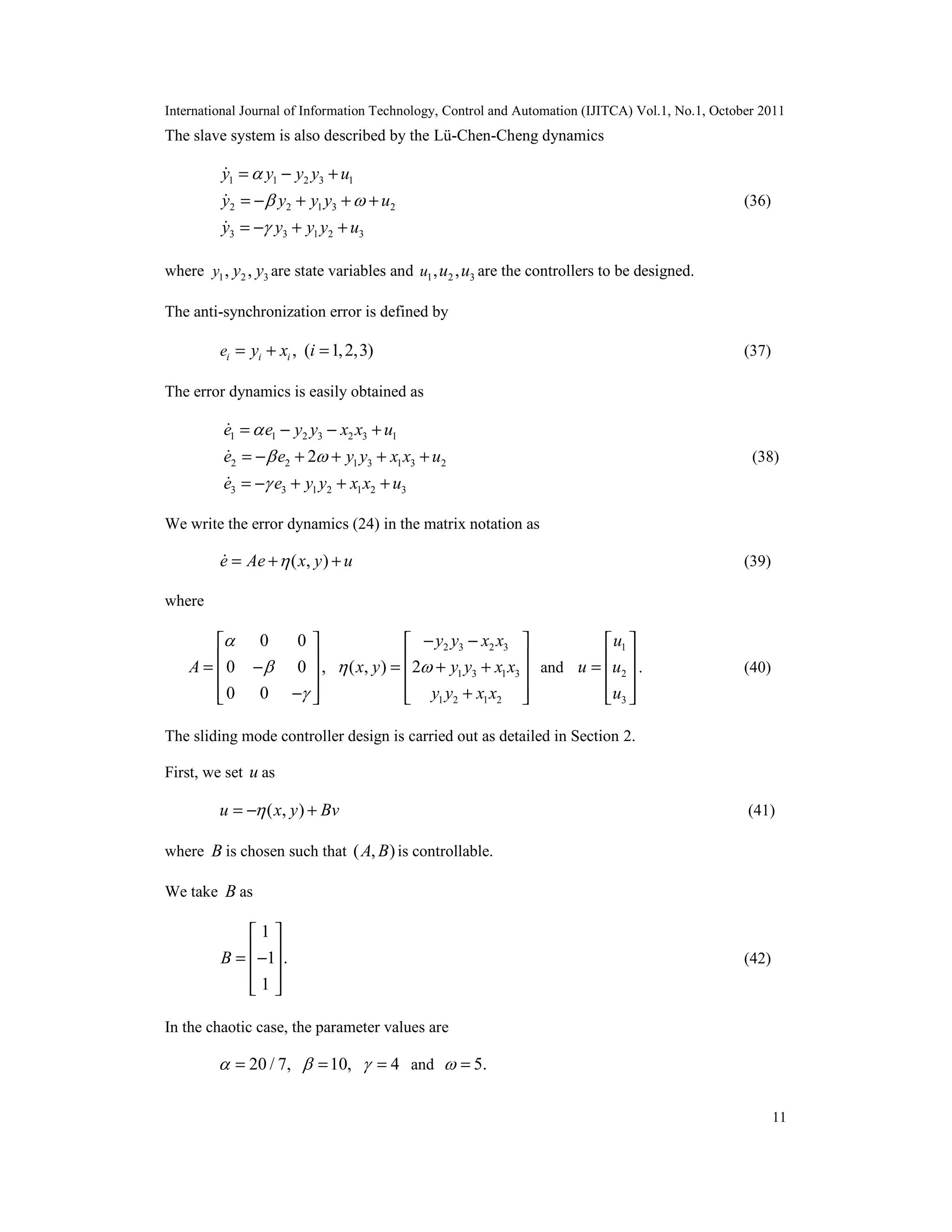 International Journal of Information Technology, Control and Automation (IJITCA) Vol.1, No.1, October 2011
11
The slave system is also described by the Lü-Chen-Cheng dynamics
1 1 2 3 1
2 2 1 3 2
3 3 1 2 3
y y y y u
y y y y u
y y y y u

 

= − +
= − + + +
= − + +



(36)
where 1 2 3, ,y y y are state variables and 1 2 3, ,u u u are the controllers to be designed.
The anti-synchronization error is defined by
, ( 1,2,3)i i ie y x i= + = (37)
The error dynamics is easily obtained as
1 1 2 3 2 3 1
2 2 1 3 1 3 2
3 3 1 2 1 2 3
2
e e y y x x u
e e y y x x u
e e y y x x u

 

= − − +
= − + + + +
= − + + +



(38)
We write the error dynamics (24) in the matrix notation as
( , )e Ae x y u= + + (39)
where
0 0
0 0 ,
0 0
A



 
 = − 
 − 
2 3 2 3
1 3 1 3
1 2 1 2
( , ) 2
y y x x
x y y y x x
y y x x
 
− − 
 = + + 
 + 
and
1
2
3
u
u u
u
 
 =  
  
. (40)
The sliding mode controller design is carried out as detailed in Section 2.
First, we set u as
( , )u x y Bv= − + (41)
where B is chosen such that ( , )A B is controllable.
We take B as
1
1 .
1
B
 
 = − 
  
(42)
In the chaotic case, the parameter values are
20 / 7, 10, 4  = = = and 5. =
 