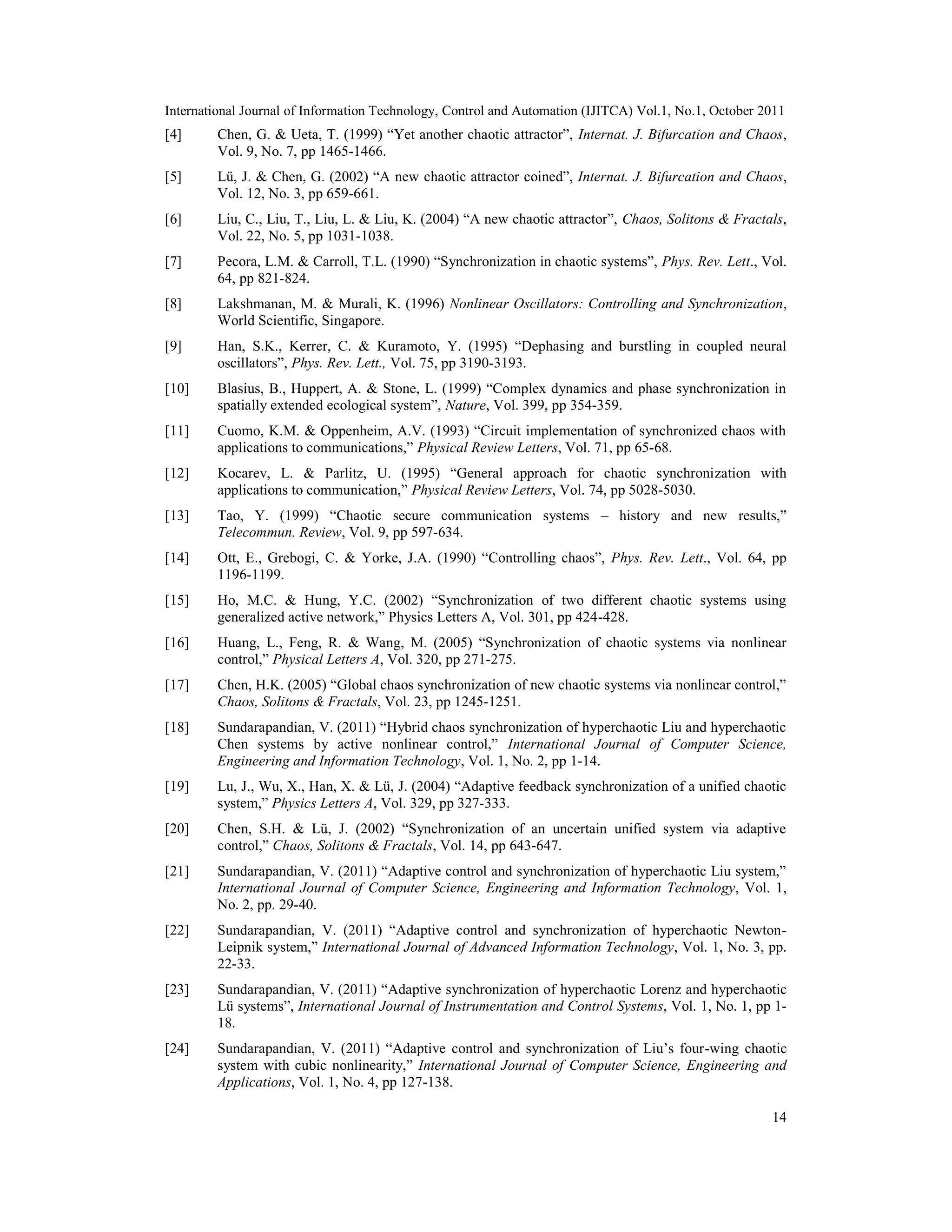 International Journal of Information Technology, Control and Automation (IJITCA) Vol.1, No.1, October 2011
14
[4] Chen, G. & Ueta, T. (1999) “Yet another chaotic attractor”, Internat. J. Bifurcation and Chaos,
Vol. 9, No. 7, pp 1465-1466.
[5] Lü, J. & Chen, G. (2002) “A new chaotic attractor coined”, Internat. J. Bifurcation and Chaos,
Vol. 12, No. 3, pp 659-661.
[6] Liu, C., Liu, T., Liu, L. & Liu, K. (2004) “A new chaotic attractor”, Chaos, Solitons & Fractals,
Vol. 22, No. 5, pp 1031-1038.
[7] Pecora, L.M. & Carroll, T.L. (1990) “Synchronization in chaotic systems”, Phys. Rev. Lett., Vol.
64, pp 821-824.
[8] Lakshmanan, M. & Murali, K. (1996) Nonlinear Oscillators: Controlling and Synchronization,
World Scientific, Singapore.
[9] Han, S.K., Kerrer, C. & Kuramoto, Y. (1995) “Dephasing and burstling in coupled neural
oscillators”, Phys. Rev. Lett., Vol. 75, pp 3190-3193.
[10] Blasius, B., Huppert, A. & Stone, L. (1999) “Complex dynamics and phase synchronization in
spatially extended ecological system”, Nature, Vol. 399, pp 354-359.
[11] Cuomo, K.M. & Oppenheim, A.V. (1993) “Circuit implementation of synchronized chaos with
applications to communications,” Physical Review Letters, Vol. 71, pp 65-68.
[12] Kocarev, L. & Parlitz, U. (1995) “General approach for chaotic synchronization with
applications to communication,” Physical Review Letters, Vol. 74, pp 5028-5030.
[13] Tao, Y. (1999) “Chaotic secure communication systems – history and new results,”
Telecommun. Review, Vol. 9, pp 597-634.
[14] Ott, E., Grebogi, C. & Yorke, J.A. (1990) “Controlling chaos”, Phys. Rev. Lett., Vol. 64, pp
1196-1199.
[15] Ho, M.C. & Hung, Y.C. (2002) “Synchronization of two different chaotic systems using
generalized active network,” Physics Letters A, Vol. 301, pp 424-428.
[16] Huang, L., Feng, R. & Wang, M. (2005) “Synchronization of chaotic systems via nonlinear
control,” Physical Letters A, Vol. 320, pp 271-275.
[17] Chen, H.K. (2005) “Global chaos synchronization of new chaotic systems via nonlinear control,”
Chaos, Solitons & Fractals, Vol. 23, pp 1245-1251.
[18] Sundarapandian, V. (2011) “Hybrid chaos synchronization of hyperchaotic Liu and hyperchaotic
Chen systems by active nonlinear control,” International Journal of Computer Science,
Engineering and Information Technology, Vol. 1, No. 2, pp 1-14.
[19] Lu, J., Wu, X., Han, X. & Lü, J. (2004) “Adaptive feedback synchronization of a unified chaotic
system,” Physics Letters A, Vol. 329, pp 327-333.
[20] Chen, S.H. & Lü, J. (2002) “Synchronization of an uncertain unified system via adaptive
control,” Chaos, Solitons & Fractals, Vol. 14, pp 643-647.
[21] Sundarapandian, V. (2011) “Adaptive control and synchronization of hyperchaotic Liu system,”
International Journal of Computer Science, Engineering and Information Technology, Vol. 1,
No. 2, pp. 29-40.
[22] Sundarapandian, V. (2011) “Adaptive control and synchronization of hyperchaotic Newton-
Leipnik system,” International Journal of Advanced Information Technology, Vol. 1, No. 3, pp.
22-33.
[23] Sundarapandian, V. (2011) “Adaptive synchronization of hyperchaotic Lorenz and hyperchaotic
Lü systems”, International Journal of Instrumentation and Control Systems, Vol. 1, No. 1, pp 1-
18.
[24] Sundarapandian, V. (2011) “Adaptive control and synchronization of Liu’s four-wing chaotic
system with cubic nonlinearity,” International Journal of Computer Science, Engineering and
Applications, Vol. 1, No. 4, pp 127-138.
 