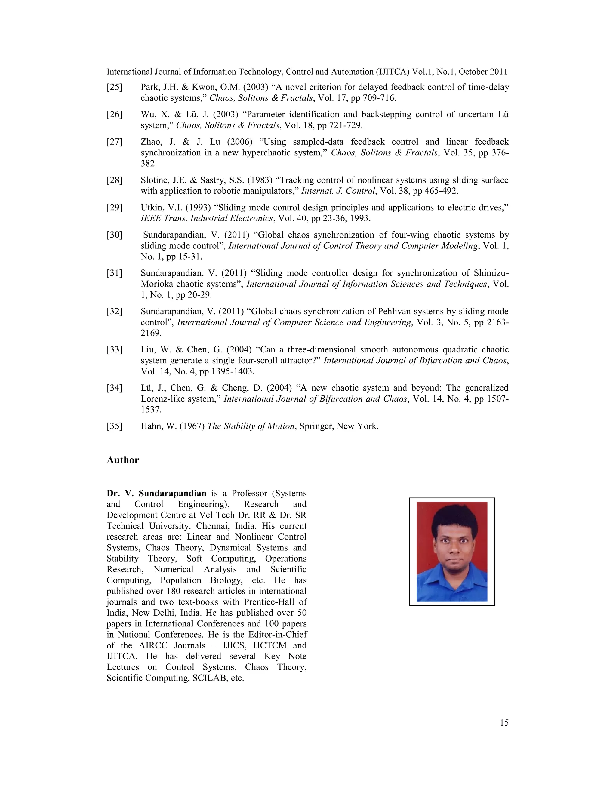 International Journal of Information Technology, Control and Automation (IJITCA) Vol.1, No.1, October 2011
15
[25] Park, J.H. & Kwon, O.M. (2003) “A novel criterion for delayed feedback control of time-delay
chaotic systems,” Chaos, Solitons & Fractals, Vol. 17, pp 709-716.
[26] Wu, X. & Lü, J. (2003) “Parameter identification and backstepping control of uncertain Lü
system,” Chaos, Solitons & Fractals, Vol. 18, pp 721-729.
[27] Zhao, J. & J. Lu (2006) “Using sampled-data feedback control and linear feedback
synchronization in a new hyperchaotic system,” Chaos, Solitons & Fractals, Vol. 35, pp 376-
382.
[28] Slotine, J.E. & Sastry, S.S. (1983) “Tracking control of nonlinear systems using sliding surface
with application to robotic manipulators,” Internat. J. Control, Vol. 38, pp 465-492.
[29] Utkin, V.I. (1993) “Sliding mode control design principles and applications to electric drives,”
IEEE Trans. Industrial Electronics, Vol. 40, pp 23-36, 1993.
[30] Sundarapandian, V. (2011) “Global chaos synchronization of four-wing chaotic systems by
sliding mode control”, International Journal of Control Theory and Computer Modeling, Vol. 1,
No. 1, pp 15-31.
[31] Sundarapandian, V. (2011) “Sliding mode controller design for synchronization of Shimizu-
Morioka chaotic systems”, International Journal of Information Sciences and Techniques, Vol.
1, No. 1, pp 20-29.
[32] Sundarapandian, V. (2011) “Global chaos synchronization of Pehlivan systems by sliding mode
control”, International Journal of Computer Science and Engineering, Vol. 3, No. 5, pp 2163-
2169.
[33] Liu, W. & Chen, G. (2004) “Can a three-dimensional smooth autonomous quadratic chaotic
system generate a single four-scroll attractor?” International Journal of Bifurcation and Chaos,
Vol. 14, No. 4, pp 1395-1403.
[34] Lü, J., Chen, G. & Cheng, D. (2004) “A new chaotic system and beyond: The generalized
Lorenz-like system,” International Journal of Bifurcation and Chaos, Vol. 14, No. 4, pp 1507-
1537.
[35] Hahn, W. (1967) The Stability of Motion, Springer, New York.
Author
Dr. V. Sundarapandian is a Professor (Systems
and Control Engineering), Research and
Development Centre at Vel Tech Dr. RR & Dr. SR
Technical University, Chennai, India. His current
research areas are: Linear and Nonlinear Control
Systems, Chaos Theory, Dynamical Systems and
Stability Theory, Soft Computing, Operations
Research, Numerical Analysis and Scientific
Computing, Population Biology, etc. He has
published over 180 research articles in international
journals and two text-books with Prentice-Hall of
India, New Delhi, India. He has published over 50
papers in International Conferences and 100 papers
in National Conferences. He is the Editor-in-Chief
of the AIRCC Journals – IJICS, IJCTCM and
IJITCA. He has delivered several Key Note
Lectures on Control Systems, Chaos Theory,
Scientific Computing, SCILAB, etc.
 