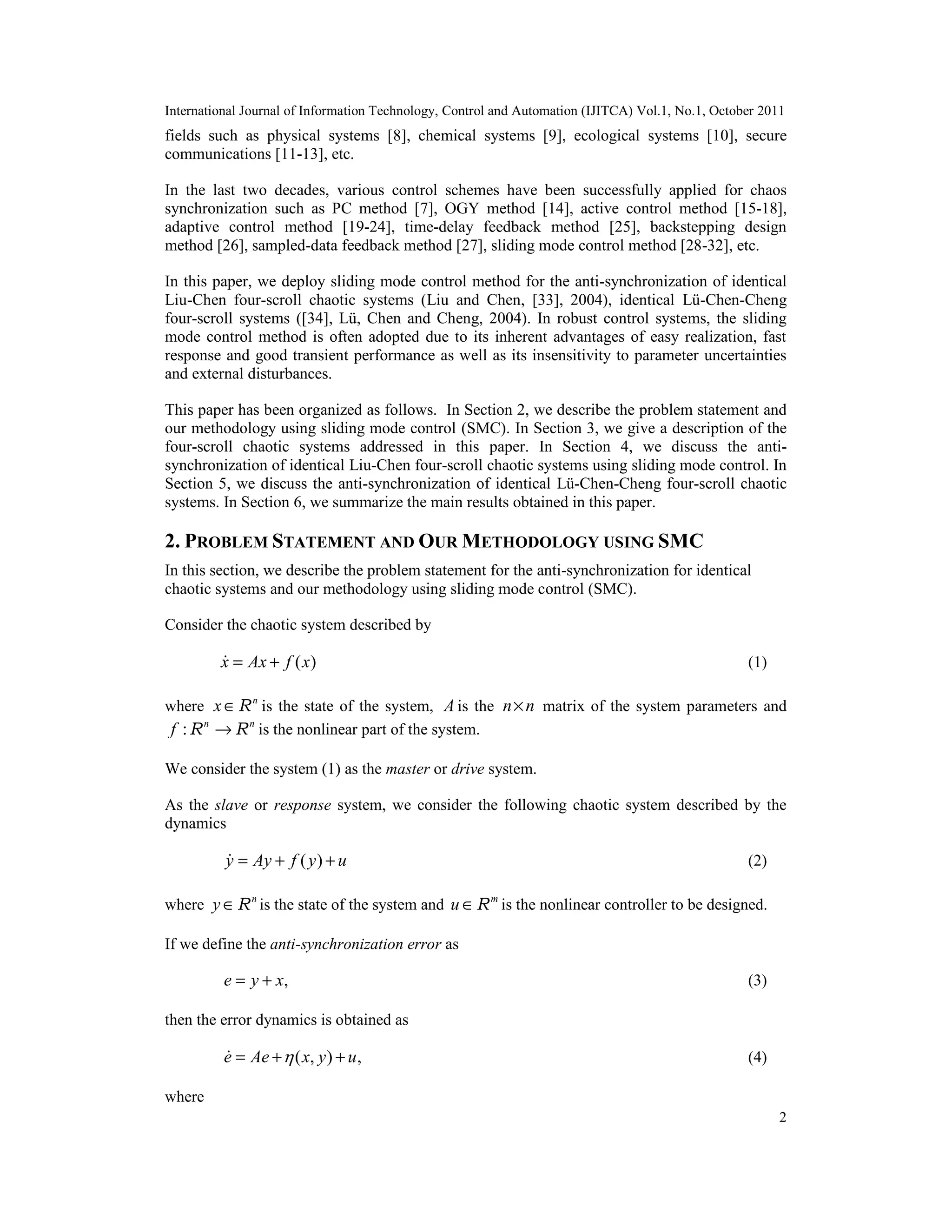 International Journal of Information Technology, Control and Automation (IJITCA) Vol.1, No.1, October 2011
2
fields such as physical systems [8], chemical systems [9], ecological systems [10], secure
communications [11-13], etc.
In the last two decades, various control schemes have been successfully applied for chaos
synchronization such as PC method [7], OGY method [14], active control method [15-18],
adaptive control method [19-24], time-delay feedback method [25], backstepping design
method [26], sampled-data feedback method [27], sliding mode control method [28-32], etc.
In this paper, we deploy sliding mode control method for the anti-synchronization of identical
Liu-Chen four-scroll chaotic systems (Liu and Chen, [33], 2004), identical Lü-Chen-Cheng
four-scroll systems ([34], Lü, Chen and Cheng, 2004). In robust control systems, the sliding
mode control method is often adopted due to its inherent advantages of easy realization, fast
response and good transient performance as well as its insensitivity to parameter uncertainties
and external disturbances.
This paper has been organized as follows. In Section 2, we describe the problem statement and
our methodology using sliding mode control (SMC). In Section 3, we give a description of the
four-scroll chaotic systems addressed in this paper. In Section 4, we discuss the anti-
synchronization of identical Liu-Chen four-scroll chaotic systems using sliding mode control. In
Section 5, we discuss the anti-synchronization of identical Lü-Chen-Cheng four-scroll chaotic
systems. In Section 6, we summarize the main results obtained in this paper.
2. PROBLEM STATEMENT AND OUR METHODOLOGY USING SMC
In this section, we describe the problem statement for the anti-synchronization for identical
chaotic systems and our methodology using sliding mode control (SMC).
Consider the chaotic system described by
( )x Ax f x= + (1)
where n
x∈R is the state of the system, A is the n n× matrix of the system parameters and
: n n
f →R R is the nonlinear part of the system.
We consider the system (1) as the master or drive system.
As the slave or response system, we consider the following chaotic system described by the
dynamics
( )y Ay f y u= + + (2)
where n
y ∈R is the state of the system and m
u ∈R is the nonlinear controller to be designed.
If we define the anti-synchronization error as
,e y x= + (3)
then the error dynamics is obtained as
( , ) ,e Ae x y u= + + (4)
where
 