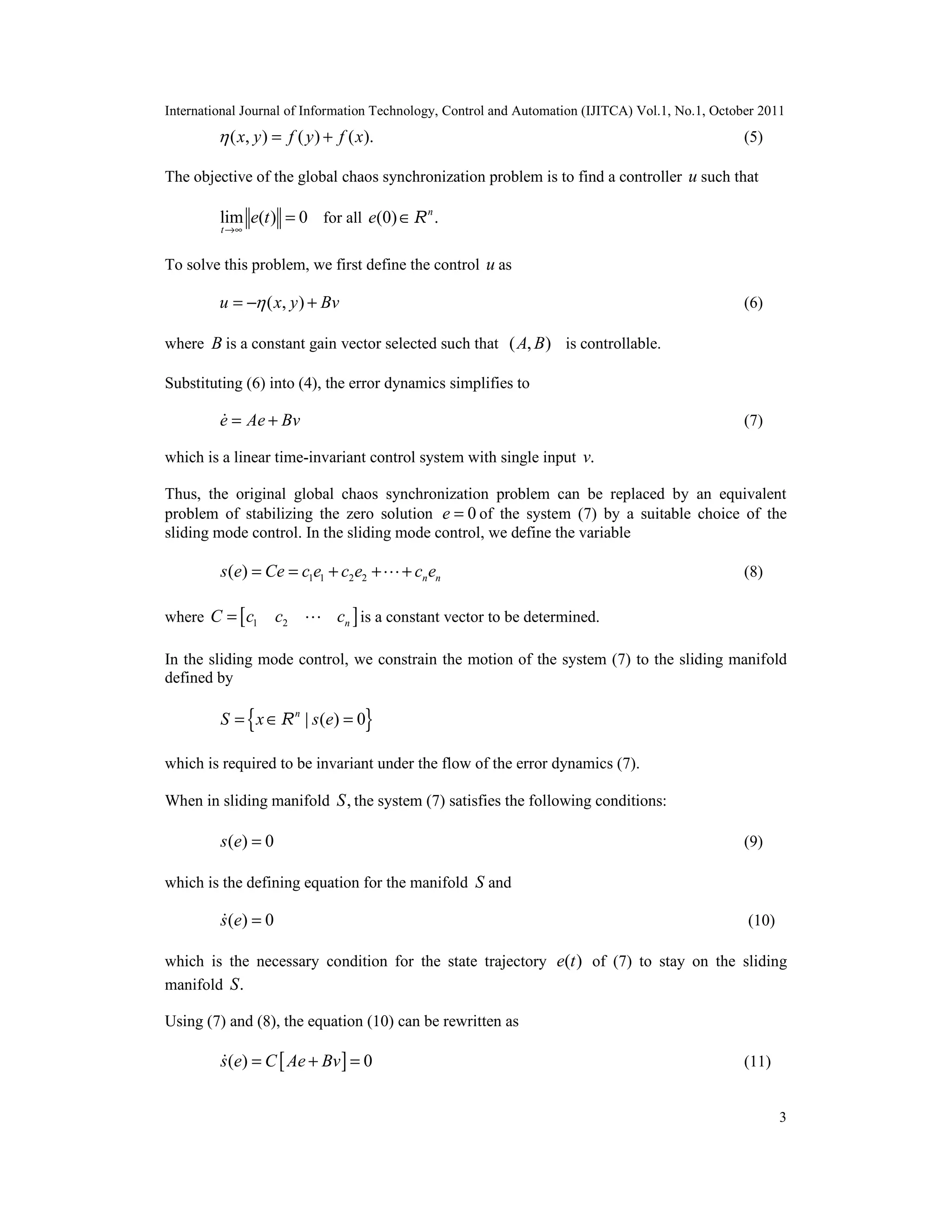 International Journal of Information Technology, Control and Automation (IJITCA) Vol.1, No.1, October 2011
3
( , ) ( ) ( ).x y f y f x = + (5)
The objective of the global chaos synchronization problem is to find a controller u such that
lim ( ) 0
t
e t
→∞
= for all (0) .n
e ∈R
To solve this problem, we first define the control u as
( , )u x y Bv= − + (6)
where B is a constant gain vector selected such that ( , )A B is controllable.
Substituting (6) into (4), the error dynamics simplifies to
e Ae Bv= + (7)
which is a linear time-invariant control system with single input .v
Thus, the original global chaos synchronization problem can be replaced by an equivalent
problem of stabilizing the zero solution 0e = of the system (7) by a suitable choice of the
sliding mode control. In the sliding mode control, we define the variable
1 1 2 2( ) n ns e Ce c e c e c e= = + + + (8)
where [ ]1 2 nC c c c=  is a constant vector to be determined.
In the sliding mode control, we constrain the motion of the system (7) to the sliding manifold
defined by
{ }| ( ) 0n
S x s e= ∈ =R
which is required to be invariant under the flow of the error dynamics (7).
When in sliding manifold ,S the system (7) satisfies the following conditions:
( ) 0s e = (9)
which is the defining equation for the manifold S and
( ) 0s e = (10)
which is the necessary condition for the state trajectory ( )e t of (7) to stay on the sliding
manifold .S
Using (7) and (8), the equation (10) can be rewritten as
[ ]( ) 0s e C Ae Bv= + = (11)
 