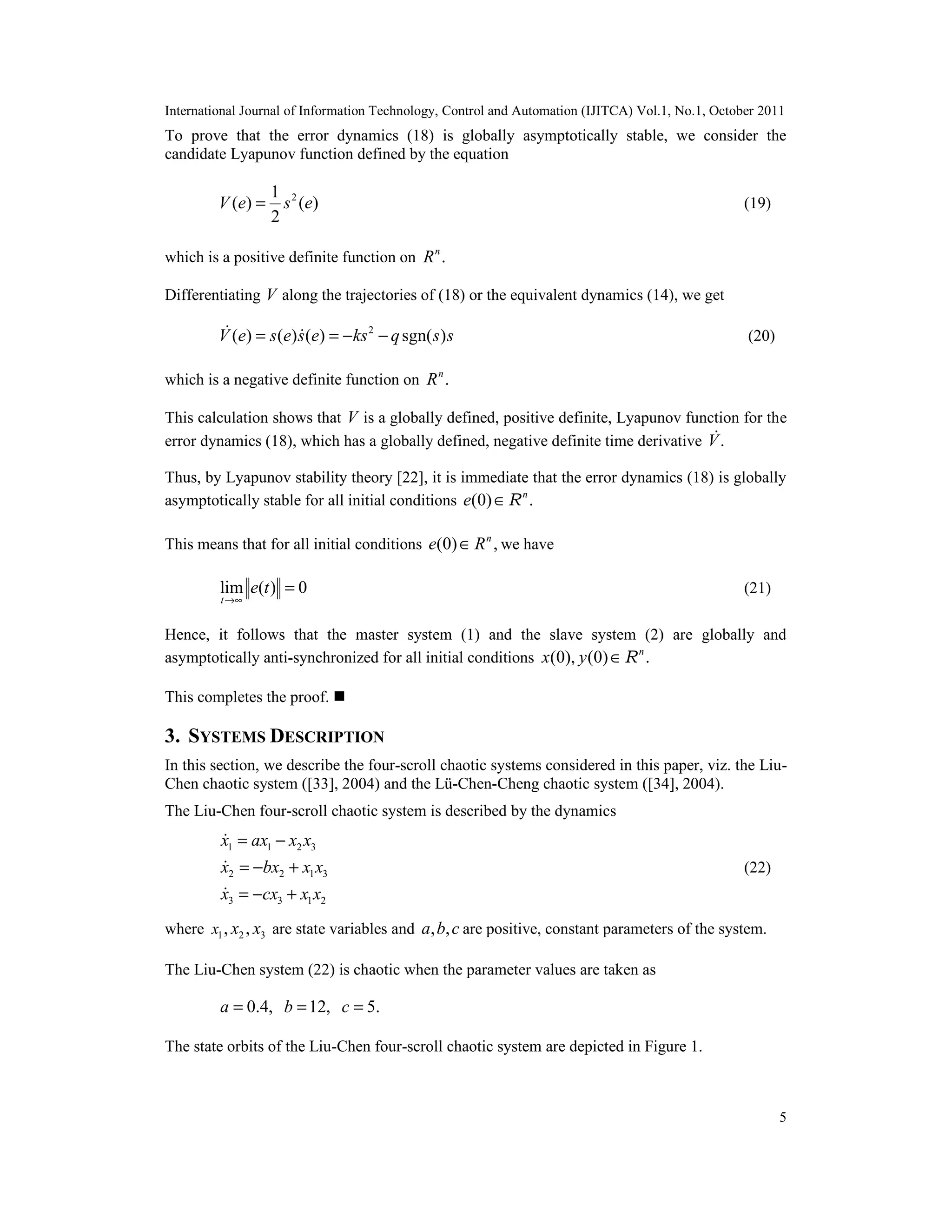 International Journal of Information Technology, Control and Automation (IJITCA) Vol.1, No.1, October 2011
5
To prove that the error dynamics (18) is globally asymptotically stable, we consider the
candidate Lyapunov function defined by the equation
21
( ) ( )
2
V e s e= (19)
which is a positive definite function on .n
R
Differentiating V along the trajectories of (18) or the equivalent dynamics (14), we get
2
( ) ( ) ( ) sgn( )V e s e s e ks q s s= = − −  (20)
which is a negative definite function on .n
R
This calculation shows that V is a globally defined, positive definite, Lyapunov function for the
error dynamics (18), which has a globally defined, negative definite time derivative .V
Thus, by Lyapunov stability theory [22], it is immediate that the error dynamics (18) is globally
asymptotically stable for all initial conditions (0) .n
e ∈R
This means that for all initial conditions (0) ,n
e R∈ we have
lim ( ) 0
t
e t
→∞
= (21)
Hence, it follows that the master system (1) and the slave system (2) are globally and
asymptotically anti-synchronized for all initial conditions (0), (0) .n
x y ∈R
This completes the proof. 
3. SYSTEMS DESCRIPTION
In this section, we describe the four-scroll chaotic systems considered in this paper, viz. the Liu-
Chen chaotic system ([33], 2004) and the Lü-Chen-Cheng chaotic system ([34], 2004).
The Liu-Chen four-scroll chaotic system is described by the dynamics
1 1 2 3
2 2 1 3
3 3 1 2
x ax x x
x bx x x
x cx x x
= −
= − +
= − +



(22)
where 1 2 3, ,x x x are state variables and , ,a b c are positive, constant parameters of the system.
The Liu-Chen system (22) is chaotic when the parameter values are taken as
0.4, 12, 5.a b c= = =
The state orbits of the Liu-Chen four-scroll chaotic system are depicted in Figure 1.
 