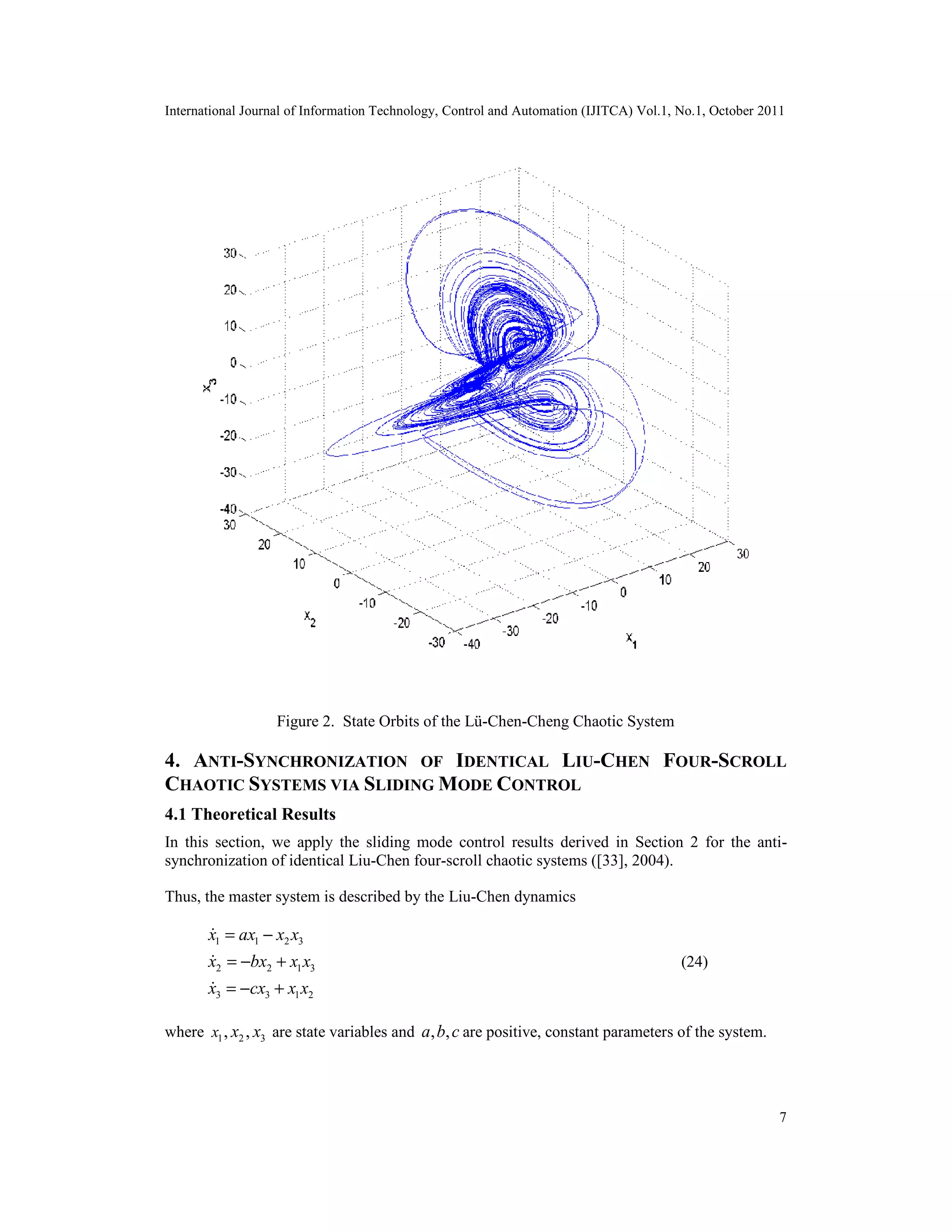 International Journal of Information Technology, Control and Automation (IJITCA) Vol.1, No.1, October 2011
7
Figure 2. State Orbits of the Lü-Chen-Cheng Chaotic System
4. ANTI-SYNCHRONIZATION OF IDENTICAL LIU-CHEN FOUR-SCROLL
CHAOTIC SYSTEMS VIA SLIDING MODE CONTROL
4.1 Theoretical Results
In this section, we apply the sliding mode control results derived in Section 2 for the anti-
synchronization of identical Liu-Chen four-scroll chaotic systems ([33], 2004).
Thus, the master system is described by the Liu-Chen dynamics
1 1 2 3
2 2 1 3
3 3 1 2
x ax x x
x bx x x
x cx x x
= −
= − +
= − +



(24)
where 1 2 3, ,x x x are state variables and , ,a b c are positive, constant parameters of the system.
 