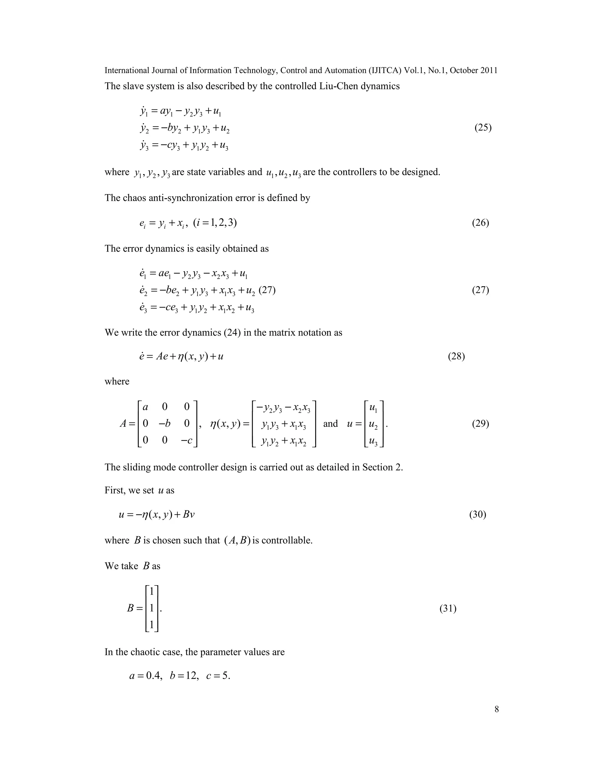 International Journal of Information Technology, Control and Automation (IJITCA) Vol.1, No.1, October 2011
8
The slave system is also described by the controlled Liu-Chen dynamics
1 1 2 3 1
2 2 1 3 2
3 3 1 2 3
y ay y y u
y by y y u
y cy y y u
= − +
= − + +
= − + +



(25)
where 1 2 3, ,y y y are state variables and 1 2 3, ,u u u are the controllers to be designed.
The chaos anti-synchronization error is defined by
, ( 1,2,3)i i ie y x i= + = (26)
The error dynamics is easily obtained as
1 1 2 3 2 3 1
2 2 1 3 1 3 2
3 3 1 2 1 2 3
e ae y y x x u
e be y y x x u
e ce y y x x u
= − − +
= − + + +
= − + + +



(27) (27)
We write the error dynamics (24) in the matrix notation as
( , )e Ae x y u= + + (28)
where
0 0
0 0 ,
0 0
a
A b
c
 
 = − 
 − 
2 3 2 3
1 3 1 3
1 2 1 2
( , )
y y x x
x y y y x x
y y x x

− − 
 = + 
 + 
and
1
2
3
u
u u
u
 
 =  
  
. (29)
The sliding mode controller design is carried out as detailed in Section 2.
First, we set u as
( , )u x y Bv= − + (30)
where B is chosen such that ( , )A B is controllable.
We take B as
1
1 .
1
B
 
 =  
  
(31)
In the chaotic case, the parameter values are
0.4, 12, 5.a b c= = =
 