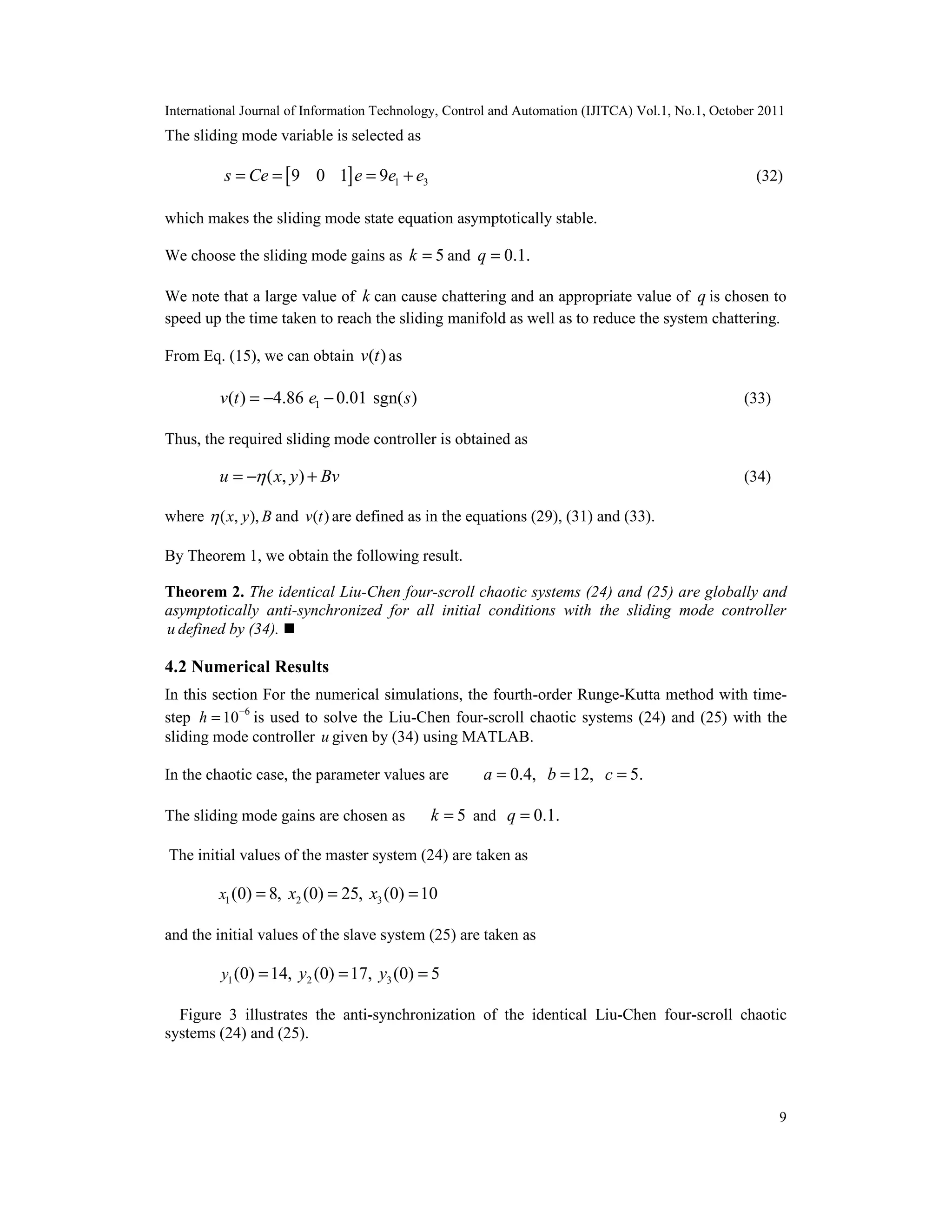 International Journal of Information Technology, Control and Automation (IJITCA) Vol.1, No.1, October 2011
9
The sliding mode variable is selected as
[ ] 1 39 0 1 9s Ce e e e= = = + (32)
which makes the sliding mode state equation asymptotically stable.
We choose the sliding mode gains as 5k = and 0.1.q =
We note that a large value of k can cause chattering and an appropriate value of q is chosen to
speed up the time taken to reach the sliding manifold as well as to reduce the system chattering.
From Eq. (15), we can obtain ( )v t as
1( ) 4.86 0.01 sgn( )v t e s= − − (33)
Thus, the required sliding mode controller is obtained as
( , )u x y Bv= − + (34)
where ( , ),x y B and ( )v t are defined as in the equations (29), (31) and (33).
By Theorem 1, we obtain the following result.
Theorem 2. The identical Liu-Chen four-scroll chaotic systems (24) and (25) are globally and
asymptotically anti-synchronized for all initial conditions with the sliding mode controller
u defined by (34). 
4.2 Numerical Results
In this section For the numerical simulations, the fourth-order Runge-Kutta method with time-
step 6
10h −
= is used to solve the Liu-Chen four-scroll chaotic systems (24) and (25) with the
sliding mode controller u given by (34) using MATLAB.
In the chaotic case, the parameter values are 0.4, 12, 5.a b c= = =
The sliding mode gains are chosen as 5k = and 0.1.q =
The initial values of the master system (24) are taken as
1 2 3(0) 8, (0) 25, (0) 10x x x= = =
and the initial values of the slave system (25) are taken as
1 2 3(0) 14, (0) 17, (0) 5y y y= = =
Figure 3 illustrates the anti-synchronization of the identical Liu-Chen four-scroll chaotic
systems (24) and (25).
 