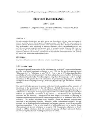 International Journal of Programming Languages and Applications ( IJPLA ) Vol.1, No.1, October 2011
1
SELFLESS INHERITANCE
John C. Lusth
Department of Computer Science, University of Alabama, Tuscaloosa AL, USA
lusth@cs.ua.edu
ABSTRACT
Formal treatments of inheritance are rather scarce and those that do exist are often more suited for
analysis of existing systems than as guides to language designers. One problem that adds complexity to
previous efforts is the need to pass a reference to the original invoking object throughout the method call
tree. In this paper, a novel specification of inheritance semantics is given. The approach dispenses with
self-reference, instead using static and dynamic scope to accomplish similar behaviour. The result is a
methodology that is simpler than previous specification attempts, easy to understand, and sufficiently
expressive. Moreover, an inheritance system based on this approach can be implemented with relatively
few lines of code in environment-passing interpreters.
KEYWORDS
Inheritance, delegation, extension, reification, variation, manipulating scopes
1. INTRODUCTION
It seems to be a much harder task to define inheritance than to decide if a programming language
provides a sufficient inheritance mechanism or not. This can be seen from papers themed
“Inheritance is...” or “Inheritance is not...” [1-4]. Even as late as 1996, inheritance has been
described as a “controversial mechanism” [5]. Such a lack of consensus has been the impetus to
describe inheritance formally. Formal descriptions range from Touretzky's [6] work on multiple
inheritance in AI systems (but with applications to programming languages), to Cardelli's
description of the subtyping relation [7], to Cook's [8] or Reddy's [9] denotational semantics
approach.
One aspect to Cook's approach, in common with other formal descriptions of the semantics of
inheritance, is the prominence of the self-reference. Indeed, Cook goes so far as to say
“manipulation of self-reference is an essential feature of inheritance”, meaning the passing of a
self-reference to the original invoking object (either as a hidden or formal parameter) to all object
methods is a requirement. Taivalsaari, in [5], concurs. As will be shown, this requirement is
sufficient, but not necessary. Manipulation of static scopes is sufficient for providing an
inheritance mechanism that conforms to common intuition and does so without the need of self-
references. This “selfless” inheritance greatly simplifies a formal and pragmatic treatment of the
behaviour of an inheritance hierarchy. Moreover, unlike a denotational approach, the new
approach can be directly and easily implemented in a language processor to provide a reasonable
inheritance mechanism. A clue as to the simplicity of selfless inheritance can be found in the use
of concatenation to provide inheritance in Javascript [10]. Concatenation inheritance is closely
related to selfless inheritance (but still requires the passing of object references). Selfless
inheritance simplifies the task of adding inheritance even further.
 