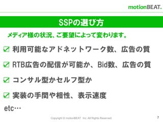 SSPの選び方
メディア様の状況、ご要望によって変わります。

☑ 利用可能なアドネットワーク数、広告の質

☑ RTB広告の配信が可能か、Bid数、広告の質

☑ コンサル型かセルフ型か

☑ 実装の手間や相性、表示速度
etc…
       Copyright © motionBEAT Inc. All Rights Reserved.   7
 