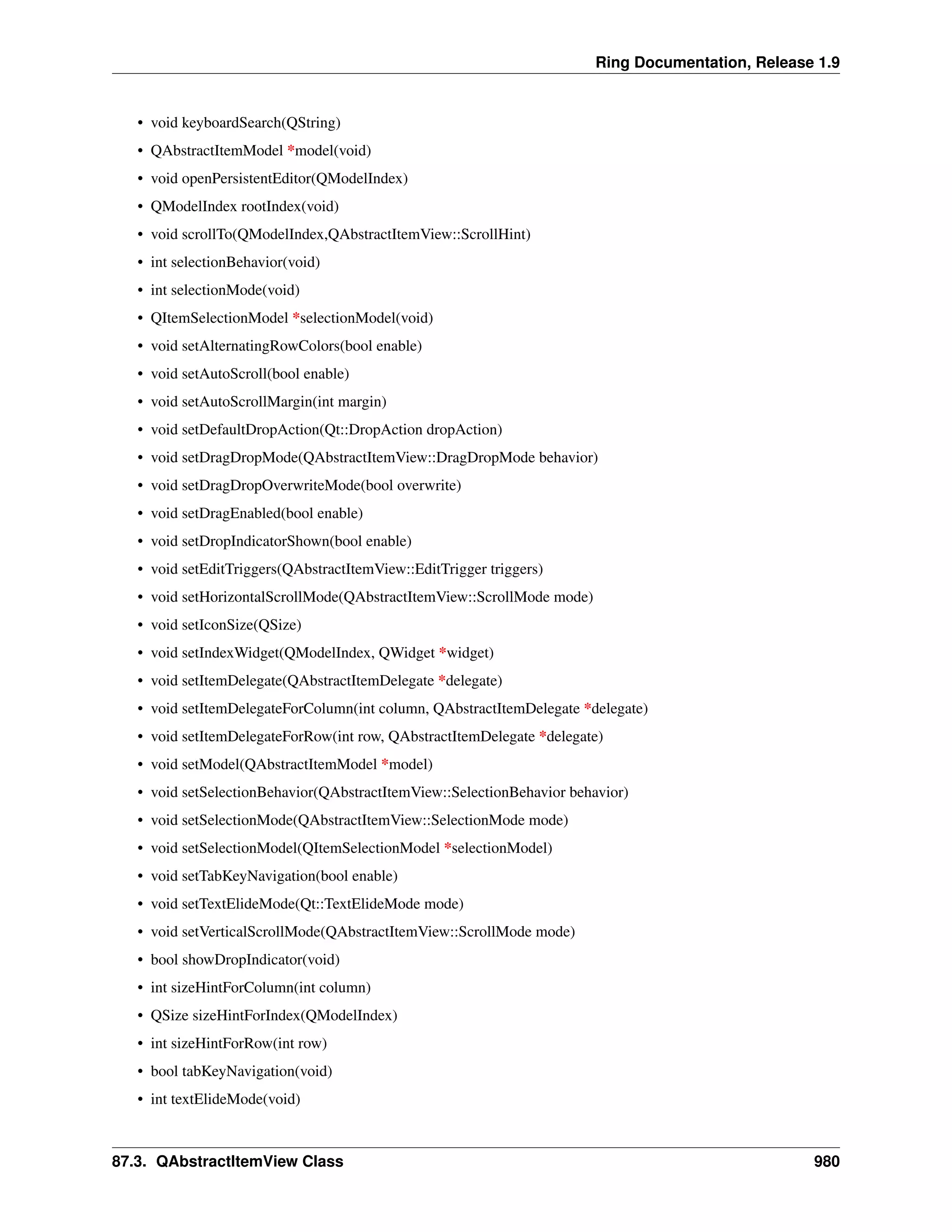 Ring Documentation, Release 1.9
• void keyboardSearch(QString)
• QAbstractItemModel *model(void)
• void openPersistentEditor(QModelIndex)
• QModelIndex rootIndex(void)
• void scrollTo(QModelIndex,QAbstractItemView::ScrollHint)
• int selectionBehavior(void)
• int selectionMode(void)
• QItemSelectionModel *selectionModel(void)
• void setAlternatingRowColors(bool enable)
• void setAutoScroll(bool enable)
• void setAutoScrollMargin(int margin)
• void setDefaultDropAction(Qt::DropAction dropAction)
• void setDragDropMode(QAbstractItemView::DragDropMode behavior)
• void setDragDropOverwriteMode(bool overwrite)
• void setDragEnabled(bool enable)
• void setDropIndicatorShown(bool enable)
• void setEditTriggers(QAbstractItemView::EditTrigger triggers)
• void setHorizontalScrollMode(QAbstractItemView::ScrollMode mode)
• void setIconSize(QSize)
• void setIndexWidget(QModelIndex, QWidget *widget)
• void setItemDelegate(QAbstractItemDelegate *delegate)
• void setItemDelegateForColumn(int column, QAbstractItemDelegate *delegate)
• void setItemDelegateForRow(int row, QAbstractItemDelegate *delegate)
• void setModel(QAbstractItemModel *model)
• void setSelectionBehavior(QAbstractItemView::SelectionBehavior behavior)
• void setSelectionMode(QAbstractItemView::SelectionMode mode)
• void setSelectionModel(QItemSelectionModel *selectionModel)
• void setTabKeyNavigation(bool enable)
• void setTextElideMode(Qt::TextElideMode mode)
• void setVerticalScrollMode(QAbstractItemView::ScrollMode mode)
• bool showDropIndicator(void)
• int sizeHintForColumn(int column)
• QSize sizeHintForIndex(QModelIndex)
• int sizeHintForRow(int row)
• bool tabKeyNavigation(void)
• int textElideMode(void)
87.3. QAbstractItemView Class 980
 