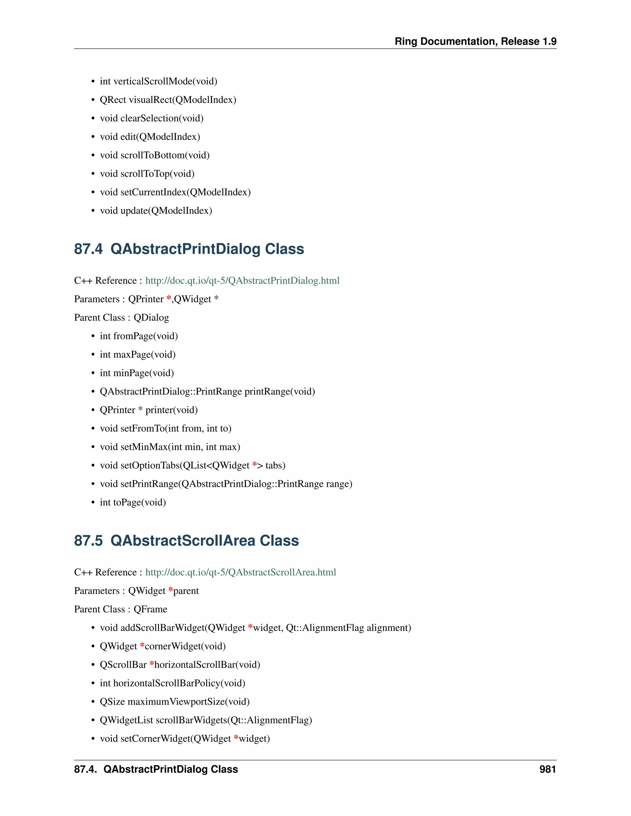 Ring Documentation, Release 1.9
• int verticalScrollMode(void)
• QRect visualRect(QModelIndex)
• void clearSelection(void)
• void edit(QModelIndex)
• void scrollToBottom(void)
• void scrollToTop(void)
• void setCurrentIndex(QModelIndex)
• void update(QModelIndex)
87.4 QAbstractPrintDialog Class
C++ Reference : http://doc.qt.io/qt-5/QAbstractPrintDialog.html
Parameters : QPrinter *,QWidget *
Parent Class : QDialog
• int fromPage(void)
• int maxPage(void)
• int minPage(void)
• QAbstractPrintDialog::PrintRange printRange(void)
• QPrinter * printer(void)
• void setFromTo(int from, int to)
• void setMinMax(int min, int max)
• void setOptionTabs(QList<QWidget *> tabs)
• void setPrintRange(QAbstractPrintDialog::PrintRange range)
• int toPage(void)
87.5 QAbstractScrollArea Class
C++ Reference : http://doc.qt.io/qt-5/QAbstractScrollArea.html
Parameters : QWidget *parent
Parent Class : QFrame
• void addScrollBarWidget(QWidget *widget, Qt::AlignmentFlag alignment)
• QWidget *cornerWidget(void)
• QScrollBar *horizontalScrollBar(void)
• int horizontalScrollBarPolicy(void)
• QSize maximumViewportSize(void)
• QWidgetList scrollBarWidgets(Qt::AlignmentFlag)
• void setCornerWidget(QWidget *widget)
87.4. QAbstractPrintDialog Class 981
 