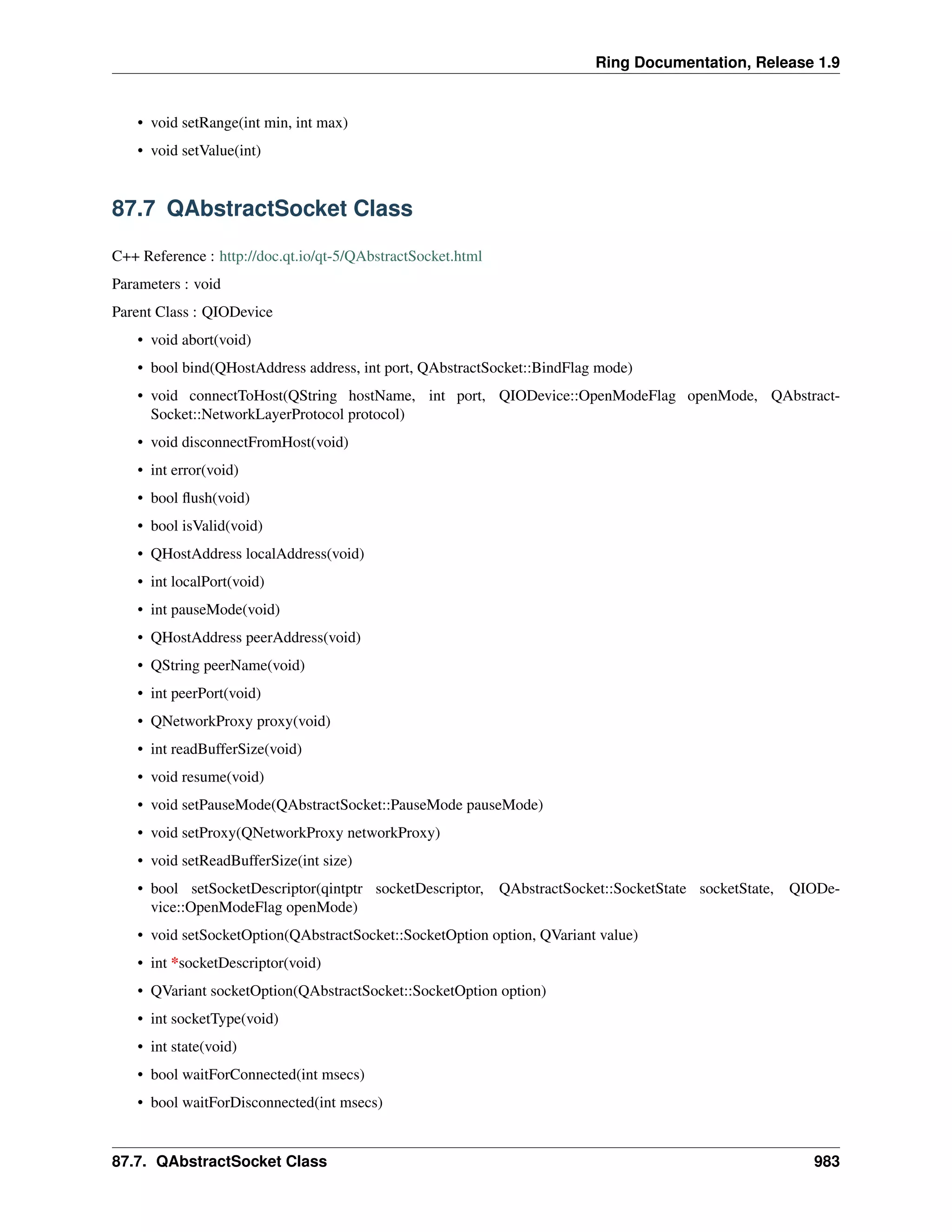 Ring Documentation, Release 1.9
• void setRange(int min, int max)
• void setValue(int)
87.7 QAbstractSocket Class
C++ Reference : http://doc.qt.io/qt-5/QAbstractSocket.html
Parameters : void
Parent Class : QIODevice
• void abort(void)
• bool bind(QHostAddress address, int port, QAbstractSocket::BindFlag mode)
• void connectToHost(QString hostName, int port, QIODevice::OpenModeFlag openMode, QAbstract-
Socket::NetworkLayerProtocol protocol)
• void disconnectFromHost(void)
• int error(void)
• bool ﬂush(void)
• bool isValid(void)
• QHostAddress localAddress(void)
• int localPort(void)
• int pauseMode(void)
• QHostAddress peerAddress(void)
• QString peerName(void)
• int peerPort(void)
• QNetworkProxy proxy(void)
• int readBufferSize(void)
• void resume(void)
• void setPauseMode(QAbstractSocket::PauseMode pauseMode)
• void setProxy(QNetworkProxy networkProxy)
• void setReadBufferSize(int size)
• bool setSocketDescriptor(qintptr socketDescriptor, QAbstractSocket::SocketState socketState, QIODe-
vice::OpenModeFlag openMode)
• void setSocketOption(QAbstractSocket::SocketOption option, QVariant value)
• int *socketDescriptor(void)
• QVariant socketOption(QAbstractSocket::SocketOption option)
• int socketType(void)
• int state(void)
• bool waitForConnected(int msecs)
• bool waitForDisconnected(int msecs)
87.7. QAbstractSocket Class 983
 