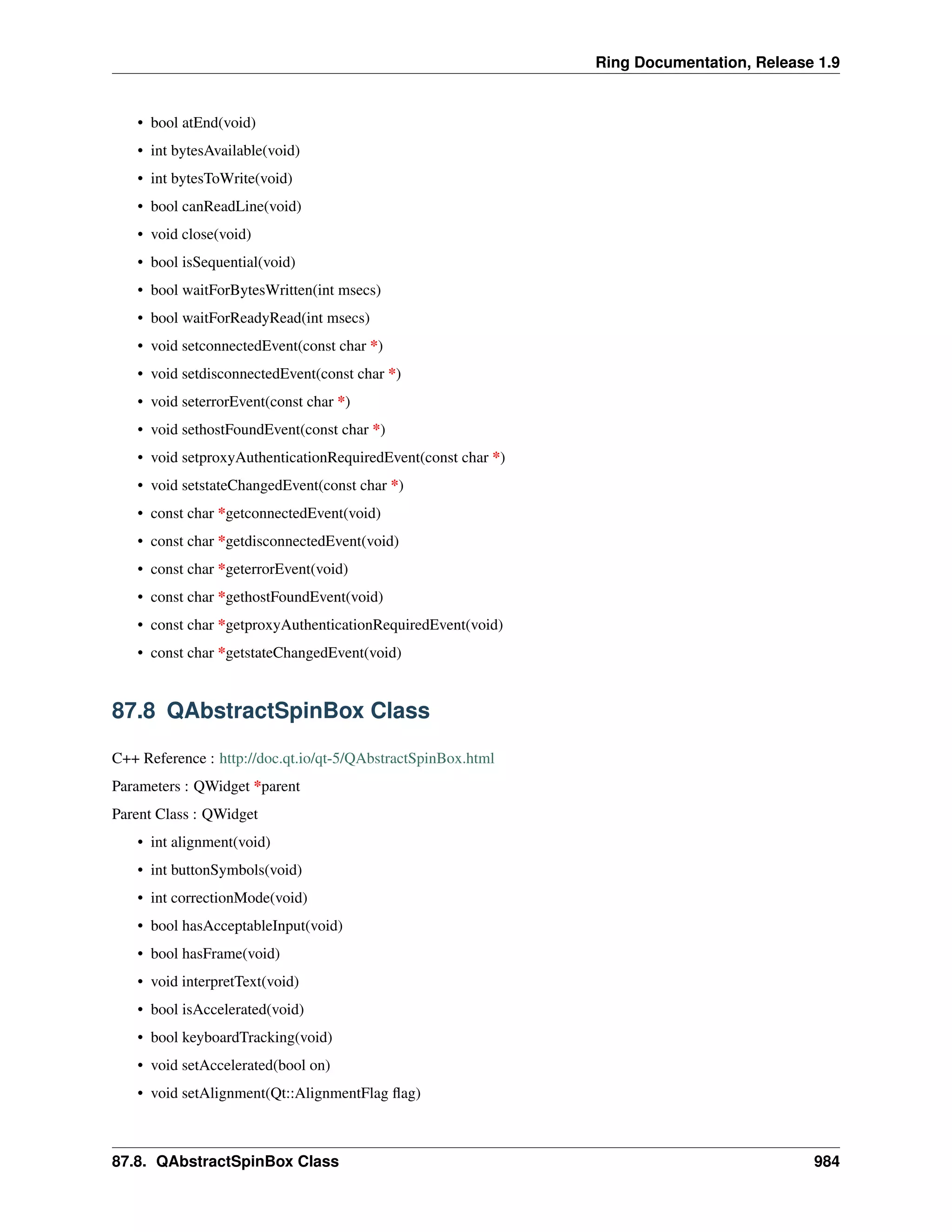 Ring Documentation, Release 1.9
• bool atEnd(void)
• int bytesAvailable(void)
• int bytesToWrite(void)
• bool canReadLine(void)
• void close(void)
• bool isSequential(void)
• bool waitForBytesWritten(int msecs)
• bool waitForReadyRead(int msecs)
• void setconnectedEvent(const char *)
• void setdisconnectedEvent(const char *)
• void seterrorEvent(const char *)
• void sethostFoundEvent(const char *)
• void setproxyAuthenticationRequiredEvent(const char *)
• void setstateChangedEvent(const char *)
• const char *getconnectedEvent(void)
• const char *getdisconnectedEvent(void)
• const char *geterrorEvent(void)
• const char *gethostFoundEvent(void)
• const char *getproxyAuthenticationRequiredEvent(void)
• const char *getstateChangedEvent(void)
87.8 QAbstractSpinBox Class
C++ Reference : http://doc.qt.io/qt-5/QAbstractSpinBox.html
Parameters : QWidget *parent
Parent Class : QWidget
• int alignment(void)
• int buttonSymbols(void)
• int correctionMode(void)
• bool hasAcceptableInput(void)
• bool hasFrame(void)
• void interpretText(void)
• bool isAccelerated(void)
• bool keyboardTracking(void)
• void setAccelerated(bool on)
• void setAlignment(Qt::AlignmentFlag ﬂag)
87.8. QAbstractSpinBox Class 984
 