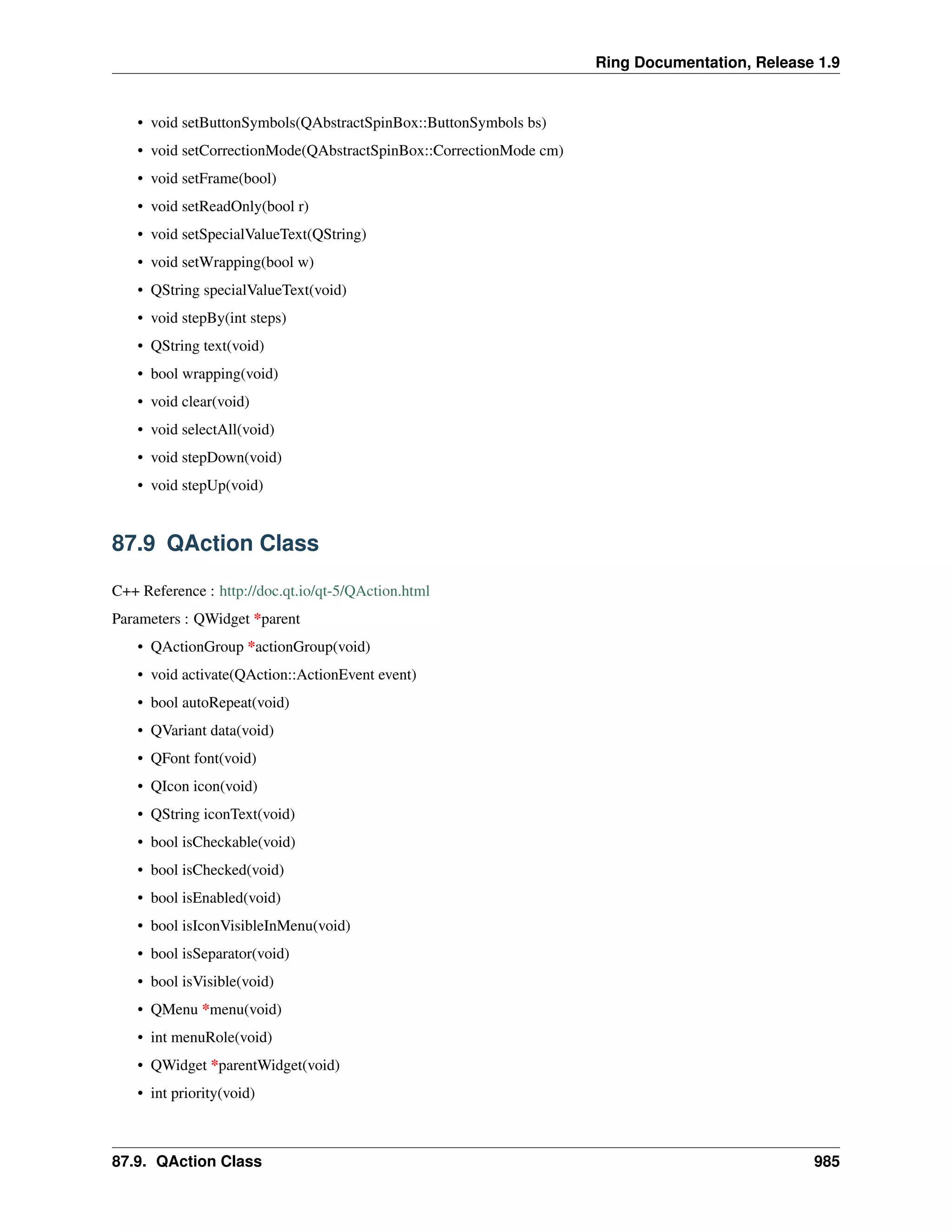 Ring Documentation, Release 1.9
• void setButtonSymbols(QAbstractSpinBox::ButtonSymbols bs)
• void setCorrectionMode(QAbstractSpinBox::CorrectionMode cm)
• void setFrame(bool)
• void setReadOnly(bool r)
• void setSpecialValueText(QString)
• void setWrapping(bool w)
• QString specialValueText(void)
• void stepBy(int steps)
• QString text(void)
• bool wrapping(void)
• void clear(void)
• void selectAll(void)
• void stepDown(void)
• void stepUp(void)
87.9 QAction Class
C++ Reference : http://doc.qt.io/qt-5/QAction.html
Parameters : QWidget *parent
• QActionGroup *actionGroup(void)
• void activate(QAction::ActionEvent event)
• bool autoRepeat(void)
• QVariant data(void)
• QFont font(void)
• QIcon icon(void)
• QString iconText(void)
• bool isCheckable(void)
• bool isChecked(void)
• bool isEnabled(void)
• bool isIconVisibleInMenu(void)
• bool isSeparator(void)
• bool isVisible(void)
• QMenu *menu(void)
• int menuRole(void)
• QWidget *parentWidget(void)
• int priority(void)
87.9. QAction Class 985
 