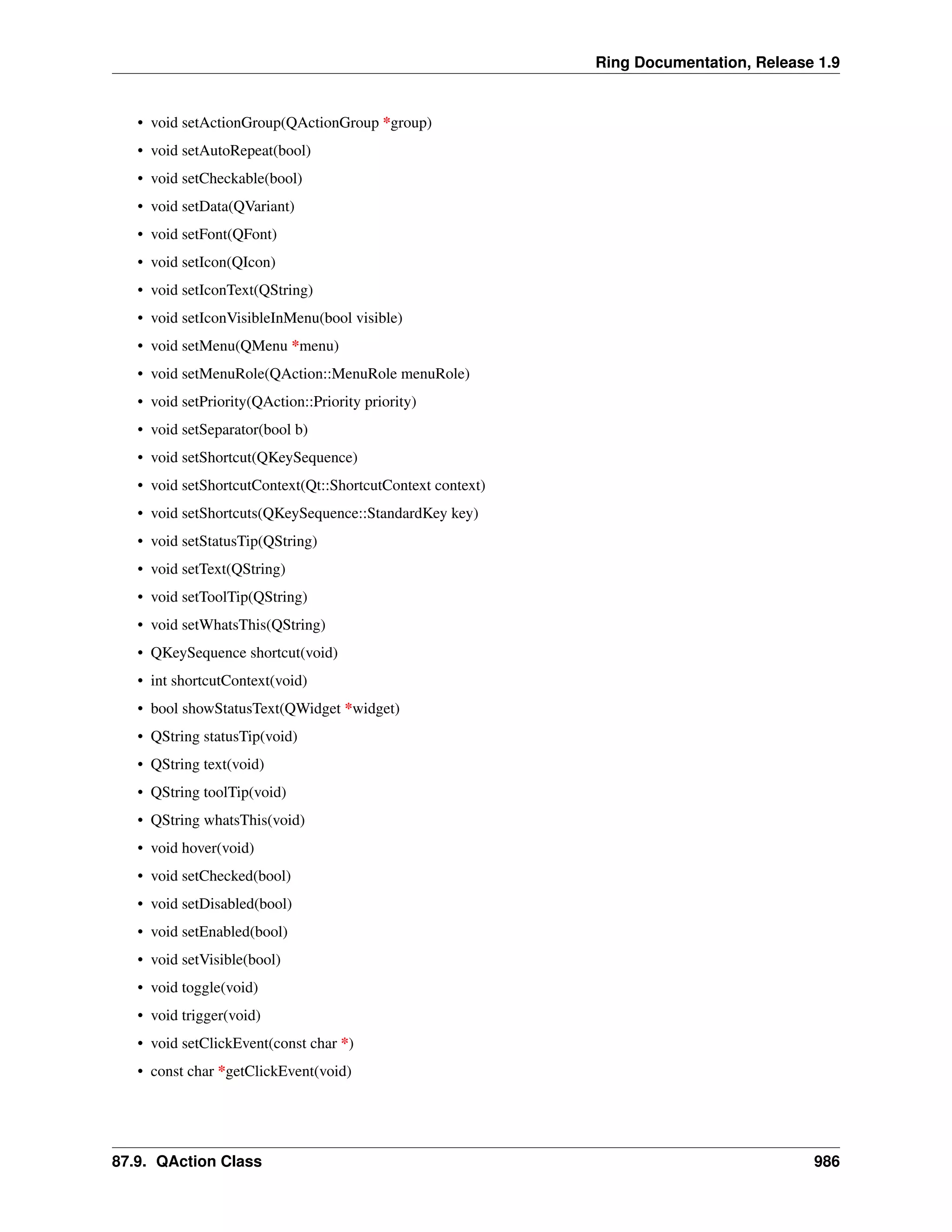 Ring Documentation, Release 1.9
• void setActionGroup(QActionGroup *group)
• void setAutoRepeat(bool)
• void setCheckable(bool)
• void setData(QVariant)
• void setFont(QFont)
• void setIcon(QIcon)
• void setIconText(QString)
• void setIconVisibleInMenu(bool visible)
• void setMenu(QMenu *menu)
• void setMenuRole(QAction::MenuRole menuRole)
• void setPriority(QAction::Priority priority)
• void setSeparator(bool b)
• void setShortcut(QKeySequence)
• void setShortcutContext(Qt::ShortcutContext context)
• void setShortcuts(QKeySequence::StandardKey key)
• void setStatusTip(QString)
• void setText(QString)
• void setToolTip(QString)
• void setWhatsThis(QString)
• QKeySequence shortcut(void)
• int shortcutContext(void)
• bool showStatusText(QWidget *widget)
• QString statusTip(void)
• QString text(void)
• QString toolTip(void)
• QString whatsThis(void)
• void hover(void)
• void setChecked(bool)
• void setDisabled(bool)
• void setEnabled(bool)
• void setVisible(bool)
• void toggle(void)
• void trigger(void)
• void setClickEvent(const char *)
• const char *getClickEvent(void)
87.9. QAction Class 986
 
