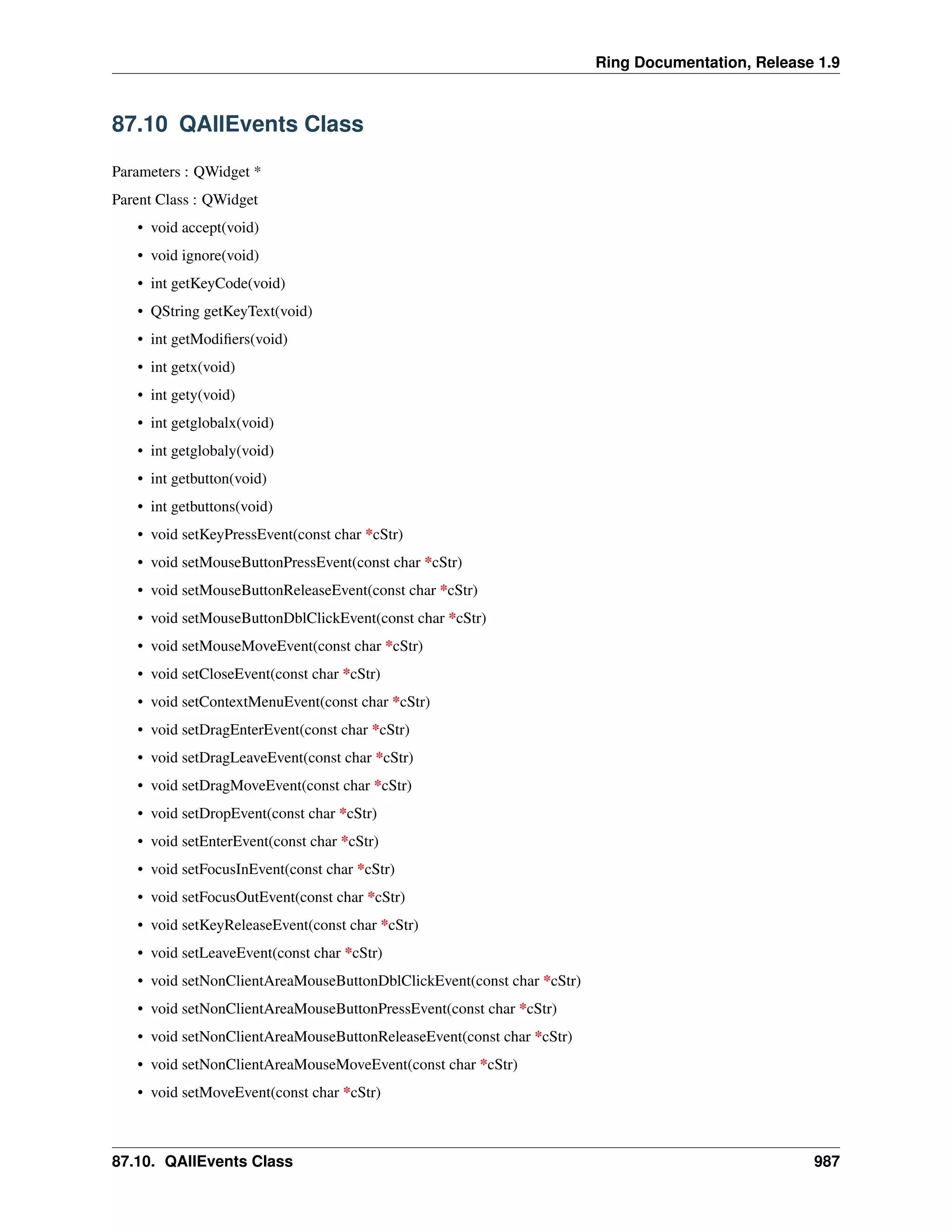 Ring Documentation, Release 1.9
87.10 QAllEvents Class
Parameters : QWidget *
Parent Class : QWidget
• void accept(void)
• void ignore(void)
• int getKeyCode(void)
• QString getKeyText(void)
• int getModiﬁers(void)
• int getx(void)
• int gety(void)
• int getglobalx(void)
• int getglobaly(void)
• int getbutton(void)
• int getbuttons(void)
• void setKeyPressEvent(const char *cStr)
• void setMouseButtonPressEvent(const char *cStr)
• void setMouseButtonReleaseEvent(const char *cStr)
• void setMouseButtonDblClickEvent(const char *cStr)
• void setMouseMoveEvent(const char *cStr)
• void setCloseEvent(const char *cStr)
• void setContextMenuEvent(const char *cStr)
• void setDragEnterEvent(const char *cStr)
• void setDragLeaveEvent(const char *cStr)
• void setDragMoveEvent(const char *cStr)
• void setDropEvent(const char *cStr)
• void setEnterEvent(const char *cStr)
• void setFocusInEvent(const char *cStr)
• void setFocusOutEvent(const char *cStr)
• void setKeyReleaseEvent(const char *cStr)
• void setLeaveEvent(const char *cStr)
• void setNonClientAreaMouseButtonDblClickEvent(const char *cStr)
• void setNonClientAreaMouseButtonPressEvent(const char *cStr)
• void setNonClientAreaMouseButtonReleaseEvent(const char *cStr)
• void setNonClientAreaMouseMoveEvent(const char *cStr)
• void setMoveEvent(const char *cStr)
87.10. QAllEvents Class 987
 